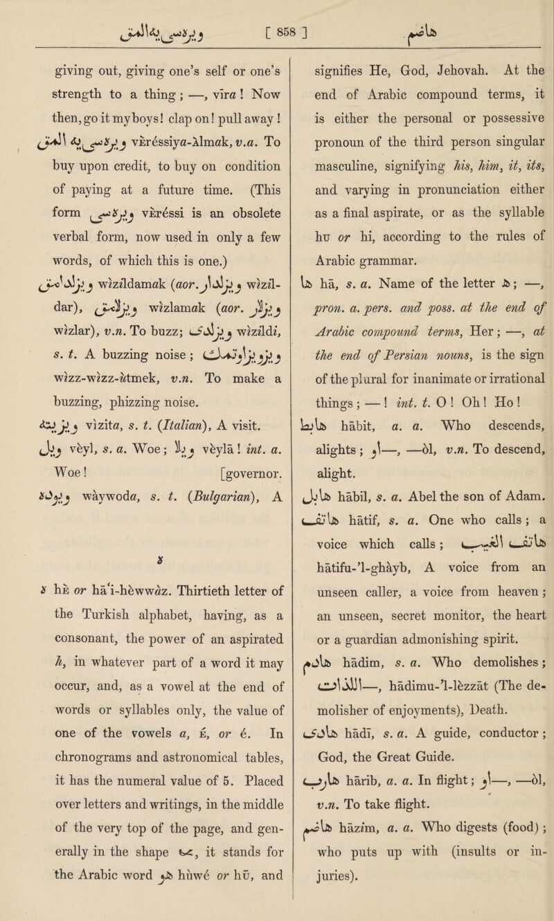giving out, giving one’s self or one’s strength to a thing ; —, vira ! Now then, go it my hoys! clap on! pull away ! vkr^ssiya-Âlmak, v.a. To buy upon credit, to buy on condition of paying at a future time. (This form vbr^ssi is an obsolete verbal form, now used in only a few words, of which this is one.) wmldamak {aor.J\ wzzii- dar), j wezlamak (aor. J$j)^ wzzlar), v.n. To buzz; lİAİJjj wzzildi, s. t. A buzzing noise; y wzzz-wzzz-wtmek, v.n. To make a buzzing, phizzing noise. 4-J JJj vizite, s. t. {Italian), A visit. cVj vfcyl, s. a. Woe; İjj v&ylâ! int. a. Woe! [governor, waywoda, s. t. {Bulgarian), A * is hk or ha‘i-hkww«z. Thirtieth letter of the Turkish alphabet, having, as a consonant, the power of an aspirated h, in whatever part of a word it may occur, and, as a vowel at the end of words or syllables only, the value of one of the vowels a, e, or 4. In chronograms and astronomical tables, it has the numeral value of 5. Placed over letters and writings, in the middle of the very top of the page, and gen¬ erally in the shape t-c, it stands for the Arabic word jJb hiiwd or hû, and signifies He, God, Jehovah. At the end of Arabic compound terms, it is either the personal or possessive pronoun of the third person singular masculine, signifying his, him, it, its, and varying in pronunciation either as a final aspirate, or as the syllable hu or hi, according to the rules of Arabic grammar. Ik hâ, 5. a. Name of the letter &; —, pron. a. pers. and poss. at the end of Arabic compound terms, Her; —, at the end of Persian nouns, is the sign of the plural for inanimate or irrational things ; — ! int. t. 0 ! Oh ! Ho ! LAk habit, a. a. Who descends, alights ; *1-—, —öl, v.n. To descend, alight. Jjlk hâbil, s. a. Abel the son of Adam, hatif, s. a. One who calls; a voice which calls; hâtifu-’l-ghâyb, A voice from an unseen caller, a voice from heaven; an unseen, secret monitor, the heart or a gnardian admonishing spirit. hadim, 5. a. Who demolishes; dA jJA—, hâdimu-’l-lhzzât (The de- molisher of enjoyments), Heath. hâdî, s. a. A guide, conductor ; God, the Great Guide. hârib, a. a. In flight; jl—, —61, v.n. To take flight. hazzm, a. a. Who digests (food); who puts up with (insults or in¬ juries).