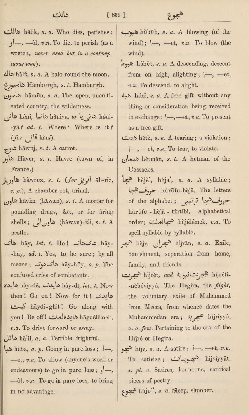 cJJla halik, a. a. Who dies, perishes ; j\—, —öl, v.n. To die, to perish (as a wretch, never used but in a contemp¬ tuous way). dllto hâİE, s. a. A halo round the moon. Hamburgh, s. t. Hamburgh, hâmün, s. a. The open, unculti¬ vated country, the wilderness. hani, LJljb haniya, or hani- -yâ ? ad. t. Where ? Where is it ? (for 3 kani). ^lib hawuj, s. t. A carrot. j*lib Haver, s. t. Havre (town of, in France.) hawruz, s. t. (for yj>\ Ab-rlz, s. p.), A chamber-pot, urinal. ^Ub hâvm (hÂwAn), s. t. A mortar for pounding drugs, &c., or for firing shells; (hAWAn)-Eli, s. t. A pestle. cJ?lib hay, int. t. Ho! uSljbtjljb hây- -hây, ad. t. Yes, to be sure ; by all means ; hây-hüy, s. p. The confused cries of combatants. hây-dn, lİAj Ijb hay-di, int. t. Now then! Go on! Now for it! oJolfc *♦ haydi-glut! Go along with you! Be off! Ik hâydnİEmek, v.a. To drive forward or away. Jjlib ha'il, a. a. Terrible, frightful. Lib hbba, a. p. Going in pure loss ; 1—, —et, v.a. To allow (anyone’s work or endeavours) to go in pure loss; jl—, —öl, v.n. To go in pure loss, to bring i in no advantage. L-J^Jb hubüb, 5. a. A blowing (of the wind); \—, —et, v.n. To blow (the wind). Lj-Jb hubüt, 5. a. A descending, descent from on high, alighting; \—, —et, v.n. To descend, to alight. <Lib hibE, s. a. A free gift without any thing or consideration being received in exchange; \—, —et, v.a. To present as a free gift. hbtk, s. a. A tearing; a violation ; \—, —et, v.a. To tear, to violate. tjU^Jb hötmân, 5. t. A hetman of the Cossacks. Işk hbje*, heja', a. A syllable ; hurûfu-höjâ, The letters of the alphabet; —î»j=>- hurüfu - hejâ - thrtibi. Alphabetical order; CJvfciLş-k höjEİEmek, v.a. To spell syllable by syllable. jsŞ* höjr, hıjrân, s. a. Exile, banishment, separation from home, family, and friends. hijret, and hijrdti- -nbbdviyyE, The Hegira, the flight, the voluntary exile of Muhammed from Mecca, from whence dates the Muhammedan era; hijriyyE, a. a.fem. Pertaining to the era of the Hijrd or Hegira. hijv, 5. a. A satire ; \—, —et, v.a. To satirize ; hijviyyat, s. pi. a. Satires, lampoons, satirical pieces of poetry. hiiju s. a. Sleep, slumber.