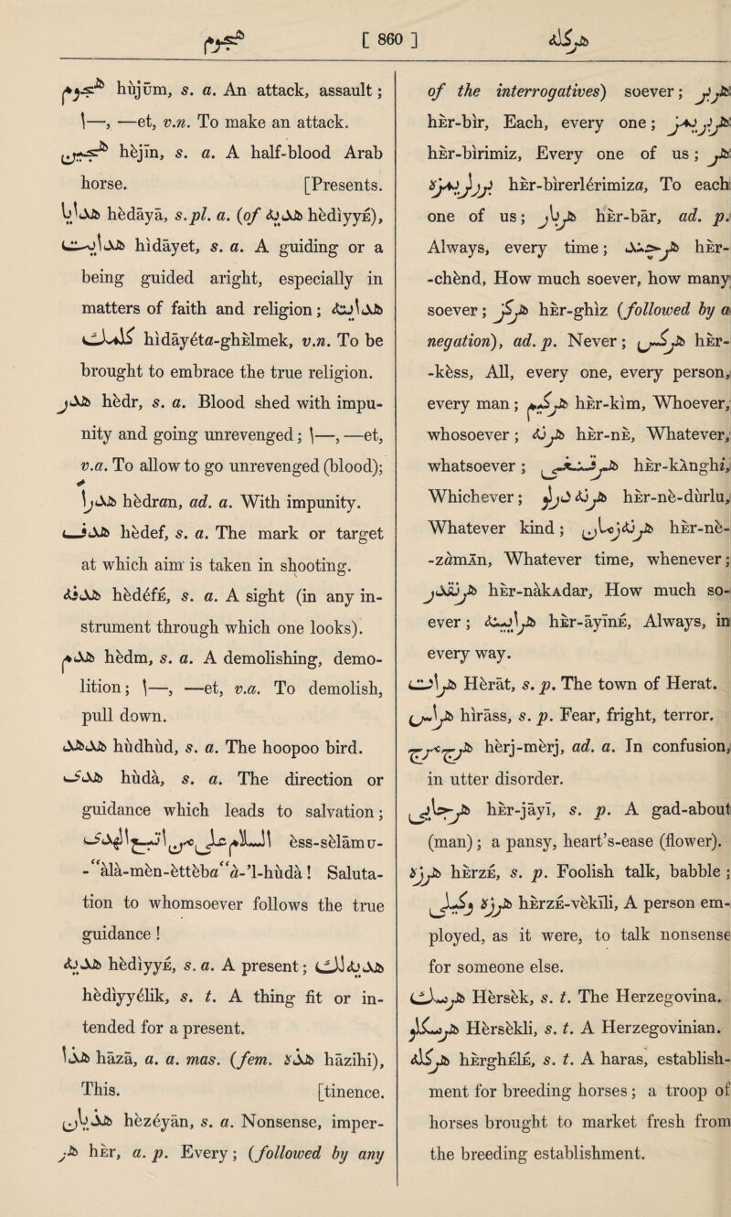 Jb hüjüm, s. a. An attack, assault; \—, —et, v.n. To make an attack. hbjîn, s. a. A half-blood Arab horse. [Presents, hbdâyâ, s.pl. a. {of &&& hbdiyyfi), hidâyet, 5. a. A guiding or a being guided aright, especially in matters of faith and religion; hıdâybta -ghhlmek, v.n. To be brought to embrace the true religion. hedr, s. a. Blood shed with impu¬ nity and going unrevenged; \—, —et, v.a. To allow to go unrevenged (blood); «► hidran, ad. a. With impunity, hedef, s. a. The mark or target at which aim is taken in shooting. &3<SJb hbdbffi, 5. a. A sight (in any in¬ strument through which one looks). hbdm, s. a. A demolishing, demo¬ lition; \—, —et, v.a. To demolish, pull down. hiidhud, s. a. The hoopoo bird, hiidâ, a. The direction or guidance which leads to salvation; bss-sblâmu- ala-mbn-bttbba'^-’hhuda! Saluta¬ tion to whomsoever follows the true guidance ! <UA.fc> hediyyfi, s. a. A present; hbdiyyblik, s. t. A thing fit or in¬ tended for a present. hazâ, a. a. mas. {fem. hâzihi). This. [tinence. (jV.Âfc hezbyân, s. a. Nonsense, imper- hkr, a. p. Every; {followed by any of the interrogatives) soever; jif& hkr-bir. Each, every one; hEr-birimiz, Every one of us; jUt hbr-birerl^rimiza. To each one of us; hhr-bâr, ad. p. Always, every time; X*^j!b hkr- -chbnd, How much soever, how many soever; jSjn hbr-ghiz {followed by a negation), ad. p. Never; (j~£jib hkr- -kbss, All, every one, every person^ every man; hisr-kim, Whoever, whosoever; hbr-nE, Whatever, whatsoever; ^x^JjJb hbr-kAnghi, Whichever; J <ü Jb hisr-nb-durlu; Whatever kind; hkr-nb- -z«mln, Whatever time, whenever; jjjüyb hkr-nâkAdar, How much so¬ ever ; hir-âymE, Always, in every way. cu\jib Hbrât, s. p. The town of Herat, hırâss, s. p. Fear, fright, terror, herj-merj, ad. a. In confusion,! in utter disorder. hEr-jâyı, s. p. A gad-about (man); a pansy, heart’s-ease (flower). Hjjib hkrzE, s. p. Foolish talk, babble ; ^ErzE-vbkîli, A person em¬ ployed, as it were, to talk nonsense for someone else. iZXtOjlb Hersek, 5. t. The Herzegovina. fiL*jib Hbrsbkli, s. t. A Herzegovinian. AÇjib hhrghEİE, s. t. A haras, establish¬ ment for breeding horses; a troop of horses brought to market fresh from the breeding establishment.