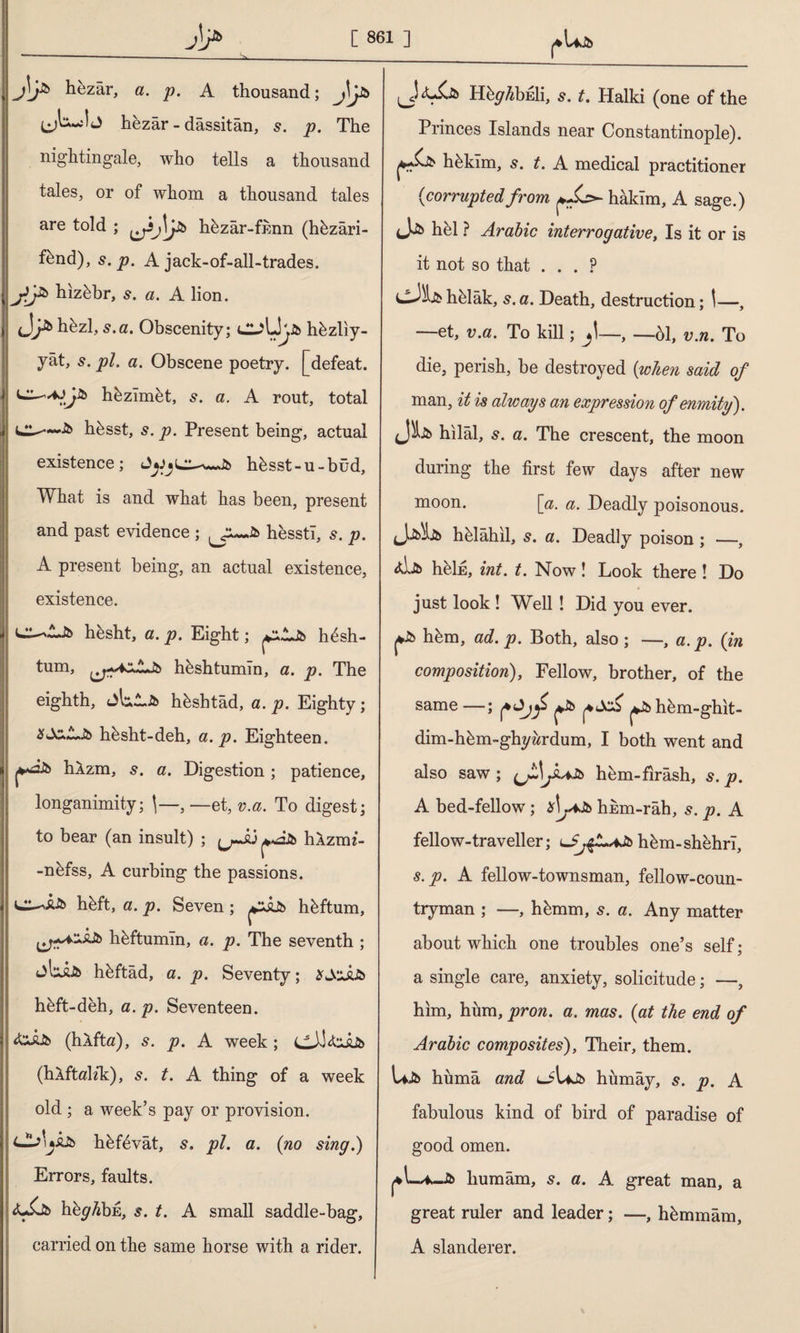 J\j& hezâr, a. p. A thousand; hezâr - dâssitân, s. p. The nightingale, who tells a thousand tales, or of whom a thousand tales are told ; ^3j\j& hkzâr-fnnn (hkzâri- f^nd), s. p. A jack-of-all-trades. hiz&br, s. a. A lion. tJhbzl, s.a. Obscenity; Cl^Lkjb hkzliy- yât, s. pi. a. Obscene poetry, [defeat, hkzlmet, s. a. A rout, total hksst, s. p. Present being, actual existence; hksst-u-büd. What is and what has been, present and past evidence ; hesstl, 5. p. A present being, an actual existence, existence. d^LJb hksht, a. p. Eight; ^İJb h4sh- tum, hkshtumin, a. p. The eighth, hkshtâd, a. p. Eighty ; SuX^Jb hbsht-deh, a. p. Eighteen. hlzm, s. a. Digestion ; patience, longanimity; \—, — et, v.a. To digest; to bear (an insult) ; »âlb hAzrm- -nkfss, A curbing the passions, d-^i-ib hbft, a. p. Seven; çZÂJb hkftum, hkftumln, a. p. The seventh ; hkftâd, a. p. Seventy; £Jcjüb hâft-deh, a. p. Seventeen. <&£jb (hâfta), s. p. A week ; C_L^Î (hlftah*k), s. t. A thing of a week old ; a week’s pay or provision. c^>uÂJb hkftivât, s. pi. a. (no sing.) Errors, faults. <U$Jb h^^bE, s. t. A small saddle-bag, carried on the same horse with a rider. H^^bEİi, s. t. Halki (one of the Princes Islands near Constantinople). çS* hâkim, 5. t. A medical practitioner (corrupted from hâkim, A sage.) hel ? Arabic interrogative, Is it or is it not so that . . . p dJlk hâlâk, s. a. Death, destruction; \—, —et, v.a. To kill; jl—, —61, v.n. To die, perish, be destroyed (when said of man, it is always an expression of enmity). hilâl, s. a. The crescent, the moon during the first few days after new moon. [a. a. Deadly poisonous. (Jib^Jb hâlâhil, s. a. Deadly poison ; —, &Jjb heİE, int. t. Now! Look there ! Do just look ! Well ! Did you ever. j*ib hâm, ad. p. Both, also; —, a.p. (in composition), Fellow, brother, of the same —; f ^Jb ^ ^Jb hem-ghit- dim-hâm-ghyârdum, I both went and also saw ; jk*Jb hem-fırâsh, s. p. A bed-fellow; *L*ib hkm-rah, 5. p. A fellow-traveller; hâm-shehrî, s.p. A fellow-townsman, fellow-coun¬ tryman ; —, hâmm, 5. a. Any matter about which one troubles one’s self; a single care, anxiety, solicitude; —, him, hum, pron. a. mas. (at the end of Arabic composites), Their, them. Ujb hümâ and ciUjb hümây, s. p. A fabulous kind of bird of paradise of good omen. ^lw*-Jb lıumâm, 5. a. A great man, a great ruler and leader; —, hâmmâm, A slanderer.