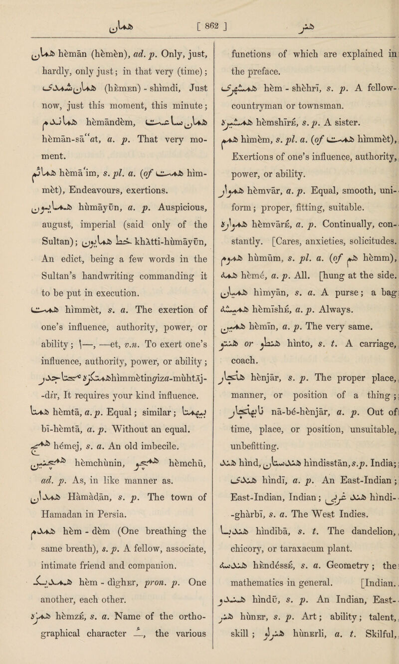 hkmân (hkmkn), ad. p. Only, just, hardly, only just; in that very (time); (bkmEn) - shim di. Just now, just this moment, this minute; hemândem, hkmân-sâ“at, a. p. That very mo¬ ment. hema'im, s. pi. a. (of him¬ met), Endeavours, exertions. ^ hümâyûn, a. p. Auspicious, august, imperial (said only of the Sultan); LzA- khAtti-humâyün, An edict, being a few words in the Sultan’s handwriting commanding it to be put in execution. himmbt, 5. a. The exertion of one’s influence, authority, power, or ability; \—, —et, v.n. To exert one’s influence, authority, power, or ability; tas'10 ^^i^himm^tin^izö-muhtÂj- -dzr. It requires your kind influence. hbmta, a.p. Equal; similar; bı-hkmtâ, a. p. Without an equal, hemej, 5. a. An old imbecile. hkmchunin, hkmchü, ad. p. As, in like manner as. Jjc-fclb Hâmâdân, s. p. The town of Hamadan in Persia. hkm - dkm (One breathing the same breath), s. p. A fellow, associate, intimate friend and companion. JLj hem - digh.Er, pron. p. One another, each other. hbmzE, s. a. Name of the ortho¬ graphical character JL, the various functions of which are explained in the preface. hem - shbhri, s. p. A fellow- countryman or townsman. Xj+Z+AJb hemshlrE, s. p. A sister. him km, s. pi. a. (of L^viJb hlmmkt), Exertions of one’s influence, authority, power, or ability. j\y*Jb hkmvâr, a.p. Equal, smooth, uni¬ form; proper, fitting, suitable. 8j\jAJb hkmvârE, a. p. Continually, con¬ stantly. [Cares, anxieties, solicitudes, hiımüm, s. pi. a. (of hkmm), hem4, a. p. All. [hung at the side, hımyân, s. a. A purse; a bag hkmisliE, a. p. Always, hkmin, a. p. The very same. jiASb or hinto, s. t. A carriage, coach. hknjâr, 5. p. The proper place, manner, or position of a thing; nâ-bd-hknjâr, a. p. Out of time, place, or position, unsuitable, unbefitting. hind, hindisstân,s.j?. India; lJ&Jb hindi, a. p. An East-Indian; East-Indian, Indian; - hindi- -ghârbı, 5. a. The West Indies. LjJCJb hindiba, s. t. The dandelion, chicory, or taraxacum plant. himddssE, s. a. Geometry; the mathematics in general. [Indian, hindü, s. p. An Indian, East- himEr, 5. p. Art; ability; talent, skill ; hunErli, a. t. Skilful,