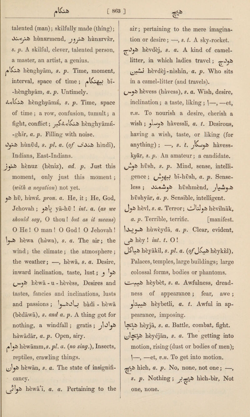 (vy r talented (man); skilfully made (thing); hunErmend, himErvEr, s. p. A skilful, clever, talented person, a master, an artist, a genius. henghyâm, s. p. Time, moment, interval, space of time ; bî- -hbnghyâm, a. p. Untimely. hbnghyâmE, s. p. Time, space of time ; a row, confusion, tumult; a tight, conflict; jf&k-hbnghyâmE- -ghîr, a. p. Filling with noise. AyJî> hünüd, s. pi. a. (of hindi), Indians, East-Indians. jy& hbnuz (hbniz), ad. p. Just this moment, only just this moment ; (with a negation) not yet. »£> hû, hüwE, pron. a. He, it; He, God, Jehovah ; jJfcb yâ-hü ! int. a. (as we should say, 0 thou! but as it means) 0 He ! 0 man ! 0 God ! 0 Jehovah ! \yb hbwa (hâwa), 5. a. The air; the wind; the climate; the atmosphere ; the weather; —, hbwa, s. a. Desire, inward inclination, taste, lust; j V hbwa - u - hbvbss, Desires and tastes, fancies and inclinations, lusts and passions; badi - hbwa (bbdawa), s. and a. p. A thing got for nothing, a windfall ; gratis ; J\ h«wâdâr, a. p. Open, airy. h^wamm,s. pi. a. (no sing.), Insects, reptiles, crawling things. hbwan, s. a. The state of insignifi¬ cancy. uj!y& hbwâ‘î, a. a. Pertaining to the air; pertaining to the mere imagina¬ tion or desire; —, s. t. A sky-rocket. hbvdbj, 5. a. A kind of camel- litter, in which ladies travel; (j-AJ hbvdbj-nishln, a. p. Who sits in a camel-litter (and travels). hbvess (hâvess), a. Wish, desire, inclination; a taste, liking ; \—, —et, v.n. To nourish a desire, cherish a wish ; hâvessli, a. t. Desirous, having a wish, taste, or liking (for anything) ; —, s. t. Jb hâvess- kyâr, s. p. An amateur; a candidate. yjJUk hush, s. p. Mind, sense, intelli¬ gence ; bî-hüsh, a. p. Sense¬ less ; hüshmbnd, hüshyâr, a. p. Sensible, intelligent. hbvl, 5. a. Terror; cJUyJfc hbvilnâk, a. p. Terrible, terrific. [manifest. İJıjjJb hiiwbyda, a. p. Clear, evident, hky ! int. t. O ! hbyâkil, s. pi. a. (o/’J.C^ hbykisl), Palaces, temples, large buildings; large colossal forms, bodies or phantoms. hbyb&t, s. a. Awfulness, dread¬ ness of appearance; fear, awe; hbybetli, a. t. Awful in ap¬ pearance, imposing. IsCUb hbyjâ, s. a. Battle, combat, fight. hey6jan, s. a. The getting into motion, rising (dust or bodies of men); \—, —et, v.n. To get into motion. hich, a. p. No, none, not one; —, s. p. Nothing; hich-bir, Not one, none.