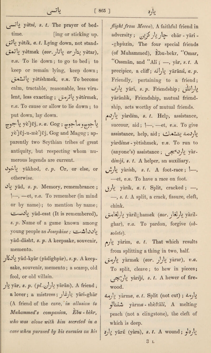 İ'b yatsi, s. t. The prayer of bed¬ time. [ing or sticking up. <j^b yatzk, a. t. Lying down, not stand- yatmak (aor.jb'b orjbq yatar), v.n. To lie down; to go to bed; to keep or remain lying, keep down; ^JUAJ'b yarishmak, v.n. To become calm, tractable, reasonable, less viru¬ lent, less exacting ; b yarirmak, v.a. To cause or allow to lie down ; to put down, lay down. V. y^ jüj, a. Gog ; b yh jüj-u-me jüj, Gog and Magog; ap¬ parently two Scythian tribes of great antiquity, but respecting whom nu¬ merous legends are current. Jykl) yâkhod, c. p. Or, or else, or otherwise. yâd, s. p. Memory, remembrance ; 1—, —et, v.a. To remember (in mind or by name); to mention by name; L^-wjb yâd-esst (It is remembered), s. p. Name of a game known among young people as Josephine; J jb yâd-dâsht, s. p. A keepsake, souvenir, memento. jb->b yâd-kyâr (yâdighyâr), s.p. A keep¬ sake, souvenir, memento; a scamp, old fool, or old villain. j\ yâr, s. p. (pi. ^jb yârân), A friend ; a lover; a mistress ; j'Ajb yâri-ghâr (A friend of the cave, in allusion to V Muhammed’s companion, Ebu - bekr, who was alone with him secreted in a cave when pursued by his enemies on his flight from Mecca), A faithful friend in adversity; CJ-A ,b châr - yari - -ghyuzîn. The four special friends (of Muhammed), Ebu-bekr, “Omar, Ossmân, and “All; —, yâr, 5. t. A precipice, a cliff; cüj^b yârânfi, a. p. Friendly, pertaining to a friend; # <-£;b yârı, s. p. Friendship ; AbV. yârânlik. Friendship, mutual friend¬ ship, acts worthy of mutual friends. j*t>/ib yârd/m, s. t. Help, assistance, succour, aid; \—, —et, v.n. To give assistance, help, aid; <t<J>jb yardama - yetishmek, v.n. To run to (anyone’s) assistance ; yar- dzrrvp, s. t. A helper, an auxiliary. ^^ıb yârish, s. t. A foot-race ; \—, —et, v.n. To have a race on foot. ^b yank, a. t. Split, cracked ; —, —, s. t. A split, a crack, fissure, cleft, chink. ^cUîjb yârilghamak (aor.j Ubb yâril- ghar), v.a. To pardon, forgive (ob¬ solete). (vV. yarim, a. t. That which results from splitting a thing in two, half. ^b yarmak (aor. b yarar), v.a. To split, cleave; to hew in pieces; ^gsT^b yârtjî, t. A hewer of fire¬ wood. <U, b yarma, a. t. Split (not cut) ; <Gc^b yarma - shbftâh’, A melting peach (not a clingstone), the cleft of which is deep. *>b yârfi (yâra), s. t. A wound; y!*jb 3 L