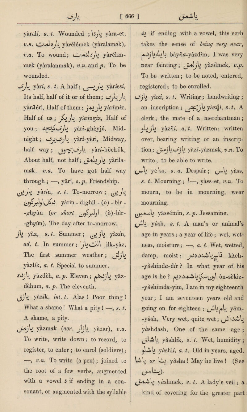 _ yârak, a. t. Wounded ; ta^b yâra-et, v.n. CJvdajb yârdlemek (yaralamak), v.a. To wound; yârdlnn- mek (yaralanmak), ?j,ft.andj9. To be wounded. yân, s. t. A half; ^ go»*.* jb yanssz, Its half, half of it or of them; jb yanldri, Half of them yârimiz, Half of us ; j£j jb yâringiz, Half of you; yâri-ghbyjk, Mid¬ night ; yân-ybri, Midway, half way; j^csT^b yân-buchük. About half, not half; yârila- mak, v.a. To have got half way through ; —, yârı, s.p. Friendship. ^,OV. Jkrin> s-L To-morrow; ^jb yârin - dighil - (5) - bir - -ghyun (or short AA' (ö)-bh*- -ghyün), The day after to-morrow, jb yâz, s. t. Summer; ^Jjb yâzin, ad. t. In summer; jbviLll ılk-yâz. The first summer weather; ^jljb yâzlik, a. t. Special to summer. *<Jjb yâzdbh, a. p. Eleven ; ^Jîüjb yâz- d&hum, a. p. The eleventh. Jjjb yâzik, int. t. Alas ! Poor thing! What a shame ! What a pity! —, s. t. A shame, a pity. (j^cjb yâzmak (aor. Jjb yâzar), ma. To write, write down; to record, to register, to enter ; to enrol (soldiers); —, v.n. To write (a pen); joined to the root of a few verbs, augmented with a vowel * if ending in a con¬ sonant, or augmented with the syllable if ending with a vowel, this verb takes the sense of being very near, ^Jjbdbb bâyila-yâzdim, I was very near fainting; ^j^iîjb yâzfimak, v.p. To be written; to be noted, entered, registered; to be enrolled. ^jV. yâzi, s. t. Writing ; handwriting ; an inscription; ^^jb yâziji, s.t. A clerk; the mate of a merchantman; AjV. yâzz'H, a. t. Written; written over, bearing writing or an inscrip¬ tion ; b yâzz-yâzmak, v.n. To write; to be able to write. (j~k yb'ss, s. a. Despair; ^b yâss, 5. t. Mourning; \—, yâss-et, v.n. To mourn, to be in mourning, wear mourning. ^/♦.«ib yâssdmîn, s.p. Jessamine. t. A man’s or animal’s age in years; a year of life ; wet, wet¬ ness, moisture; —, a. t. Wet, wetted, damp, moist ; jJ^J^Ab^Ls kAch- -yashmda-d/r ? In what year of his age is he ? bjC^^ bn-shkiz- -yashmda-yim, I am in my eighteenth year; I am seventeen years old and going on for eighteen ; ^tb^b yam- -yash, Very wet, quite.wet; ^LvAb yashdash, One of the same age ; ^jjlLyab yashkk, s. t. Wet, humidity; jLfcb yaslık', a. t. Old in years, aged. Lib or llj yasha ! May he live ! (See b yashmak, s. t. A lady’s veil; a kind of covering for the greater part