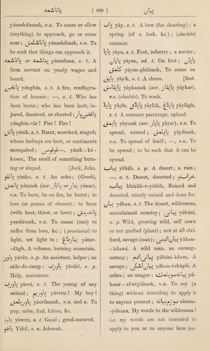 lj \j ♦♦ yanashdzrmak, v.a. To cause or allow (anything) to approach, go or come near; yanashilmak, v.n. To be such that things can approach it. or yanashma, s. t. A farm servant on yearly wages and board. yanghin, s. t. A fire, conflagra¬ tion of houses ; —, a. t. Who has been burnt; who has been hurt, in¬ jured, deceived, or cheated; yanghin-var ! Fire ! Fire ! JXju yanzk, a. t. Burnt, scorched, singed; whose feelings are hurt, or sentiments unrequited ; —, yanik - kb - kussu, The smell of something burn¬ ing or singed. [Jack, John, jiülj yânko, t. An echo; {Greek), çjAÂb yanmak (aor. orjUj yanar), v.n. To burn, be on fire, be burnt; to lose (at games of chance); to burn (with heat, thirst, or love) ; M V. yandzrmak, v.a. To cause (one) to suffer from love, &c.; (provincial) to light, set light to ; yanar- -dlgh, A volcano, burning mountain. j j h yavkr, s.p. An assistant, helper; an aide-de-camp ; ufjju yâvErî, s. p. Help, assistance. lJjyâvn, s. t. The young of any animal; y«vrim Î My boy ! yavnlamak, v.a. and n. To pup, calve, foal, kitten, &c. jyawuz, a. t. Good; good-natured, ybl; Yâhü, 5. a. Jehovah. yay, t. A bow (for shooting) ; a spring (of a lock, &c.) ; (obsolete) summer. V.V. yaya, s. t. Foot, infantry ; a novice ; eAlV. yayan, ad. t. On foot; ^uu yayan-ghklmek, To come on yay2k, s. t. A churn. [foot, yâykamak (aor. jlsüb yâykar), v.a. (obsolete), To wash. hk yayla, jh\i yâyİAk, yaylâgh, s. t. A summer pasturage, upland. yaymak (aor.Jou. yayar), v.a. To spread, extend ; yayflmak, v.n. To spread of itself; —, v.n. To be spread; to be such that it can be spread. L-Aj ybbab, 5. p. A desert; a ruin ; —, a. t. Desert, deserted; L-jLj khârâb-u-yebâb, Ruined and deserted, utterly ruined and done for. yabAn, s. t. The desert, wilderness, unreclaimed country ; l-o yabÂnî, a. p. Wild, growing wild, self sown or not grafted (plant); not at all civi¬ lized, savage (man); ykbAn- - ÂdAmi, A wild man, an ourang- outang; yabÂni-ÂdAm, A savage ; yabAn-bshhp'Ai, A zebra ; an onager ; <ü ya- bAna - suwbylEmek, v.a. To say (a thing) without intending to apply it to anyone present; sazum- -yabAna, My words to the wilderness ! i.e. my words are not intended to apply to you or to anyone here (ex-