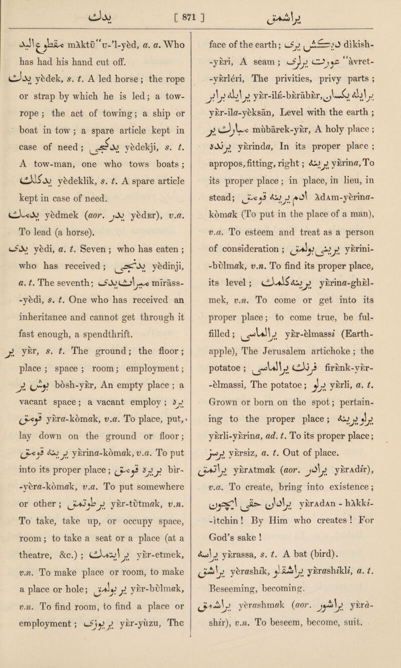 \cmlktuV-T-ybd, a. «.Who has had his hand cut off. cJfcXJ yhdek, 5. t. A led horse; the rope or strap by which he is led; a tow- rope ; the act of towing; a ship or boat in tow; a spare article kept in case of need; y&dekji, t. A tow-man, one who tows boats; CJİİAj yedeklik, 5. t. A spare article kept in case of need. yedmek (aor. jJo yedEr), v.a. To lead (a horse). ybdi, a. t. Seven ; who has eaten ; • who has received; ybdinji, a. t. The seventh; mîrâss- -ybdi, 5. t. One who has received an inheritance and cannot get through it fast enough, a spendthrift. y ykr, s. t. The ground; the floor; place ; space ; room; employment; jl bbsh-ykr, An empty place ; a vacant space ; a vacant employ ; * J yEm-komak, v.a. To place, put,« lay down on the ground or floor; (Jycy ykrina-komak, v.a. To put into its proper place; y şyy bir- -ykr«-kbm«k, v.a. To put somewhere or other ; ykr-tutmak, v.n. To take, take up, or occupy space, room; to take a seat or a place (at a theatre, &c.) ; CXiiyly yur-etmek, v.n. To make place or room, to make a place or hole; ji yhr-bulmak, v.n. To find room, to find a place or employment; yy ykr-yuzu, The face of the earth; lJy dikish- -ynri, A seam; L^lycy^y‘‘avret- -yhrl^ri, The privities, privy parts ; y\y y yEr-iİE-bErâbih%^l~İj ykr-ikz-yhksan, Level with the earth ; y mubarek-ykr, A holy place ; ykrind«. In its proper place ; apropos, fitting, right; y yErin«, To its proper place; in place, in lieu, in stead; i AdAm-yhrin«- kom«k (To put in the place of a man), v.a. To esteem and treat as a person of consideration ; (J^y^yiy. ykrini- -bulm«k, v.n. To find its proper place, its level; ykrina-gliEİ- mek, v.n. To come or get into its proper place; to come true, be ful¬ filled ; ykr-elmassz (Earth- apple), The Jerusalem artichoke; the potatoe ; cJJi firknk-vEr- -klmassi, The potatoe; j!y ykrli, a. t. Grown or born on the spot; pertain¬ ing to the proper place ; &jy y yErli-ykrina, ad. t. To its proper place; j^y ykrsiz, a. t. Out of place. ynrAtmak {aor. ykrAdzr), v.a. To create, bring into existence; (jysTİ v^rAdAn - hAklu- -itchin! By Him who creates ! For God’s sake ! ykrassa, s. t. A bat (bird), ybrashzk, jijiAjy ykraslızklz, a. t. Beseeming, becoming. ybr«shm«k (aor. jjAly yhr«- shzr), v.n. To beseem, become, suit.