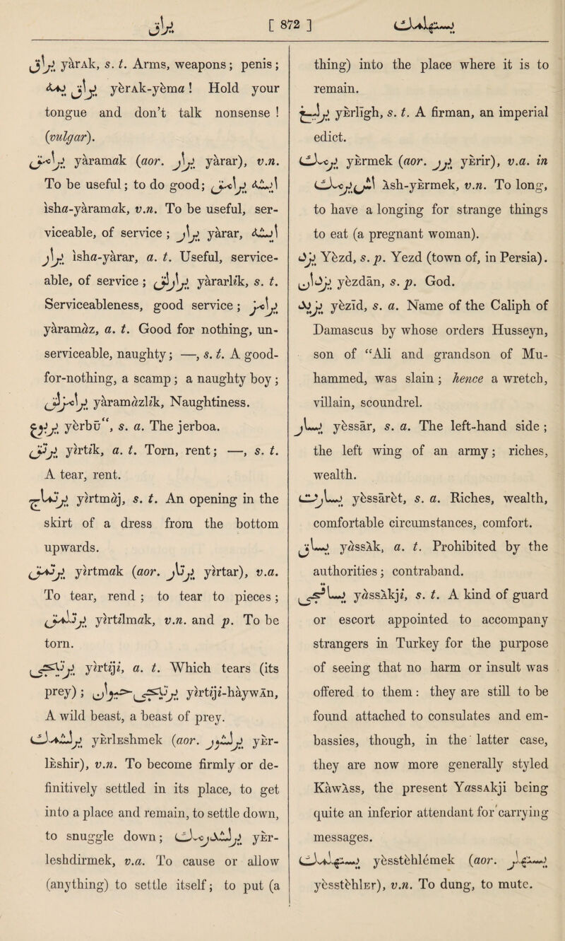 jU yarAk, s. t. Arms, weapons; penis ; **ı Jj- y&rAk-ykma! Hold your tongue and don’t talk nonsense ! (vulgar). (jdj£ yaramak (aor. J\jl yarar), v.n. To be useful; to do good; isha-yâramak, v.n. To be useful, ser¬ viceable, of service ; jL> yarar, isha-yârar, a. t. Useful, service¬ able, of service; <£)V yârarKk, s. t. Serviceableness, good service; yaramaz, a. t. Good for nothing, un¬ serviceable, naughty; —, s. t. A good- for-nothing, a scamp; a naughty boy; yaramazh'k, Naughtiness. y^rbüf<, s. a. The jerboa. (Jpjl y^rtik, a. t. Torn, rent; —, s. t. A tear, rent. yzrtm^j, s. t. An opening in the skirt of a dress from the bottom upwards. yzrtmak (aor. yortar), v.a. To tear, rend ; to tear to pieces; yzrtilmak, v.n. and p. To be torn. urr^ y^rttji, a. t. Which tears (its prey); ybttji-hâywln, A wild beast, a beast of prey. ybrlEshmek (aor. yhr- lhshir), v.n. To become firmly or de¬ finitively settled in its place, to get into a place and remain, to settle down, to snuggle down; ykr- leshdirmek, v.a. To cause or allow (anything) to settle itself; to put (a thing) into the place where it is to remain. ykrligh, s. t. A firman, an imperial edict. LL^Cjl ybrmek (aor. jji% yhrir), v.a. in Xsh-ykrmek, v.n. To long, to have a longing for strange things to eat (a pregnant woman). Ykzd, s. p. Yezd (town of, in Persia), yezdân, s. p. God. yhzid, 5. a. Name of the Caliph of Damascus by whose orders Husseyn, son of “Ali and grandson of Mu- hammed, was slain ; hence a wretch, villain, scoundrel. jLj ykssar, 5. a. The left-hand side ; the left wing of an army; riches, wealth. ybssârbt, s. a. Riches, wealth, comfortable circumstances, comfort. jjL-J yasslk, a. t. Prohibited by the authorities; contraband. *» y^ssXkj/, s. t. A kind of guard or escort appointed to accompany strangers in Turkey for the purpose of seeing that no harm or insult was offered to them: they are still to be found attached to consulates and em¬ bassies, though, in the' latter case, they are now more generally styled Kawkss, the present YassAkji being quite an inferior attendant for'carrying messages. yestehlemek (aor. ybsstehİEr), v.n. To dung, to mute.