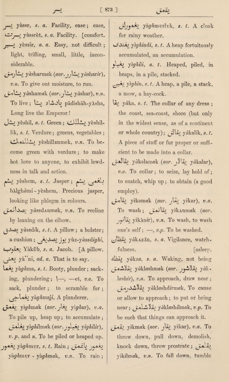 / *♦ yussr, 5. a. Facility, ease; ease. Cl?yiissrbt, s. a. Facility, [comfort, ybsslr, a. a. Easy, not difficult ; light, trifling, small, little, incon¬ siderable. yasharmak {aor.jJJL>t yashanr), v.n. To give out moisture, to run. yashamak (aor.j\Lj yashar), v.n. To live ; llj j\j pâdishâh-yAsha, Long live the Emperor ! ykshil, a. t. Green; cJİİLj ybshil- lik, s. t. Verdure; greens, vegetables ; y&shilİEnmek, v.n. To be¬ come green with verdure; to make hot love to anyone, to exhibit lewd¬ ness in talk and action. *Z~\ yeshem, 5. t. Jasper ; bAİghamî - yeshem, Precious jasper, looking like phlegm in colours. yassdAnmak, v.n. To recline by leaning on the elbow. yassdik, s. t. A pillow; a bolster; a cushion ; JuöJ> yiiz-yassd/yAz, Yâküb, 5. a. Jacob. [A pillow. yâ<fnî, ad. a. That is to say. UA> yâyAma, s. t. Booty, plunder; sack¬ ing, plundering ; \—, —et, v.a. To sack, plunder ; to scramble for ; yaghmaji, A plunderer. (JUxj yzyAmak (aor.jUj yiyAar), v.a. To pile up, heap up; to accumulate ; (JaİAj ytghilmak (aor.jfLJü yighüir), v.p. and n. To be piled or heaped up. y ay Amur, s. t. Rain ; yâyAmur - yâyAmak, v.n. To rain ; yayAmurluk, 5. t. A cloak for rainy weather. c-AX-xj ytghindi, s. t. Aheap fortuitously accumulated, an accumulation. yighiXi, a. t. Heaped, piled, in heaps, in a pile, stacked. yighin, s. t. Aheap, a pile, a stack, a mow, a hay-cock. \b yaka, s. t. Tlie collar of any dress ; the coast, sea-coast, shore (but only in the widest sense, as of a continent or whole country); yakalik, s. t. A piece of stuff or fur proper or suffi¬ cient to be made into a collar. J-illw yakalamak (aor. yakalar), v.a. To collar; to seize, lay hold of; to snatch, whip up; to obtain (a good employ). yekamak (aor. iUj yzkar), v.a. To wash; y?kAnmak (aor. , ejlJL’ yzkAm’r), v.n. To wash, to wash one’s self; —, v.p. To be washed. yakAzÂn, 5. a. Vigilance, watch¬ fulness. [asleep, yakza, 5. a. Waking, not being yaklashmak (aor. jyt'Ah yak- lashir), v.n. To approach, draw near ; yaklashdfrmak, To cause or allow to approach; to put or bring near; AuLiyaklashilmak, v.p. To be such that things can approach it. yakmak (aor. y«kar), v.a. To throw down, pull down, demolish, knock down, throw prostrate ; yikilmak, v.n. To fall down, tumble