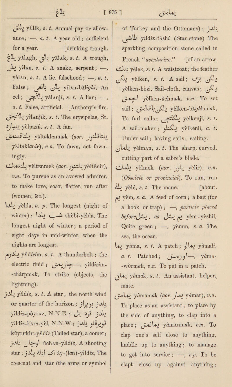 ance ; —, a. t. A year old; sufficient for a year. [drinking trough, cl) ylUgh, yAUk, t. A trough, yzİAn, 5. t. A snake, serpent; —, yâİAn, s. t. A lie, falsehood; —, a. t. False ; (Jb yUAn-hX%^2, An eel ; yâİAnji, s. t. A liar; —, a. t. False, artificial. [Anthony’s fire. <j^rb y«İAnjffi, s. t. The erysipelas, St. *jbb yelpâzE, s. t. A fan. <j^bJ bb yaltaklanmak (aor. jyAis tlxL) yAİtaklamr), v.n. To fawn, act fawn- ingly. yeltEnmek (aor.jjifj yeltenir), v.n. To pursue as an avowed admirer, to make love, coax, flatter, run after (women, &c.), tab ybldâ, a. p. The longest (night of winter) ; tab shebi-yeldâ, The longest night of winter; a period of eight days in mid-winter, when the nights are longest. yfldmm, 5. t. A thunderbolt; the electric fluid ; j\o~—, yzldm’m- -chârpmak, To strike (objects, the lightning). JtXb yfldz'z, 5. t. A star; the north wind or quarter of the horizon ; yddzz-poyrAz, N.N.E.; jJj Sji jjb yMz-klra-yhl, N.N.W.; jjb kuyruklu-yddzz (Tailed star), a comet; jbj uchAn-yddzz, A shooting star ; J _\b AA lJ\ ay-(lan)-yfldzz, The crescent and star (the arms or symbol yfldiz-tlshz (Star-stone) The sparkling composition stone called in French “ aventurine.” [of an arrow. Cİb yffiek, s. t. A waistcoat; the feather Jk yblken, s. t. A sail; J-k yhlken-bhzi, Sail-cloth, canvas; ^ (jk*.>»l yblken-achmak, v.n. To set sail; JAİcb ^£b yelken-bAy/damak, To furl sails; , yklkenji, *. A sail-maker ; ^bXb yblkenli, a. t. Under sail; having sails; sailing. ^Ub yelmAn, 5. t. The sharp, curved, cutting part of a sabre’s blade. CAbib yblmek (aor. jjb yelir), v.n. (Obsolete or provincial), To run, run ib yffifi, s. t. The mane. [about, yhm, s. a. A feed of corn ; a bait (for a hook or trap); -—, particle placed beforeJAj , as yhm - yhshil. Quite green ; —, ybmm, s. a. The sea, the ocean. u> yama, 5. t. A patch; ytaj yamak, a. t. Patched; —> yama- -wurmak, v.n. To put in a patch. ^vUj yamak, 5. t. An assistant, helper, mate. yamamak (aor. yamar), v.a. To place as an assistant; to place by the side of anything, to clap into a place; jUj yamAnmak, v.n. To clap one’s self close to anything, huddle up to anything; to manage to get into service; —, vp. To be clapt close up against anything;
