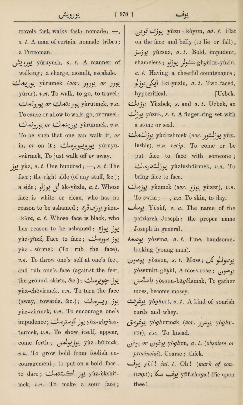 ıjrbJA travels fast, walks fast; nomade; —, s. t. A man of certain nomade tribes; a Turcoman. »jA'IAIa. yüruyush, 5. t. A manner of walking; a charge, assault, escalade. yürümek (aor. J}JJ> or jj;i yürür), v.n. To walk, to go, to travel; or j^ yürütmek, v.a. To cause or allow to walk, go, or travel; or yürünmek, v.n. To be such that one can walk it, or in, or on it; cXcyüruyu- -vürmek, To just walk off or away, yüz, a. t. One hundred; —, 5. t. The face ; the right side (of any stuff, &c.); a side; yjjl lk-yüzlu, a. t. Whose face is white or clean, who has no reason to be ashamed ; ifJsuJjj) yüzu- -kAr«, a. t. Whose face is black, who has reason to be ashamed ; yüz-yüzü, Face to face; yüz - sürmek (To rub the face), v.n. To throw one’s self at one’s feet, and rub one’s face (against the feet, the ground, skirts, &c.); CA*^Jy yüz-chüvirmek, v.n. To turn the face (away, towards, &c.); J^ yüz-vürmek, v.n. To encourage one’s impudence; yüz-ghyüss- tErmek, v.n. To show itself, appear, come forth; yüz-bulmak, v.n. To grow bold from foolish en¬ couragement ; to put on a bold face ; to dare; JjJ yüz-ükshit- mek, v.n. To make a sour face ; H* yüzü - koyun, ad. t. Flat on the face and belly (to lie or fall); yüzsüz, a. t. Bold, impudent, shameless ; ghyüİEr-yüzlu, a. t. Having a cheerful countenance ; iki-yuzlu, a. t. Two-faced, hypocritical. [Usbek. LlXijy Yüzbek, s. and a. t. Uzbek, an yüzük, s. t. A finger-ring set with a stone or seal. yüzİEshmek (aor. yüz- İEshir), v.n. recip. To come or be put face to face with someone ; j) yiızİEshdirmek, v.a. To bring face to face. LLXscjjJ yüzmek (aor. jjo yüzEr), v.n. To swim; —, v.a. To skin, to flay. Yüsüf, s. a. The name of the patriarch Joseph; the proper name Joseph in general. yüssma, a. t. Fine, handsome- looking (young man). (jywpjJ yossun, s. t. Moss; yössunlu-ghyül, A moss rose ; JkJUIj yossun-bA^Alamak, To gather moss, become mossy. joghmt, s. t. A kind of sourish curds and whey. yoydurmak (aor. jbghv- rur), v.a. To knead, c/jr! or jbghvn, a. t. (obsolete or provincial), Coarse ; thick. yüf! int. t. Oh! (mark of con¬ tempt); UL; (_yuf-sam/a ! Fie upon thee!