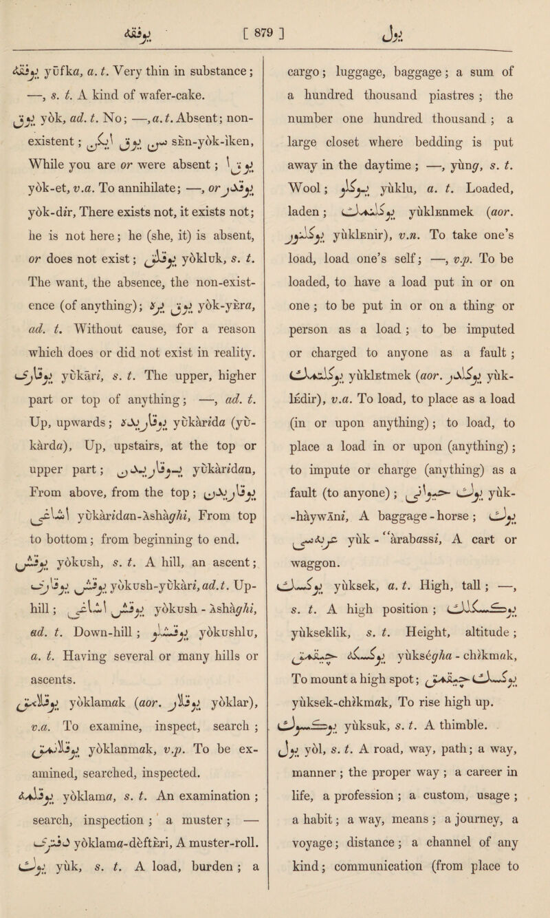 A&k yufka, a. t. Very thin in substance ; —, 5. t. A kind of wafer-cake. yok, ad. t. No; —, a .t. Absent; non¬ existent ; ^JL)\ shn-yok-iken, While you are or were absent ; ^ ^ yok-et, v.a. To annihilate; —, orjSi^ yök-dir, There exists not, it exists not; he is not here; he (she, it) is absent, or does not exist; yüklük, s. t. The want, the absence, the non-exist¬ ence (of anything); *j. yok-yî™, ad. t. Without cause, for a reason which does or did not exist in reality. yükün, s. t. The upper, higher part or top of anything; —, ad. t. Up, upwards; *Jü ılîjj yukân’da (yu¬ karda), Up, upstairs, at the top or upper part; yukandan, From above, from the top; yukaridan-Asha^7«‘, From top to bottom; from beginning to end. yokush, s. t. A hill, an ascent; yokush-yukan, ad.t. Up¬ hill ; L yokush - Ashaghi, ad. t. Down-hill ; yokushlu, a. t. Having several or many hills or ascents. yoklamak (aor. yoklar), v.a. To examine, inspect, search ; yoklanmak, v.p. To be ex¬ amined, searched, inspected. yoklama, 5. t. An examination ; search, inspection; a muster; — lSzjA yoklama-defthri, A muster-roll, yük, 5. t. A load, burden ; a cargo; luggage, baggage; a sum of a hundred thousand piastres ; the number one hundred thousand ; a large closet where bedding is put away in the daytime ; —, yum/, s. t. Wool; yüklü, a. t. Loaded, laden; yükİEnmek {aor. yükİEnır), v.n. To take one’s load, load one’s self; —, v.p. To be loaded, to have a load put in or on one ; to be put in or on a thing or person as a load; to be imputed or charged to anyone as a fault ; yükİEtmek (aor. yük¬ ledir), v.a. To load, to place as a load (in or upon anything); to load, to place a load in or upon (anything); to impute or charge (anything) as a fault (to anyone) ; k yük- -haywlm, A baggage - horse ; SJjC- yük - ' arabassü A cart or waggon. jj yüksek, a. t. High, tall; —, s. t. A high position ; yükseklik, s. t. Height, altitude; yüks&gha - chzkmak, To mount a high spot; (J.A yüksek-cldkmak, To rise high up. yüksük, 5. t. A thimble, yol, s. t. A road, way, path; a way, manner ; the proper way ; a career in life, a profession ; a custom, usage ; a habit; a way, means ; a journey, a voyage; distance; a channel of any kind; communication (from place to