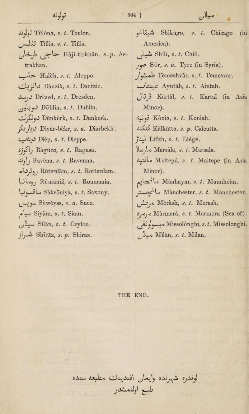 Vu* c tü^ljj Tulbna, 5. £. Toulon. Tiflis, s. t. Tiflis. ^Us-yL Hâji-tırkhân, 5. p. As¬ trakhan. i_-İs» Hâlbb, 5. £. Aleppo. dJj *J] J Danzik, 5. t. Dantzic. J JucjJ Drbssd, 5. £. Dresden. Dublin, s. £. Dublin. Dunkirk, £. Dunkerk. Diyar-bekr, 5. «. Diarbekir. Dibp, 5. £. Dieppe. Râgüza, 5. if. Ragusa. Djlj Ravena, 5. t. Ravenna. Ruterdâm, s. t. Rotterdam. LiLcsj RümânİE, s. t. Roumania. Ui »-A Lj Sâksöniyâ, s. t. Saxony. *«: Suweyss, 5. a. Suez. ♦L Siyam, 5. £. Siam. Sılan, 5. £. Ceylon. SbîrÂz, 5. p. Shiraz. ^iAjL-£> Shıkâgo, s. t. Chicago (in America). . X~> Shîlî, 5. t. Chili. jyo Sür, 5. a. Tyre (in Syria). J^yLjh Tbmbshvâr, s. t. Temesvar. Ayntâb, 5. t. Aintab. Jljy Kartal, s. t. Kartal (in Asia Minor). AJy Konia, 5. t. Koniah. Kâlkutta, s. p. Calcutta. j<U Lihzh, 5. t. Lidge. LjjU Marsala, s. t. Marsala. <U^Lc MÂİteph, s. t. Maltepe (in Asia Minor). aJİ^Lo Mânhaym, s. t. Mannheim. Manchester, s. t. Manchester. ijtZj'O Mbrâsh, s. t. Merash. ÜjAjk Marmara, s. t. Marmora (Sea of). ^*3yMissolönghi, s. t. Missolonghi. Milan, s. t. Milan. THE END,