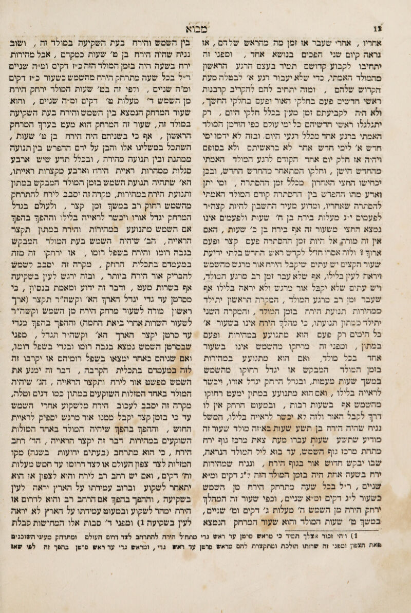 *1 ׳מ אחריו , אחרי שעבר אז זמן פה מהראש של דם , אז נראה קיום שני הפכים בנושא אחד , וספני זה יתחיבו לקבוע קדושם תמיד בעצם הרגע הראשון מהמולד האמת/ כדי שלא יעבור רגע א' לבטלה מעת הקדוש שלהם , ומזה יתחיב להם להקריב קרבגות ראשי חדשים פעם בחלקי האור ופעם בחלקי החשך, ולא היה לקביעתם זמן מעץ בכלל חלקי היום , רק יתגלגלו ראשי חדשיהם כל ימי עולם כפי הזדמן המולד האמתי ברגע אחד מכלל רגעי היום. ובזה לא ידמו ימי חדש א׳ לימי חדש אחר לא בראשיתם ולא בסופם ויהיה אז חלק יום אחד הקודם לרגע המולד האמתי מהחדש הישן , וחלקו המתאחר מהחדש החדש, ובכן יכחישו החצי האחרון מכלל זמן ההסתרה , ומי יתן ואדע מהו ההפרש בין ההסתרה קודם המולד האמתי להסתרה שאחריו, ומדוע מעיד החשבון להיות קצה״ר לפעמים י״ג מעלות בירח בן ח' שעות ולפעמים אינו נמצא החצי משעור זה אף בירח בן כ׳ שעות , האם אין זה מורת אל היות זמן ההסתרה פעם קצר ופעם ארוך? ולזה אסרו חדל לקדש ראש החדש בלתי ידיעת שעור הקצים יש עתים שיקבל הירח אור מרגש מהשמש ויראה לעין בלילו, אף שלא עבר זמן רב מרגע המולד, ויש עתים שלא יקבל אור מרגש ולא יראה בלילו אף שעבר זמן רב מרגע המולד , המקרה הראשון יתילד ממהירות תנועת הירח בזמן המולד , והמקרה השני יתילד כמתון תנועתו, כי מהלך הירח אינו בשעור א׳ כל הימים רק פעם הוא מתנועע במהירות ופעם במתון , ומפני זה מרחקו מהשמש אינו בשעור אחד בכל מולד, יאם הוא מתנועע במהירות בזמן המולד המבקש אז יגדל רחוקו מהשמש במשך שעות מעטות, ובגדל דדחק יגדל אורו, ויכשר לראייה בלילו , ואם הוא מתנועע במתץ ימעט רחוקו מהשמש אף בשעות רבות , ובמעוט הרחק אין לו דרך לקבל האור ולזה לא יכשר לראייה בלילו, המשל נניח שהיה הירח בן תשע שעות באיזה מולד שעור זה מודיע שתשע שעות עברו מעת צאת כרכז גוף ירח מתחת מרכז גוף השמש, עד בוא ליל המולד הנראה, שבו יבקש חדוש אור בגוף הירח , ונניח שמהירות ירח בשעה אחת היה בזמן המולד הזה ל״ג דקים ומ״א שניים , רל בכל שעה מתרחק הירח מן השמש כשעור ל״ג דקים וט״א שניים, וכפי שעור זה המהלך ירחק הירח מן השמש ה' מעלות ג' דקים וט׳ שניים, במשך ט׳ שעות המולד והוא שעור המרחק הנמצא וא בין השמש והירח בעת השקיעה במולד זה ,. ושוב נניח שהיה הירח בן ט׳ שעות כמקדם , אבל מהירות ירח בשעה היה בזמן המולד הזה כ״ז דקים ומ״ה שניים ר״ל בכל שעה מתרחק הירח מהשמש כשעור כ״ז דקים ומ״ה שניים , ולפי זה בט׳ שעות המולד ירחק הירח מן השמש ד׳ מעלות ט׳ דקים ומ״ה שניים , והוא שעור המרחק הנמצא בין השמש והירח בעת השקיעה במולד זה, שעור זה המרחק הוא מעט בערך המרחק הראשון , אף כי בשניהם היה הירח בן ט׳ שעות , השתכל בטשלינו אלו והבן על ידם ההפרש בין תנועה ממתנת ובין תנועה מהירה , ובכלל תדע שיש ארבע סגלות ממהרות ראיית הירח וארבע מקצרות ראייתו, הא' שתהיה תנועת השמש בזמן המולד המבקש במתון ותנועת הירח במהירות, מקרה זה יסבב לירח להתרחק מהשמש רחוק רב במשך זמן קצר , ולעולם בגדל המרחק יגדל אורו ויכשר לראייה בלילו וההפך בהפך אם השמש מתנועע במהירות והירח במתון תקצר הראייה, הב' שיהיה השמש בעת המולד המבקש בגבה רומו והירח בשפל רומו , אז ירחקו זר• מזה במעמדם בתכלית הרחק , מקרר. זה יסבב לשמש להבריק אור הירח ביותר , ובזה ירגש לעין בשקיעה אף בשרות מעט , ודבר זה ידוע ומאמת בנסיון , כי מסרטן עד גדי יגדל הארך הא׳ וקשה״ר תקצר (ארך ראשון מורה לשעור מרחק הירח מן השמש וקשה״ר לשעור השרות אחרי ביאת החמה) וההפך בהפך מגדי עד סרטן יקצר הארך הא' וקשה״ר תגדל , מפגי שבסרטן השמש נמצא בגבה רומו ובגדי בשפל רומו, ואם שניר״ם כאחד ימצאו בשפל רומיהס אז יקרבו זה לזה במעמדם בתכלית הקרבה , דבר זה ימנע את השמש מפשט אור לירח ותקצר הראייה , הג' שידויה המולד באחד המזלות השוקעים במתון כמו דגים וטלה, מקרר. זה יסבב לעכוב הירח מלשקוע אחרי השמש עד כי בזמן קצר יקבל ממנו אור מרגש יספיק לראיית החוש , וההפך בהפך שיהיה המולד באחד המזלות השוקעים במד״ירות דבר זה יקצר הראייה , הד' רחב הירח , כי חוא מתרחב (בעתים ידועות בשנה) מקר המזלות לצד צפון העולם או לצד דרומו עד חמש מעלות וח' דקים, ואם יש רחב רב לירח והוא לצפון אז הוא יתאחר לשקוע וברוב עמידתו על הארץ יראה לעין בשקיעה , וההפך בהפך אם הרהב רב והוא לדרום אז הירח ימהר לשקוע ובמעוט עמידתו על הארץ לא יראה לעין בשקיעה 1) ומפני ד' סבות אלו המתשות סבלת 1) ו־הי זכור ^•.צלך תמיד כי מראש סרטן ער ראש גדי מתח־ל הירח להתרחב לצד דרום העולם ומתרחק מעיני השוכנים םאת הצפון ומפני זה שרותו הולכת ומתקצרת להם מראש סרטן עד ראש גרי, ומראש גדי עד ראש סרטן בהפך זה לםי שאו ו