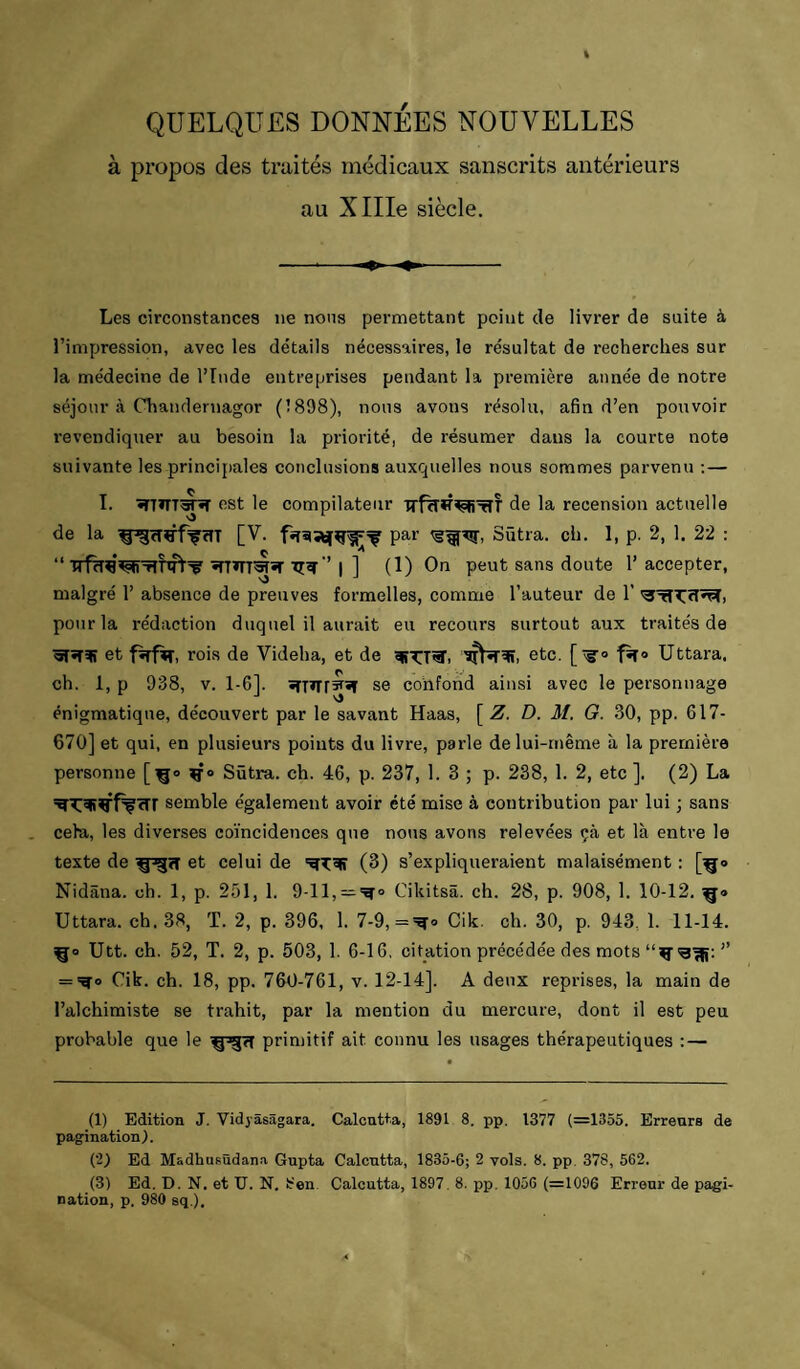 QUELQUES DONNÉES NOUVELLES à propos des traités médicaux sanscrits antérieurs au XlIIe siècle. Les circonstances ne nons permettant point de livrer de suite à l’impression, avec les détails nécessaires, le résultat de recherches sur la médecine de l’Inde entreprises pendant la première année de notre séjour à Chandernagor (1898), nons avons résolu, afin d’en pouvoir revendiquer au besoin la priorité, de résumer dans la courte note suivante les principales conclusions auxquelles nous sommes parvenu :— T. •TTnm«T ost le compilateur de la recension actuelle de la [V. par Sûtra. ch. 1, p. 2, 1. 22 : “ I ] (1) On peut sans doute l’accepter, malgré 1’ absence de preuves formelles, comme l’auteur de 1’ pour la rédaction duquel il aurait eu recours surtout aux traités de et fîrfVî, rois de Videha, et de etc. f^o Uttara. ch. 1, P 938, V. 1-6]. se confond ainsi avec le personnage énigmatique, découvert par le savant Haas, [ Z. D. M. G. 30, pp. 617- 670] et qui, en plusieurs points du livre, parle de lui-même à la première personne [^o Sûtra. ch. 46, p. 237, 1. 3 ; p. 238, 1. 2, etc ]. (2) La semble également avoir été mise à contribution par lui ; sans ceha, les diverses coïncidences que nons avons relevées çà et là entre le texte de et celui de (3) s’expliqueraient malaisément : [^o Nidâna. ch. 1, p. 251, 1. 9-11, = '^° Cikitsâ. ch. 28, p. 908, 1. 10-12, Uttara. ch. 38, T. 2, p. 396, 1. 7-9, ='^o Cik. ch. 30, p. 943, 1. 11-14. ço Utt. ch. 52, T. 2, p. 503, 1. 6-16, citation précédée des mots ” = =^0 Cik. ch. 18, pp. 760-761, v. 12-14]. A deux reprises, la main de l’alchimiste se trahit, par la mention du mercure, dont il est peu probable que le primitif ait connu les usages thérapeutiques :— (1) Edition J. Vidyasagara. Calcutta, 1891 8. pp. 1377 (=1355. Erreurs de pagination). (2) Ed Madhusudana Gupta Calcutta, 1835-6; 2 vols. 8. pp. 378, 562. (3) Ed. D. N. et U. N. 8en. Calcutta, 1897, 8. pp, 1056 (=1096 Erreur de pagi¬ nation, p, 980 sq,).