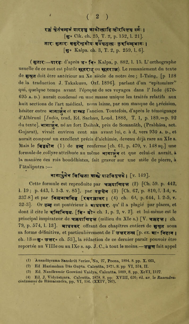 f [^o Cik. ch. 25, T. 2, p. 152, 1. 21]. ^TT:: ^TTTT: | [^o Kalpa. ch. 3, T. 2, p. 259, 1. 6]. (d’après fîfo Kalpa, p. 882, 1. 15. L’orthographe usuelle de ce mot est plutôt ou ^:jîTT«r)- Le remaniement du texte de doit être antérieur au Xe siècle de notre ère; I-Tsing, [p 128 de la traduction J. Takakusu, Oxf. 1896], parlant d’un “epitomizer” qui, quelqtie temps avant l’e'poque de ses voyages dans 1’ Tnde (670- 695 A. D.) aurait condensé en une masse unique les traités relatifs aux huit sections de l’art médical, nous laisse, par son manque de précision, hésiter entre sfT»lT5Tîî et l’ancien. Toutefois, d après le témoignage d’Albîrunî [India, trad. Kd. Sachau, Lond. 1888, T. 1, p. 189, = p. 92 du texte], stTïTIWH, né an fort Daihak, près de Somanâth, (Prabhâsa, act. Gujarat), vivait environ cent ans avant lui, c. à d. vers 930 a. d., et aurait composé un excellent précis d’alchimie, devenu déjà rare au Xle s. Mais le (1 ) de renferme [ch. 61, p. 470, v. 148 sq.] une formule de .collyre attribuée au même îîTTrT^»î et que celui-ci aurait, à la manière des rois bouddhistes, fait graver sur une stèle de pierre, à Pâtaliputra :— ïTTïTTâ^îî fgf%îîT 1 [v. 149]. Cette formule est reproduite par (2) [Ch. 59. p. 442, 1. 19; p. 443, 1. 1-3. v. 85], par (3) [Ch. 67, p. 810, 1. 1-4, v. 337-8] et par fïfîîrï!mf%1f I (4) ch. 6^, p. 644, 1. 2-5, v. 32-3]. Or est postérieur à qu’ il a plagié par places, et dont il cite le ch. 1, p. 2, v. 2]. et lui-même est le principal inspirateur de (milieu du Xle s.) [V. | eh. 79, p. 574, 1. 13]. offrant des chapitres entiers de sous sa forme définitive, et particulièrement de l’[p- ex. | ch. 13=^0 ch. 53], la rédaction de ce dernier parait pouvoir être reportée au Ville ou au IXe s. ap. J. C., à tout le moins.—fait appel (1) Ànasclâçrama Sanskrit Sériés,‘No, 27, Poona, 1894. 8, pp. X. 6G5. (2) Ed Harimohan Uâs Gnpta. Calcutta, 1871. 8. PP VI, 574, II. (3) Ed. Nandkumâr Goswâmi Vaidya. Calcutta, 1889. 8. pp. XcVI, 1127. (4) Ed. J. Vidyâiâ^ara. Calcutta, 1878. 8. pp. XVIII, 62G; éd, av. le Rasendra- çintamani de Râmacandra, pp. VI, 156. (XXIV, 782).