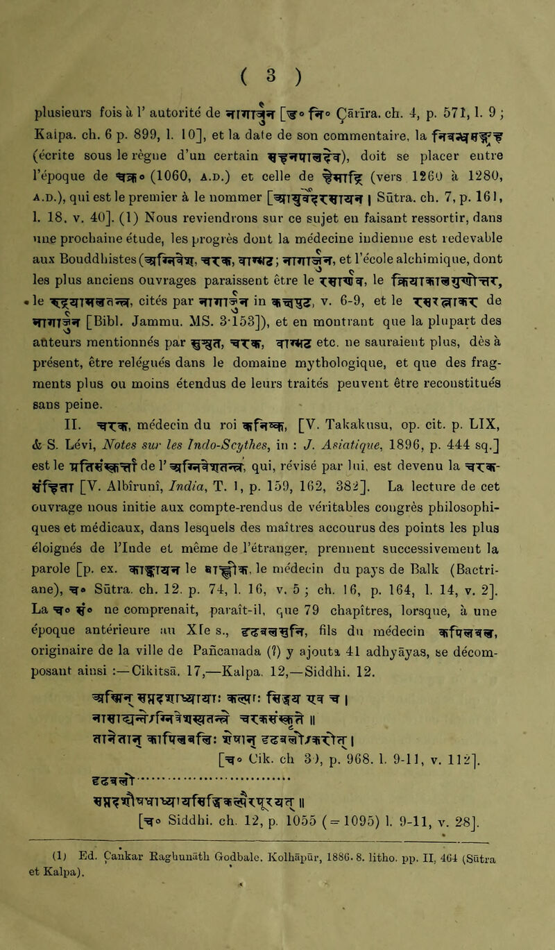 plusieurs fois à 1’ autorité de •rmT^*r [^o Çârïra. ch. i, p. 571,1. 9 ; Kaipa. ch. 6 p. 899, 1. 10], et la date de son commentaire, la (écrite sous le règne d’un certain doit se placer entre l’époque de (1060, a.d.) et celle de %wrf^ (vers 1260 à 1280, A.D.), qui est le premier à le nommer | Sütra. ch. 7, p. 161, 1. 18. V. 40]. (1) Nous reviendrons sur ce sujet en faisant ressortir, dans nue prochaine étude, les progrès dont la médecine indienne est redevable aux Bouddhisteset l’école alchimique, dont ‘O ^ les plus anciens ouvrages paraissent être le le • le cités par in ^^-53, v. 6-9, et le de ç. ''3 ïnïIT®*r [Bibl. Jammu. MS. 3-153]), et en montrant que la plupart des auteurs mentionnés par etc. ne sauraient plus, dès à présent, être relégués dans le domaine mythologique, et que des frag¬ ments plus ou moins étendus de leurs traités peuvent être reconstitués sans peine. II. médecin du roi [V. Takakusu, op. cit. p. LIX, & S. Lévi, Notes sur les îndo-Scythes, in : J. Asiatique, 1896, p. 444 sq.] est le de 1’^sifïî^Tîïîî^, qui, révisé par lui, est devenu la ^T:giî- Çf^ïTT [V. Albîrunî, India, T. 1, p. 159, 162, 382]. La lecture de cet ouvrage nous initie aux compte-rendus de véritables congrès philosophi¬ ques et médicaux, dans lesquels des maîtres accourus des points les plus éloignés de l’Inde et même de l’étranger, prennent successivement la parole [p. ex. le 8T=^^, le médecin du pays de Balk (Bactri- ane), Sütra. ch. 12. p. 74, 1. 16, v. 5 ; ch. 16, p. 164, 1. 14, v. 2]. La ne comprenait, paraît-il, que 79 chapitres, lorsque, à une époque antérieure au Xle s., fils du médecin «Rfq^ïîÂr, originaire de la ville de Pancanada (?) y ajouta 41 adhyâyas, se décom¬ posant ainsi Cikitsâ. 17,—Kaipa. 12,—Siddhi. 12. ^fWïr^îI?îîT'S2rT2n: ^r: tîw 1 [=go Cik. ch 3), p.968. 1. 9-11, v. 112]. . [=?ro Siddhi. ch. 12, p. 1055 (= 1095) 1. 9-11, v. 28]. (1) Ed. Çaukar Eagbunâtli Godbalc. Kolhâpür, 188G.8. litho. pp. IL 4GI (Sütra et Kaipa),