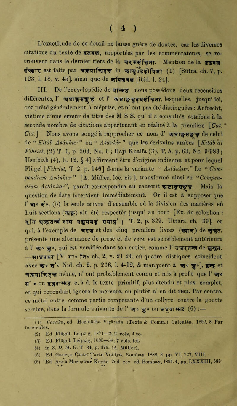 L’exactitude de ce détail ne laisse guère de doutes, car les diverses citations du texte de rapportées par les commentateurs, se re¬ trouvent dans le dernier tiers de la Mention de la est faite par in ^rr^îr^flftr^T (D [Sütra. ch. 7, p. 123, 1. 18, V. 45], ainsi que de [ibid. 1. 24J. III. De l’encyclopédie de Tr»V«r, nous possédons deux recensions différentes, 1’ et 1’ lesquelles, jusqu’ ici, ont prêté généralement à méprise, et n’ ont pas été distinguées : Anfrecht, victime d’une erreur de titre des M S S. qu’ il a consultés, attribue à la seconde nombre de citations appartenant en réalité à la première [Cat. * Coi ] Nous avons songé à rapprocher ce nom d’ de celui de Kitâh Asânkar” ou “ ” que les écrivains arabes [A7<dè oZ FÜirist, (2) T. 1, p. 303, No. 6 -, Haji Khalfa (3), T. 5, p. 63, No. 9-983; Useibiah (4), li. 12, § 4] affirment être d’origine indienne, et pour lequel Flügel [^Fihrist, T 2, p. 146] donne la variante “ Astânkar. Le “ Com- penclium Asânkar[A. Millier, loc. cit.], transformé ainsi en ‘•'Compen- (lium Astânkar'', paraît correspondre au sanscrit Mais la question de date intervient immédiatement. Or il est à supposer que 1’ if®, (5) la seule œuvre d'ensemble où la division des matières en huit sections ait été respectée jusqu’ au bout [Ex. de colophon : Tfcî ïfTïT I '!'• 2, p. 329. Uttara. ch. 39], et qui, à re.xemple de et des cinq premiers livres de présente une alternance de prose et de vers, est sensiblement antérieure à l’ qui est versifiée dans son entier, comme 1’ de —ch, 2, V. 21-24, où quatre distiques coïncident avec Nid. ch. 2, p. 266, 1. 4-12, & manquent à ^o], et même, n’ ont probablement connu et mis à profit que 1’ • ou c. à d. le texte primitif, plus étendu et plus complet, et qui cependant ignore le mercure, ou plutôt n’ en dit rien. Par contre, ce métal entre, comme partie composante d’un collyre contre la goutte sereine, dans la formule suivante de 1’ âjfo ou (6) :— (1) Caral-a,eA. Harinatha ViçSrada ^Texte & Comm.) Calcutta, 1892. 8. Par fascicules. (2) Ed. FUigel. Leipzig, 1871—2; 2 vols, 4 to. (3) Ed. Flügel. Leipzig, 1835—58; 7 vols. fol. (4) in Z. D. M. G. T. 34, p. 47f>. (A. Muller). (5) Ed. Ganeça Çâatrî Tarte Vaidya. Bombay, 1888. 8. pp. VI, 727, VIII. (6) Ed Anna Moreçwar Kunte 2nd rev ed. Bombay, 1891.4. pp. LXXXIII, 588’