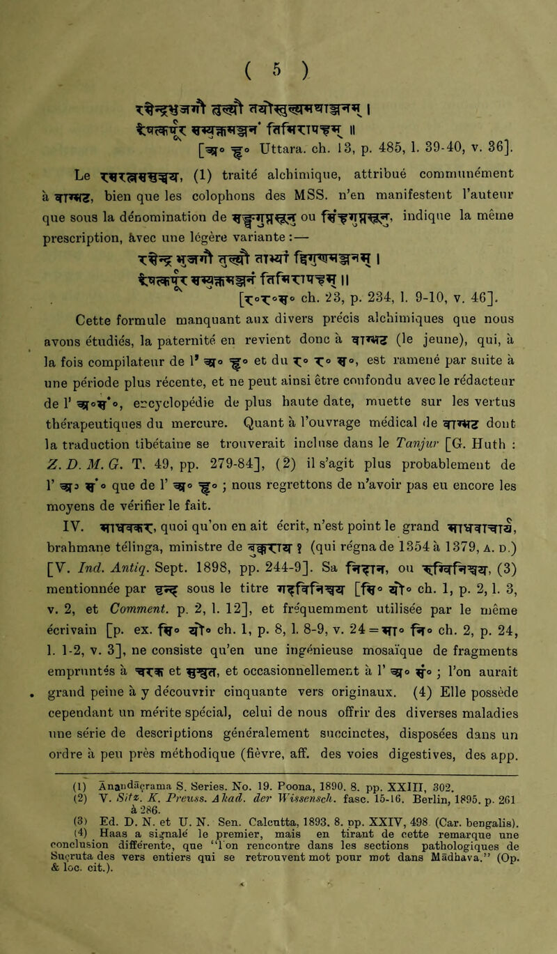 ( ) f?ifiî?:Ttî=fw 11 [^o ^o Uttara. ch. 13, p. 485, 1. 39-40, v. 36], Le (1) traité alchimique, attribué communément à bien que les colophons des MSS. n’en manifestent l’auteiu’ que sous la dénomination de ou indique la même prescription, àvec une légère variante :— T%^ WâTJTt cIT«rf 1 fïifRTrïï^^ Il ch. 23, p. 234, 1. 9-10, v. 46]. Cette formule manquant aux divers précis alchimiques que nous avons étudiés, la paternité en revient donc à (le jeune), qui, à la fois compilateur de 1’ et du K!» X° est ramené par suite à une période plus récente, et ne peut ainsi être confondu avec le rédacteur de r ^0^*0, encyclopédie de plus haute date, muette sur les vertus thérapeutiques du mercure. Quant à l’ouvrage médical de dont la traduction tibétaine se trouverait incluse dans le Tanjur [G. Huth : Z.D.M.G, T. 49, pp. 279-84], (2) il s’agit plus probablement de r ^3 ^'o que de 1’ ; nous regrettons de n’avoir pas eu encore les moyens de vérifier le fait. IV. quoi qu’on en ait écrit, n’est point le grand brahmane télinga, ministre de ? (fiui régna de 1354 à 1379, a. d.) [V. Ind. Antiq. Sept. 1898, pp. 244-9]. Sa ou (3) mentionnée par sous le titre [•^o ch. 1, p. 2,1. 3, V. 2, et Comment, p. 2, 1. 12], et fréquemment utilisée par le même écrivain [p. ex. ch. 1, p. 8, 1. 8-9, v. 24 = ^7° ch. 2, p. 24, 1. 1-2, V. 3], ne consiste qu’en une ingénieuse mosaïque de fragments empruntés à et et occasionnellement à 1’ j l’on aurait grand peine à y découvrir cinquante vers originaux. (4) Elle possède cependant un mérite spécial, celui de nous offrir des diverses maladies une série de descriptions généralement succinctes, disposées dans un ordre à peu près méthodique (fièvre, aff. des voies digestives, des app. (1) Ànaiidâçrama S. Sériés. No. 19. Poona, 1890. 8. pp. XXIII, 302. (2) V. Site. K. Preuss. Altad. der Wi-^sensch. fasc. 15-16. Berlin, 1895. p. 261 à 286. (3) Ed. D. N. et U. N. Sen. Calcutta, 1893. 8. pp. XXIV, 498 (Car. bengalis). (4) _ Haas a signale' le premier, mais en tirant de cette remarque une conclusion diffe'rente, que “l'on rencontre dans les sections pathologiques de Suçruta des vers entiers qui se retrouvent mot pour mot dans Mâdhava,” (Op. & loc. cit.).