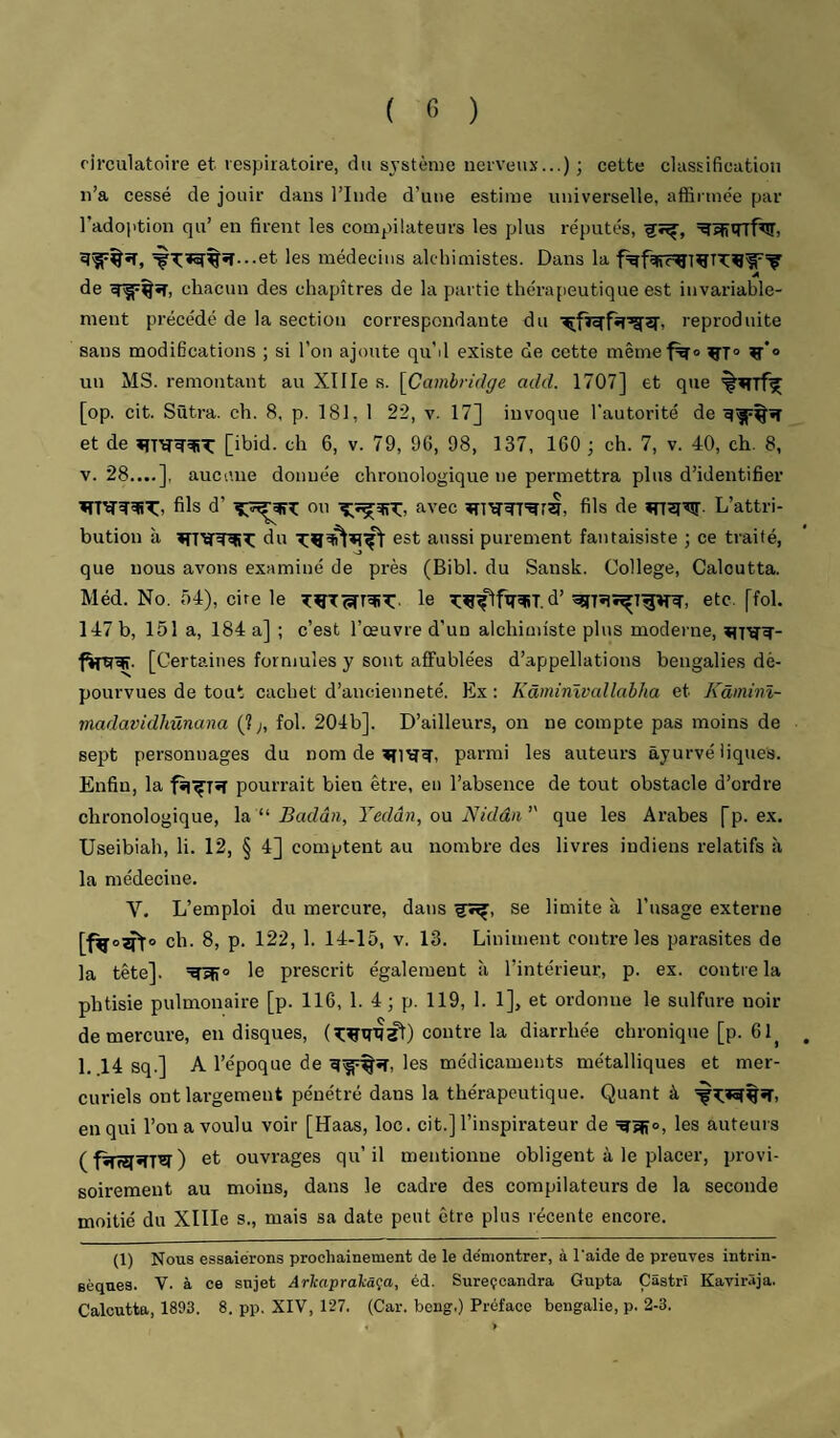 circulatoire et. respiratoire, du système nerveux...) ; cette classification n’a cessé de jouir dans l’Inde d’une estime universelle, affirmée par l’adoiition qu’ en firent les compilateurs les plus réputés, ^•^^%îî...et les médecins alchimistes. Dans la A de chacun des chapitres de la partie thérapeutique est invariable¬ ment précédé de la section correspondante du reproduite sans modifications ; si l’on ajoute qu’d existe de cette mêmef^o ^*o un MS. remontant au XlIIe s. [Ca?ni>if/ffe add. 1707] et que [op. cit. Sûtra. ch. 8, p. 181, I 22, v. 17] invoque l'autorité de et de [ibid. ch 6, v. 79, 9G, 98, 137, 160 -, ch. 7, v. 40, ch. 8, V. 28....], aucune donnée chronologique ne permettra plus d’identifier fils d’ou avec fils de «n^lW- L’attri¬ bution à du est aussi purement fantaisiste ; ce traité, que nous avons examiné de près (Bibl. du Sansk. College, Calcutta. Méd. No. 54), cire le le d’ etc. [fol. 147 b, 151 a, 184 a] ; c’est l’œuvre d’un alchimiste plus modei’ne, [Certaines formules y sont affublées d’appellations bengalies dé¬ pourvues de tout cachet d’ancienneté. Ex : Kâininïvallabha et Kâininï- madavidhünana (? ;, fol. 204b]. D’ailleurs, on ne compte pas moins de sept personnages du nom de parmi les auteurs âyurvé tiques. Enfin, la pourrait bien être, en l’absence de tout obstacle d’ordre chronologique, \a ‘‘ Badân, Yedân, on Nidâii’' que les Arabes fp. ex. Useibiah, li. 12, § 4] comptent au nombre des livres indiens relatifs à la médecine. V. L’emploi du mercure, dans se limite à l’usage externe ch. 8, p. 122, 1. 14-15, V. 13. Liniment contre les parasites de la tête]. le prescrit également îi l’intérieur, p. ex. contre la phtisie pulmonaire [p. 116, 1. 4 ; p. 119, 1. 1], et ordonne le sulfure noir de mercure, en disques, contre la diarrhée chronique [p. 61^ 1. 14 sq.] A l’époque de les médicaments métalliques et mer¬ curiels ont largement pénétré dans la thérapeutique. Quant à en qui l’on a voulu voir [Haas, loc. cit.] l’inspirateur de les auteurs et ouvrages qu’il mentionne obligent à le placer, provi¬ soirement au moins, dans le cadre des compilateurs de la seconde moitié du Xllle s., mais sa date peut être plus récente encore. (1) Nous essaierons prochainement de le de'montrer, à l’aide de preuves intrin¬ sèques. V. à ce sujet ArTcapralaça, éd. Sureçcandra Gupta Çâstrî Kavirâja. Calcutta, 1893. 8. pp. XIV, 127. (Car. beng.) Préface bengalie, p. 2-3.
