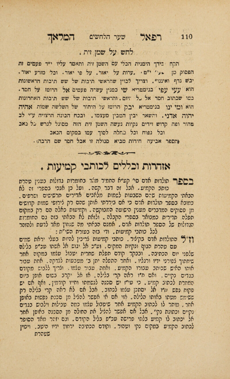 110 רפאל שער הלחשים המלאך .׳: ־' . ׳; . י' ׳ י• י־ ־ ■׳־'׳ ־. ד ׳• ־••' - לחש על שמן זית. ע י- תקח בידך הימנית הכלי עם השמן זית ותאמר עליו י״ד פעמים זה הפסוק מן **י' י״ט• ,ערות על יאור. על פי יאור. וכל מזרע יאור. יבש נדף ואיננו. וצריך לכוין שהראשי תיבות של שש תיבות הראשונות הואי עעי:׳ עפי בגימטריא שי במנין עשיר. פעמים אל הרומז על חסד. במו שכתוב חסד אל ׳-ל ־־ויום. והראשי תיבות של שש תיבות האחרונות היא ומי ען בגימסריא יבק הרומז על היחוד של השלשה שמות אהיה יהוה אדני. והשאר יבין המבין מעצמו. ובנח הבונה הרצויה ע״י לב טהור ופה קדוש וידים נקיות נעשה השמן זית הזה מסוגל לגרש כל כאב וכל נפוח וכל מחלה לסוך עמו במקום הכאב (הספר אביעה חידות מביא סגולה זו אבל חסר שם הרברס. אזהרות וכללים לכותבי קמיעות. בספר תולדות אדם סי׳ קע׳א החמיר מאד בחומרות גדולות בענין מהרס כותב הקמיע. אבל זה דבר קשה. ועל כן אנכי בספרי זה לא הבאתי הקמיעות שהם השבעות לשמות מלאכים אדירים תרשישים ושרפים. כמובא בספר תולדות אדם כי אם ביררתי אותן שהם רק צירופי שמות קדושים מן פסוקים המדברים מעני; הישועה המנוקשה. וקמיעות כאלה הס רק במקום תפלה. תדירית כמבואר בספרי הקבלה. ולזאת לא הבאתי בזה גס החומרות הגדולות של הספר תולדות אדם. אמנם הבאתי מה שנחין מאד לדעת ולהזהר לכל כותבי קמיעיס. ודי בזה בעזרת השי״ת: ןץ״ל התולדות אדם בקיצור. כותבי קמיעות צריכין להיית בעלי יראת שמיס עם מהרת הנון) ונקיות המקים. וע״כ אל יגוש אל אשתו עכ'פ בלילה שלפני יום הכתיבה. ובבקר קודם תפלת שחרית ימבול עצמו במקוה אחר שיחתוך צפירני ידיו ורגליו. ואחר ההפלה ית; ב׳ מטבעות לצדקה. אחת עבור אותו האיש שכיתב עבורו הקמיע. ואחה עביר עצמו. וצריך ללבוש מקודם בגדים נקיים. ואס ח׳ו ראה קרי בלילה. אז אל יקרב בשום אופן ביום המחרת לכתוב קמיע. כי עי׳ז יש סכנה לנשמתו וחייו קודמי;. ואן) אס יש פקוח נפש לדו אל יסתכן עצמו לכתוב. אבל אם לא ראה קרי בלילה רק ששימש ממתו באותו הלילה. חזי אם אי אפשר להציל מן סככת נפשות באופן אחר. מוסר לו לכתוב הקמיע אחר שיטבול עצמו כמה טבילות וילביש בנדם נקיים וכתונת נקי,. אבל אם אפשר להציל את החילה מן הסכנה באיפן אחר אל יכתוב לו קמיע בלתי פרישה עכ'פ בליל הקודם. וגם יזהר מאד הסופר לכתוב הקמיע במקום נקי וטהור. וקודם הכתיבה ירחון ידיו היטב. ויכוין שטהרת