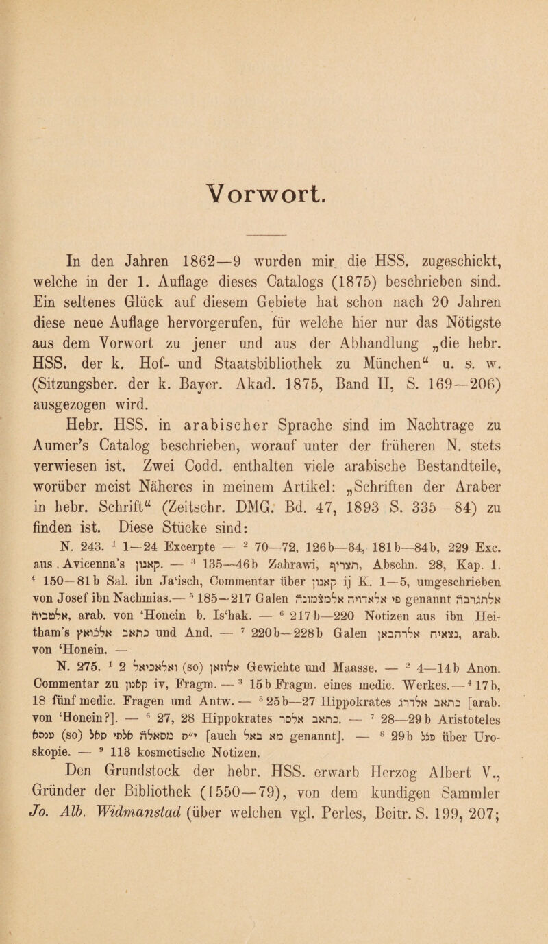 Vorwort. In den Jahren 1862—9 wurden mir die HSS. zugeschickt, welche in der 1. Auflage dieses Catalogs (1875) beschrieben sind. Ein seltenes Glück auf diesem Gebiete hat schon nach 20 Jahren diese neue Auflage hervorgerufen, für welche hier nur das Nötigste aus dem Vorwort zu jener und aus der Abhandlung „die hebr. HSS. der k. Hof- und Staatsbibliothek zu München^^ u. s. w. (Sitzungsber. der k. Bayer. Akad. 1875, Band II, S. 169—206) ausgezogen wird. Hebr. HSS. in arabischer Sprache sind im Nachtrage zu Aumer’s Catalog beschrieben, worauf unter der früheren N. stets verwiesen ist. Zwei Codd. enthalten viele arabische Bestandteile, worüber meist Näheres in meinem Artikel: „Schriften der Araber in hehr. Schrift^ (Zeitschr. DMG.* Bd. 47, 1893 S. 335 84) zu finden ist. Diese Stücke sind: N. 243. 1 1—24 Excerpte — ^ 70—72, 126b—34, 181b—84b, 229 Exc. aus . Avicenna’s paxp. — ^ 135—46b Zahrawi, Abscliu. 28, Kap. 1. ^ 150—81b Sal. ibn Jaüsch, Commentar über ij K. 1—5, umgeschrieben von Josef ibn Nachmias.— ^ 185—217 Galen 'D genannt arab. von ‘Honein b. Is‘hak. — ® 217 b—220 Notizen aus ibn Hei- tham’s pKiiS« und And. — ’ 220 b—228 b Galen {«amS« arab. von ‘Honein. — N. 276. 1 2 (so) intiSk Gewichte und Maasse. — ^ 4_i4b Anon. Commentar zu ]i:6p iv, Fragm. — 15bEragm. eines medic. Werkes. — ^17b, 18 fünf medic. Fragen und Antw. — ^ 25 b—27 Hippokrates nxns [arab. von ‘Honein?]. — ® 27, 28 Hippokrates no'?« nxnD. — ' 28—29b Aristoteles (so) ibp »nbb ?iS«DD d''» [auch Sks «d genannt]. — ® 29b bis über Uro- skopie. — ® 113 kosmetische Notizen. Den Grundstock der hebr. HSS. erwarb Herzog Albert V., Gründer der BibJiothek (1550—79), von dem kundigen Sammler Jo. Alb. Widmmistad (über welchen vgl. Perles, Beitr. S. 199, 207;