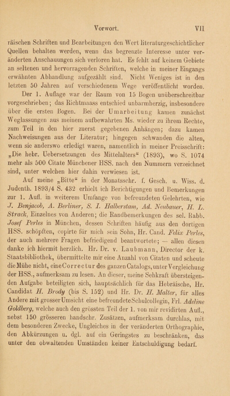 räiscben Schriften und Bearbeitungen den Wort literaturgeschichtlicher Quellen behalten werden, wenn das begrenzte Interesse unter ver¬ änderten Anschauungen sich verloren hat. Es fehlt auf keinem Grebiete an seltenen und hervorragenden Schriften, welche in meiner Eingangs erwähnten Abhandlung aufgezählt sind. Nicht Weniges ist in den letzten 50 Jahren auf verschiedenem Wege veröffentlicht worden. Der 1. Auflage war der Raum von 15 Bogen unüberschreitbar vorgeschrieben; das Richtmaass entschied unbarmherzig, insbesondere über die ersten Bogen. Bei der Umarbeitung kamen zunächst Weglassungen aus meinem aufbewahrten Ms. wieder zu ihrem Rechte, zum Teil in den hier zuerst gegebenen Anhängen; dazu kamen Nachweisungen aus der Literatur; hingegen schwanden die alten, wenn sie anderswo erledigt waren, namentlich in meiner Preisschrift: „Die hebr. üebersetzungen des Mittelalters“ (1893), wo S. 1074 mehr als 500 Citate Münchener HSS. nach den Nummern verzeichnet sind, unter welchen hier dahin verwiesen ist. Auf meine „Bitte“ in der Monatsschr. f. Gesch. u. Wiss. d. Judenth. 1893/4 S. 432 erhielt ich Berichtigungen und Bemerkungen zur 1. Aufl. in weiterem Umfange von befreundeten Gelehrten, wie J. Benjacob, A. Berlmer, S. 1. Halberstam, Ad. Neubauer.^ H L. Strack, Einzelnes von Anderen; die Randbemerkungen des sek Babb. Josef Perles in München, dessen Schriften häufig aus den dortigen HSS. schöpften, copirte für mich sein Sohn, Hr. Cand. Felix Perles, der auch mehrere Fragen befriedigend beantwortete; — allen diesen danke ich hiermit herzlich. Hr. Dr. v. Laubmann, Director der k. Staatsbibliothek, übermittelte mir eine Anzahl von Citaten und scheute die Mühe nicht, eineCorrectur des ganzen Catalogs, unter Vergleichung der HSS., aufmerksam zu lesen. An dieser, meine Sehkraft übersteigen¬ den Aufgabe beteiligten sich, hauptsächlich für das Hebräische, Hr. Candidat H Brody (h\s S. 152) und Hr. Dr. H Malter, für alles Andere mit grosser Umsicht eine befreundeteSchulcollegin, Frl. Adeline Goldberg, welche auch den grössten Teil der 1. von mir revidirten Aufl., nebst 150 grösseren handschr. Zusätzen, aufmerksam, durchlas, mit dem besonderen Zwecke, Ungleiches in der veränderten Orthographie, den Abkürzungen u. dgl. auf ein Geringstes zu beschränken, das unter den obwaltenden Umständen keiner Entschuldigung bedarf.