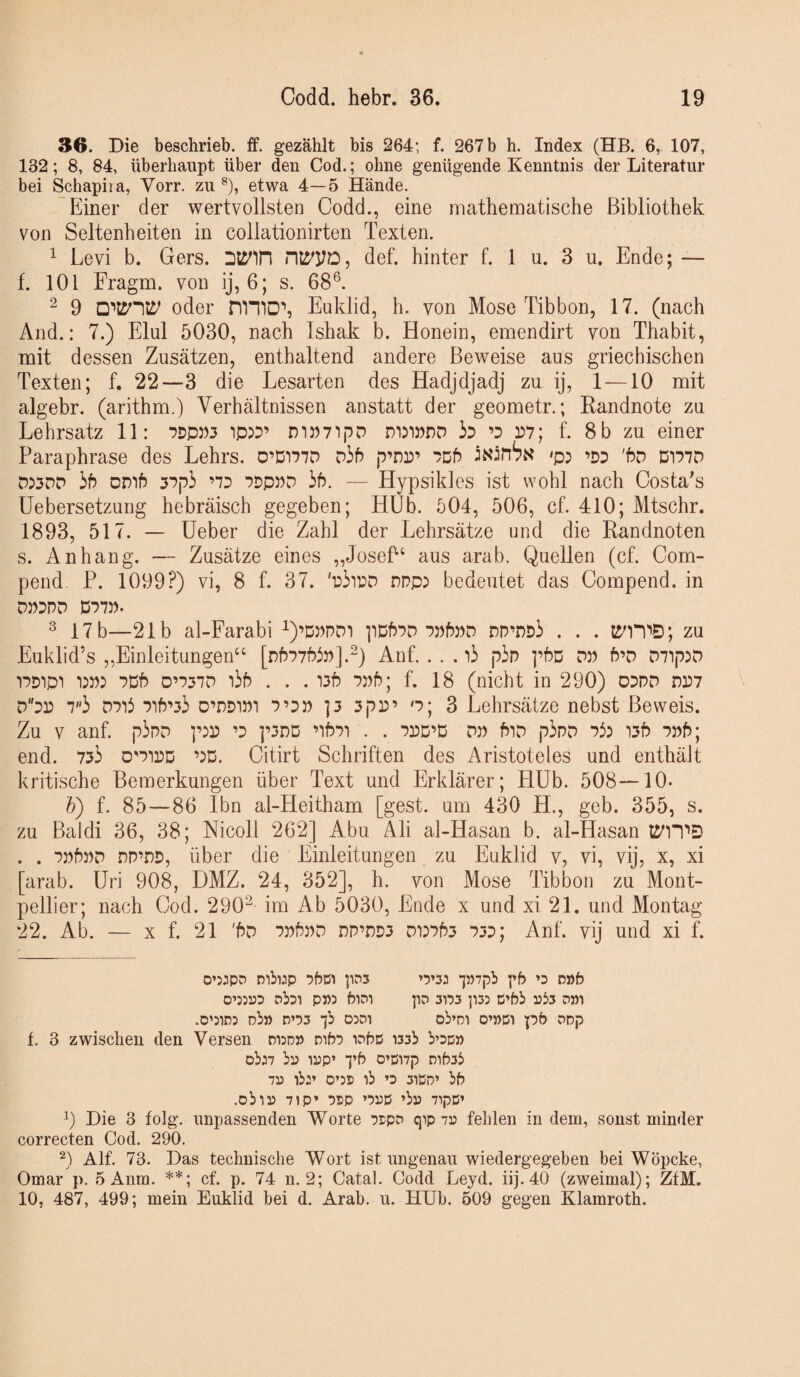 36. Die beschrieb, ff. gezählt bis 264; f. 267 b h. Index (Hß. 6, 107, 132; 8, 84, überhaupt über den Cod.; ohne genügende Kenntnis der Literatur bei Schapiia, Vorr. zu ®), etwa 4—5 Hände. Einer der wertvollsten Codd., eine mathematische Bibliothek von Seltenheiten in collationirten Texten. ^ Levi b. Gers. riOTO, def. hinter f. 1 u. 3 u. Ende; — f. 101 Fragm. von ij, 6; s. 68®. 2 9 oder nmD% Euklid, h. von Mose Tibbon, 17. (nach And.: 7.) Elul 5030, nach Ishak b. Honein, emendirt von Thabit, mit dessen Zusätzen, enthaltend andere Beweise aus griechischen Texten; f. 22—3 die Lesarten des Hadjdjadj zu ij, 1—10 mit algebr. (arithm.) Verhältnissen anstatt der geometr.; Randnote zu Lehrsatz 11: mwTipD ’D P7; f. 8 b zu einer Paraphrase des Lehrs. 0’Di77D D3b p’pp’ 7Db >p: ’dd 'bo m77D d:3DP hb OD'ib 37p3 ’7D 7DP5)D 3b. — Hypsikles ist wohl nach Costa's Uebersetzung hebräisch gegeben; Hüb. 504, 506, cf. 410; Mtschr. 1893, 517. — lieber die Zahl der Lehrsätze und die Randnoten s. Anhang. — Zusätze eines „Josef‘ aus arab. Quellen (cf. Com- pend. P. 1099?) vi, 8 f. 37. 'p3ipd npp:) bedeutet das Compend. in D77)). ® 17 b—21b al-Farabi i)’Dppdt pDbPD ppPpd DP’nD3 . . . zu Euklid’s „Einleitungen^^ [pf)77f?ip].“) Anf. . . . i3 p3p ]’f?D pp b’D oi'ip^o 17D1P1 7Db D’737D i3b . . . 135 7pb; f. 18 (nicht in 290) oppp pp7 Ppp 7«3 P7i6 7ib’33 o’PDiPi 7’D» ]3 3pP’ o; 3 Lehrsätze nebst Beweis. Zu V anf. p3pp ’p ]’3nD ’if?7i . . ppd’D pp biP p3pp Pi) i3b ppb; end. 733 d'pipd ’JD. Citirt Schriften des Aristoteles und enthäJt kritische Bemerkungen über Text und Erklärer; Hüb. 508—10. b) f. 85—86 Ibn al-Heitham [gest. um 430 H., geb. 355, s. zu Baldi 36, 38; Mcoll 262] Abu. Ali al-Hasan b. al-Hasan ti^iTD . . ppbpp nP’DD, über die Einleitungen zu Euklid v, vi, vij, x, xi [arab. Uri 908, DMZ. 24, 352], h. von Mose Tibbon zu Mont¬ pellier; nach Cod. 290“ im Ab 5030, Ende x und xi 21. und Montag 22. Ab. — X f. 21 'bp ppbpp DP’nD3 Pi37b3 p3p; Anf. vij und xi f. o’jjpD mbwp •)bü) pDS ’5’5j •]»7pb pb »d p»b rbsi P))5 biDi pn sns ]i3: p’bb 3Jb3 .o':in3 nb» p’!)5 •jb o:di ob’Di 0’»pi pb opp f. 3 zwischen den Versen didd» nib'5 i^bß wsb b’Dp» pbj7 bi) ijjp’ “j’b O’ßnp Dib3b 7i) ib:* 0’55 ib »D 3ißD’ bb .obli) 71P» ßpp ’!>Dß ’bl) 7ipß’ 9 Die 3 folg, unpassenden Worte 75pD qip 7i3 fehlen in dem, sonst minder correcten Cod. 290. 9 Alf. 73. Das technische Wort ist ungenau wiedergegeben bei Wöpcke, Omar p. 5 Anm. **; cf. p. 74 n. 2; Catal. Codd Leyd. iij. 40 (zweimal); ZfM. 10, 487, 499; mein Euklid bei d. Arab. u. HUb. 609 gegen Klamroth.