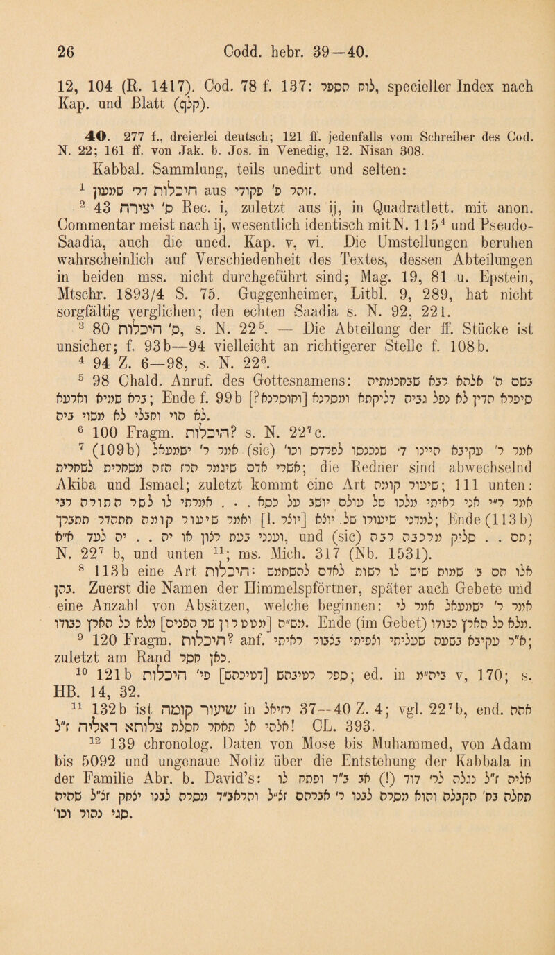 12, 104 (R. 1417). Cod. 78 f. 137: WD mi, specieller Index nach Kap. und Blatt (ciip). 40. 277 f., dreierlei deutsch; 121 ff. jedenfalls vom Schreiber des Cod. N. 22; 161 ff. von Jak. b. Jos. in Venedig, 12. Nisan 308. Kabbal. Sammlung, teils unedirt und selten: ^ pr)D)D '77 aus ’71pD 'D ^ 43 'p Rec. i, zuletzt aus ij, in Quadratlett. mit anon. Commentar meist nach ij, wesentlich identisch mitN. 115^ und Pseudo- Saadia, auch die uned. Kap. v, vi. Die Umstellungen beruhen wahrscheinlich auf Verschiedenheit des Textes, dessen Abteilungen in beiden mss. nicht durchgeführt sind; Mag. 19, 81 u. Epstein, Mtschr. 1893/4 S. 75. Guggenheimer, Litbl. 9, 289, hat nicht sorgfältig verglichen; den echten Saadia s. K. 92, 221. ^ 80 'P, s. N. 22^. — Die Abteilung der ff. Stücke ist unsicher; f. 93b—94 vielleicht an richtigerer Stelle f. 108 b. 4 94 Z. 6—98, s. N. 22^. ® 98 Chald. Anruf, des Gottesnamens: D’DWDPSD 657 6d36 'd oD3 6^761 P’WD 673; Ende f. 99 b [?6:7pim] 6:7p»i 6np’i7 D’3: 63 ]’7D 67D’p D’3 ’ID» 63 ’33m ’iD 63. ® 100 Fragm. s. K 22^c. ^ (109b) 36m’ '7 7p6 (sic) '131 P77d3 ip:35D '7 i:”D 63’pr) '7 7:)6 r)’7DD3 n’7DDJ) DfD r7c7 7prD 076 ’7D6; die Redner sind abwechselnd Akiba und Ismael; zuletzt kommt eine Art DPip 7ir)’D; 111 unten: ’37 p7ir)p 7d3 i3 ’n7»6 . . . 6p3 3o 3D1’ D3ir) 3d 133p ’D’67 ’:6 ’7 7p6 ‘]73nn 77pnn OPip 7Tr’D 7»6i [1. 73r] 63v.3Di7ir’D ’:7w3; Ende (113 b) 66 7o3 D’ . . D’ i6 p37 nr3 und (sic) 037 D3D7o p’3p . . oo; N. 22^ b, und unten ms. Mich. 317 (Nb. 1531). ^ 113 b eine Art Dondo3 0763 mD7 i3 D’D m»D '3 oo i36 p3. Zuerst die Namen der Himmelspförtner, später auch Gebete und eine Anzahl von Absätzen, welche beginnen: ’3 7o6 36roD’ '7 7o6 *17133 p6D 33 63» [o’5D0 7D ]17pt:»] 0D». Ende (im Gebet) I7i33 p6o 33 63». ^ 120 Fragm. anf. ’n’67 71333 ’0’33i ’0’3»d PrD3 63’p» 76; zuletzt am Rand 7pn j63. 121b nibo'Tl '’3 [d03’07] PD3’07 7Dp; ed. in »0’3 v, 170; s. HB. 14, 32. 132b ist noip nipli^ in 36’f7 37—40 Z. 4; vgl. 22H), end. oo6 3f n3pn 7n6n 36 ’o36! CE. 393. 139 chronolog. Daten von Mose bis Muhammed, von Adam bis 5092 und ungenaue Notiz über die Entstehung der Kabbala in der Familie Abr. b. David’s: i3 PODi 73 36 (!) 717 '73 d3j5 3f 0’36 O’OD 33r pp3’ 1533 07p» 736701 33r 00736 '7 1333 07p» 6ioi o33po 'P3 o3po '131 7103 ’3p.