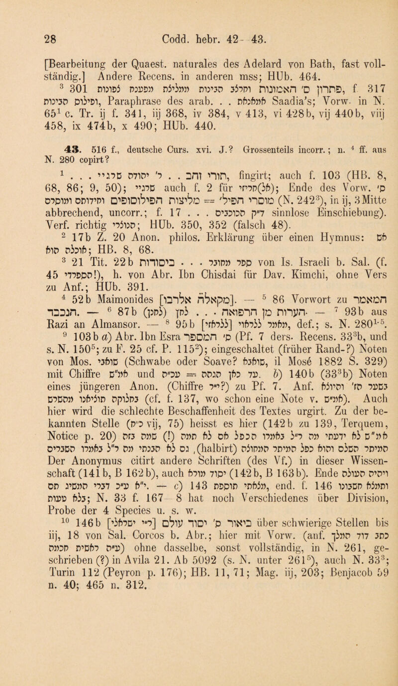 [Bearbeitung der Quaest. naturales des Adelard von ßatb, fast voll¬ ständig.] Andere Becens. in anderen mss; HUb. 464. ^ 301 rnjiDi PDrDW nJ’ipw di:’3D noicxn 'D p^nS), f 317 m:’5D pii’Di, Paraphrase des arab. . . Saadia^s; Vorw- in N. 65^ c. Tr. ij f. 341, iij 368, iv 384, v 413, vi 428 b, vij 440b, viij 458, ix 474b, x 490; Hüb. 440. 43. 516 f., deutsche Curs. xvi. J. ? Grrossenteils incorr.; n. ^ ff. aus N. 280 copirt? ^ . . . ”:‘?D D71D’ '7 . . Dm ^mn, fingirt; auch f. 103 (HB. 8, 68, 86; 9, 50); auch f. 2 für ’r7p(5f)); Ende des Vorw. 'p D7P1P1 Dm7’Pi D’'S1Dlb’'Sn noi/D (N. 242^), in ij, 3Mitte abbrechend, uncorr.; f. 17 . . . p7 sinnlose Einschiebung). Verf. richtig Hüb. 350, 352 (falsch 48). ^ 17b Z. 20 Anon. philos. Erklärung über einen Hymnus: Dh hiD DiDih; HB. 8, 68. ^ 21 Tit. 22 b mmo^D • . . 731P» 7Dp von Is. Israeli b. Sal. (f. 45 ’77DPd!), h. von Abr. Ibn Chisdai für Hav. Kimchi, ohne Vers zu Anf.; Hüb. 391. ^ 52 b Maimonides [iDlb^ nbxpD]. — ® 86 Vorwort zu DDN'Cn nDDJn. — ® 87b (ppi) pi . . . HNIDDH p nnjin* ~ ^ 93b aus Kazi an Almansor. — ^ 95b [’rbPÜ] ’ihpii 7Pf?p, def.; s. N. 280^'®. ^ 103b a) Abr. Ibn Esra DSDOn 'p (Pf. 7 ders. Recens. 33^b, und s. N. 150®; zu F. 25 cf. P. 115^); eingeschaltet (früher Rand-?) Noten von Mos. ’3fuD (Schwabe oder Soave? f?3f5iD, il Mose 1882 S. 329) mit Chiffre DPf? und dop =^- DD3D ]f)7 7P. V) 140b (33^b) Noten eines jüngeren Anon. (Chiffre 7«’?) zu Pf. 7. Anf. hivDi 'fD 7PD.7 D7DDP •iP’5in Dpiips (cf. f. 137, wo schon eine Note v. 0»^). Auch hier wird die schlechte Beschaffenheit des Textes urgirt. Zu der be¬ kannten Stelle (PO vij, 75) heisst es hier (142 b zu 139, Terquem, Notice p. 20) Dr3 dpd (!) dpd h3 of? ipDD i75)t>3 io dp ’nr)7’ hi Dph 0O3DD 17»h3 i7 DP ’D:3D hi 02 ,(halbirt) DiiPPD 7D’PD iOD hlDI oiCD 7D’PD Der Anonymus citirt andere Schriften (des Vf.) in dieser Wissen¬ schaft (141 b, B 162 b), auch h7ip 7ip’ (142 b, B 163 b). Ende DiiOD D’D’i DD 2’DPD ’737 h’. “ c) 143 DDpID ’DWp, end. f. 146 1)13DP hiPDI Dipp hi3; N. 33 f. 167- 8 hat noch Verschiedenes über Division, Probe der 4 Species u. s. w. 146 b [’ih7D’ ’7] mo'' 'P über schwierige Stellen bis iij, 18 von Sal. Corcos b. Abr.; hier mit Vorw. (anf. jiPD 7i7 3D7 DP7P D’Dh7 DP) ohne dasselbe, sonst vollständig, in N. 261, ge¬ schrieben (?) in Avila 21. Ab 5092 (s. N. unter 261®), auch N. 33^; Turin 112 (Peyron p. 176); HB. 11, 71; Mag. iij, 203; Benjacob 59 n. 40; 465 n. 312.