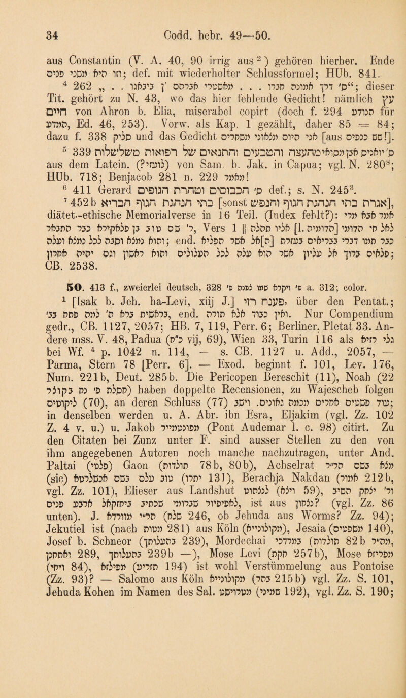 aus Constantin (V. A. 40, 90 irrig aus ^) gehören hierher. Ende 0’:d ’:D)) fJ’D in; def. mit wiederholter Schlussformel; Hüb. 841. ^ 262 „ . . ]' oD‘:)35 . . . T)3P p7 'p“; dieser Tit. gehört zu N. 43, wo das hier fehlende Gedicht! nämlich □'»^n von Ahron b. Elia, miserabel copirt (doch f. 294 P7i:d für Ed. 46, 253). Vorw. als Kap. 1 gezählt, daher 85 -= 84; dazu f. 338 p^'ip und das Gedicht 0’7PD5) oi’D [aus 0’D3D dd!]. ^ 339 mbrbti'D niNien □'•yDiDm nHynD’5ip3)]3f?p’:fn’'p aus dem Latein. (P’fPii) von Sam. b. Jak. in Capua; vgl. N. 280^; Hüb. 718; Benjacob 281 n. 229 7»5»! ® 411 Gerard D^ÖUn niHül □'•onDH 'P def.; s. N. 245L 452 b r)'i:in n:inin »nD [sonst p)i:n n^n^n '•pd diätei-ethische Memorialverse in 16 Teil. (Index fehlt?): ’7» 535 7J)5 753nD 733 57’p53d P 31P DD '7, VerS 1 II d3dd 1’55 [1. D’P17D]’»17D P 353 d3pi 53p: 3:3 D3pi 53p: 5idi; end. 5’33D 7d5 35[d] r)7rP3 d’5’733 ’737 ipd 733 p7p5 D’D’ o:i pd57 5idi d’3i3pd 333 d3p 5id 7d5 ]1’3p 35 *]173 d’53d; CB. 2538. 50. 413 f., zweierlei deutsch, 328 'n D5t>3 i»d 57p’i 's a. 312; color. ^ [Isak b. Jeh. ha-Levi, xiij J.] in über den Pentat.; '33 PDD Dp3 'd 573 r)’D573, end. D71D 535 7133 ]’5i. Kur Compendium gedr., CB. 1127, 2057; HB. 7, 119, Perr. 6; Berliner, Pietät 33. An¬ dere mss. V. 48, Padua (p3 vij, 69), Wien 33, Turin 116 als 5’r7 ’3: bei Wf. ^ p. 1042 n. 114, s. CB. 1127 u. Add., 2057, — Parma, Stern 78 [Perr. 6]. — Exod. beginnt f. 101, Lev. 176, Num. 221b, Deut. 285 b. Die Pericopen Bereschit (11), Noah (22 7 3ip3 p: 'D r)3pp) haben doppelte Pecensionen, zu Wajescheb folgen 0'>i:ip’3 (70), an deren Schluss (77) 3D’i .D’:i5: dp3P 0’7p5 o’pdd 71P; in denselben werden u. A. Ahr. ibn Esra, Eljakim (vgl. Zz. 102 Z. 4 V. u.) u. Jakob 7”pp:idp (Pont Audemar 1. c. 98) citirt. Zu den Citaten bei Zunz unter F. sind ausser Steilen zu den von ihm angegebenen Autoren noch manche nachzutragen, unter And. Paltai (’i:3d) Gaon (m73in 78b, 80b), Achselrat 7«7D 0D3 53p (sic) 5i:73D35 oD3 d3p 311: (i7n’ 131), Berachja Nakdan (71p5 212 b, vgl. Zz. 101), Elieser aus Landshut i:iP3:3 (53’1 59), 3’DD pP3’ '7i D’:d P375 35prp’3 3’d3D ’pi73D 71’3’353, ist aus pp3:? (vgl. Zz, 86 unten). J. 57711p ’«7D (p3d 246, ob Jehuda aus Worms? Zz. 94); Jekutiel ist (nach nipp 281) aus Köln (5”:i3ipp), Jesaia (o’PDDp 140), Josef b. Schneor (•]ni3pD3 239), Mordechai ’377P3 (ni73in 82 b 7«np, ppD5i 289, ^n13pD3 239b —), Mose Levi (npp 257b), Mose 5r’7DP (’p’i 84), 5r3’DP (P’7fn 194) ist wohl Verstümmelung aus Pontoise (Zz. 93)? — Salomo aus Köln 5”:i3ipp (7D3 215 b) vgl. Zz. S. 101, Jehuda Koben im Namen des Sal. PD’i7pp (’:’pd 192), vgl. Zz. S. 190;