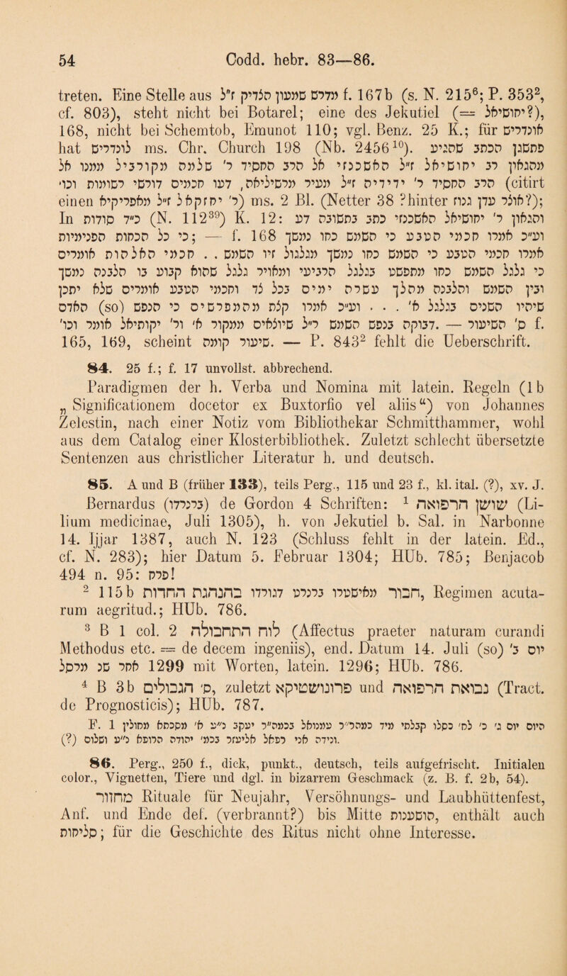 treten. Eine Stelle aus |T73d D'?7» f. 167b (s. N. 215®; P. 353^ cf. 803), steht nicht bei Botarel; eine des Jekutiel (— ib’DiD’?), 168, nicht bei Schemtob, Emunot 110; vgl. Benz. 25 K.; für hat ms. Chr. Church 198 (Nb. 2456^®). 3DDD ]:Ddd ib 1)»:) 3’37ip» d:53d rovo 37D hb ’r^DDbD ir ih’DiP’ 37 ]'ih:DP •131 nW1D7 ’D717 D’P3P 1157 , Dfl’3’D7P 7’DP 3r D’7’7’ '7 7’PPD 37D (citirt einen f?’|7’7Df5P i'T 3b|7rp’ '7) ms. 2 Bl. (Netter 38 Phinter ]7D 7iif5?); In r)i7ip 73 (N. 112®^) K. 12: P7 D3idp3 3n3 ’PDßhD 3f5’Dip’ '7 ptoi ni’P’^DD niP3D 33 ’3; — f. 168 ‘jDP: 1P3 DPDcP ’3 r3PD ’P3P 17»f? 3P1 D’7Plf5 D1D3f)D ’J)3P . . DPDD vr 3i:3lP “IDp: 1P3 DPDP ’3 P3PD ’P3P 17Pb •]DP5 D533d 13 P13|7 bitPß 3l3l 7’lf)J11 ’P’37D 3l3l3 PDDDP 1P3 DPDD 3l3l ’3 pD’ h3D D’7Plf5 P3PD ’P3P1 73 333 D’P’ D7DP 13DP D533d1 DPDD p1 D7f5D (so) DD:D ’3 0’D7DPDP Pp 17p6 3''P1 . • . 'b 3l3l3 0’5DD 1’D’D '131 7Plb 3f?’Dip’ '71 ‘b 7ipPP D’Pl’D 3«7 ßPDD DD53 Dpi37. — 71P’DD 'p f. 165, 169, scheint DPip 7ip’D. — P. 843^ fehlt die üeberschrift. 84. 25 f.; f. 17 unvollst. abbrechend. Paradigmen der h. Verba und Nomina mit latein. Regeln (Ib „ Signiticationem docetor ex Buxtorfio vel aliis“) von Johannes Zelestin, nach einer Notiz vom Bibliothekar Schmitthammer, wohl aus dem Catalog einer Klosterbibliothek. Zuletzt schlecht übersetzte Sentenzen aus christlicher Literatur h. und deutsch. 85. A und B (früher 133), teils Perg., 115 und 23 f., kl. ital. (?), xv. J. Bernardus (177573) de Gordon 4 Schriften: ^ nxiD^in (Li- lium medicinae, Juli 1305), h. von Jekutiel b. Sah in Narbonne 14. Ijjar 1387, auch N. 123 (Schluss fehlt in der latein. Ed., cf. N. 283); hier Datum 5. Februar 1304; Hüb. 785; Benjacob 494 n. 95: P7d! ^ 115 b nnnn 177157 P7573 i7PD’bP Regimen acuta- rum aegritud.; Hüb. 786. ® B 1 col. 2 nblDnnn (Affectus praeter naturam curandi Methodus etc. — de decem ingeniis), end. Datum 14. Juli (so) '3 oi’ 3p7P 5D 7Pb 1299 mit Worten, latein. 1296; Hüb. 786. ^ B 3 b 'P, zuletzt Npi:ot3^1JnE) und (Tract. de Prognosticis); Hüb. 787. F. 1 i’iiiD» bDDp» ’b 5pD’ ‘3d»d5 bbi3»n 7’» ’nbsp ibpD 'pb o or ovs (?) oibci bsi7D D71P’ '»D3 Pfü’bb bbti7 ’3b d7’:v 86. Perg’., 250 f., dick, punkt., deutsch, teils aufgefrischt. Initialen color., Vignetten, Tiere und dgl. in bizarrem Geschmack (z. B. f. 2 b, 54). “iTtno Rituale für Neujahr, Versöhnungs- und Laubhüttenfest, Anf. und Ende def. (verbrannt?) bis Mitte di^pdid, enthält auch DiP’3p; für die Geschichte des Ritus nicht ohne Interesse.