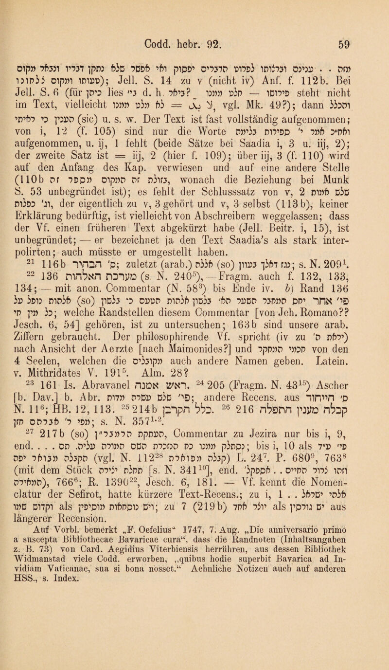 Dip» V‘53'7 ^pn5 f>iD ■?t5Df) ’f)1 pipD’ D’‘?3*7D PT?Di imi73T D3’3n . • DD) I5ip3i DipDi im])!:); Jell. S. 14 zu v (nicht iv) Anf. f. 112b. Bei Jeli. S. ß (für ]D’D lies '’3 d. h. Ph’3?^ pip — iDip’P steht nicht im Text, vielleicht 13PP r>b hi = lXj vgl. Mk. 49?); dann ibDi ’D’hP ’D ]’33)D (sic) u. s. w. Der Text ist fast vollständig aufgenommen; von i, 1‘2 (f. 105) sind nur die Worte D))’i3 mp’pp pph Dphi aufgenommen, u. ij, 1 fehlt (beide Sätze bei Saadia i, 3 u. iij, 2); der zweite Satz ist = iij, 2 (hier f. 109); über iij, 3 (f. 110) wird auf den Anfang des Kap. verwiesen und auf eine andere Stelle (110b Df PDpj) oipPD Df Diif3, wonach die Beziehung bei Munk S. 53 unbegründet ist); es fehlt der Schlusssatz von v, 2 DWf) Dip mipp ':i, der eigentlich zu v, 3 gehört und v, 3 selbst (113 b), keiner Erklärung bedürftig, ist vielleicht von Abschreibern weggelassen; dass der Vf. einen früheren Text abgekürzt habe (Jell. Beitr. i, 15), ist unbegründet; — er bezeichnet ja den Text Saadia's als stark inter- polirten; auch müsste er umgestellt haben. 116b 'p; zuletzt (arab.) Di3h (so) ]nr3 “ihbi üj; s. N. 209^. 22 136 mnbxn PDIVD (s. N. 240^),—Fragm. auch f. 132, 133, 134; — mit anon. Oommentar (N. 58^) bis Ende iv. h) Rand 136 ip ipi: DiDih (so) ]id33 oppd niDih ]id33 'hD pddd p3P»d pp’ “inx ''•D ’p pp 35; welche Randstellen diesem Commentar [von Jeh.Romano?? Jesch. 6, 54] gehören, ist zu untersuchen; 163b sind unsere arab. Ziffern gebraucht. Der philosophirende Vf. spricht (iv zu 'D nhp’) nach Ansicht der Aerzte [nach Maimonides?] und pppPD ’P5P von den 4 Seelen, welchen die D’33ipp auch andere Namen geben. Latein. V. Mithridates V. 191®. Alm. 28? 2^ 161 Is. Abravanel 24205 (Fragm. N. 43^®) Ascher [b. Dav.] b. Abr. mvp dpDp d3d ''•D; andere Recens. aus 'p N. 11®; HB. 12, 113. 25 214b pipn 26 216 n^snn pJVD nb^p ]fp OD53P '5 ’DP; s. N. 357^-2. 2^^ 217b (so) ]P3P5D npDPD, Commentar zu Jezira nur bis i, 9, end. ... DD .D’3r dpwd odd dppdd p5 i:pp p3ripr, bis i, 10 als 7p '’d DD’ 5^13» D33pD (vgl. N. 11228 DPpiDP D33p) L. 24L P. 680®, 763® (mit dem Stück D5’3’ n3pD [s. N. 34D®], end. '3pDpP. . D”PD PiPi iDn DP’hPD), 766®; R. 139022, Jesch. 6, 181. — Vf. kennt die Nomen- clatur der Sefirot, hatte kürzere Text-Recens.; zu i, 1 . . 3b5D’ ’D3f) )PD Di7pi als i’D’piP mbpp)3 D’t; zu 7 (219 b) 7Pf) 73v als ]’p7i: D’ aus längerer Recension. Auf Vorbl. bemerkt „P. Oefelius“ 1747, 7. Aug. „Die anniversario primo a suscepta Bibliothecae Bavaricae cura“, dass die Randnoten (Inhaltsangaben z. B. 73) von Card. Aegidius Viterbiensis herrühren, aus dessen Bibliothek Widmanstad viele Codd. erworben, ,,quibus hodie superbit Bavarica ad In- vidiam Vaticanae, sua si bona nosset.“ Aehnliche Notizen auch auf anderen HSS., s. Index.