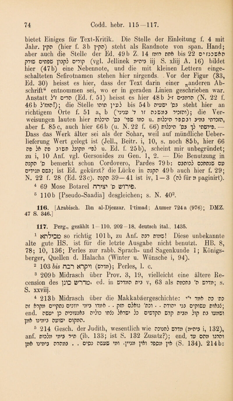 bietet Einiges für Text-Kritik. Die Stelle der Einleitung f. 4 mit Jahr. (hier f. 3b '(''pD) steht als Randnote von span. Hand; aber auch die Stelle der Ed. 49 b Z. 14 mr? nnb bis 22 O’rjDDhD p'^iD D’DDD p3pi (vgl. Jellinek ))D’3 iij S. xliij A. 16) bildet hier (47 b) eine Nebennote, und die mit kleinen Lettern einge¬ schalteten Sefirotnamen stehen hier nirgends. . Vor der Figur (33, Ed. 30) heisst es hier, dass der Text darin einer „anderen Ab¬ schrift“ entnommen sei, wo er in geraden Linien geschrieben war. Anstatt 3f ono (Ed. f. 51) heisst es hier 48 b ir (N. 22 f. 46 b 3rj)D!); die Stelle iDin bis 54 b D’dD’ 'p3 steht hier an richtigem Orte f. 51 a, b ('’5’533 '7 ir 7’DrDi); die Ver¬ weisungen lauten hier mb’D 'p5 '’DD WD u, miD’D 7Dp3i 3»3 ’r)73rD, aber f. 85 c, auch hier 66 b (u. N. 22 f. 66) T)^h'>o 'P3 ’r)D7’D.— Dass das Werk älter sei als der Sohar, weil auf mündliche üeber- lieferung Wert gelegt ist (JelL, Beitr. i, 10, s. noch 85 b, hier 66 DD ih DD 31 DP bipJ) '’Di u. Ed. f. 25b), scheint mir unbegründet; zu i, 10 Anf. vgl. Gersonides zu Gen. 1, 2. — Die Benutzung in DDpD 'p bemerkt schon Cordovero, Pardes 79 b: 03D1d3 odddjd dd D’7’:» DD5; ist Ed. gekürzt? die Lücke in D:pD 49 b auch hier f. 29; N. 22 f. 28 (Ed. 23c). D:pD 39—41 ist iv, 1 — 3 (d3 für » paginirt). ^ 69 Mose Botarel 'P ® 110b [Pseudo-Saadia] desgleichen; s. N. 40^. 116. [Arabisch. Ihn al-Djezzar, I‘timad; Aumer 724 a (976); DMZ. 47 S. 346.] 11'7. Perg., gezählt 1 — 110, 202—18, deutsch ital., 1435. ^ SO richtig 101b, zu Anf. D37 dipd! Diese unbekannte alte gute HS. ist für die letzte Ausgabe nicht benutzt. HB. 8, 78; 10, 136; Perles zur rabb. Sprach- und Sagenkunde 1; Königs¬ berger, Quellen d. Halacha (Winter u. Wünsche i, 94). 2 103 Us HDI (D71»); Perles, 1. c. ^ 209 b Midrasch über Prov. 3, 19, vielleicht eine ältere Re- cension des ed. in D775)D D’3 v, 63 als D»Dn3 'D D77p; s. S. xxviij. ^ 213 b Midrasch über die Makkabäergeschichte: DPf? DD 'DD Df hDpD D”pJ’5 D’DH’ ’»’3 IDDf? • • prp oJfn;! 'DDT • . D71D’ ’:>3 O’piDD DihDi; end. DDP’ ]D D’DIWhD D’ilD ini:» ihDD’ iD D’DDpD D7p D’3D 3lp n3 1PDD1 ]»f) ir»’3 DDIP’ OlpDD. ^214 Gesch. der Judith, wesentlich wie DDi)n3 D77» (j)D’3 i, 132), anf. D'id3d ’D’3 7D (ib. 133; ist S. 132 Zusatz?); end. 7d od» i^ddi pf) ir5)’3 D7DD3 . . O’p: DD^D ’Di DDpD ]’f5 (S. 134). 214b: