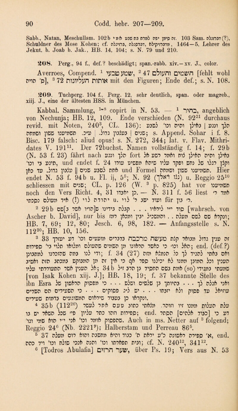 Sabb., Natan, Meschullam. 102b »»b ns» 103 Sam. pbjn37(?), Schuldner des Mose Koben; cf. pbj’os, pb:p757, bb’p’rw», 1464—5, Lehrer des Jekut. b. Joab b. Jak., HB. 14, 104; s. N. 79 und 210. S08. Perg., 94 f., def.? beschädigt; span.-rabb. xiv.—xv. J., color. Averroes, Compend. ^ ^ 47 übiym [fehlt wohl D’iD 'p], ^72 mit den Figuren; Ende def.; s. N. 108. 209. Tuchperg. 104 f., Perg. 12, sehr deutlich, span, oder magreb., xiij. J., eine der ältesten HSS. in München. Kabbal. Sammlung, copirt in N. 53. — ^ angeblich von Nechunja; HB. 12, 109. Ende verschieden (N. 92^^ durchaus revid. mit Noten, 240^ CL. 136): 'iDi D’Di | •]3d DpnDi pDD | .ii7:i ]i3ir)3 ! 0’:D; s. Append. Sohar i f. 8. Bise. 179 falsch: aliud opus! s. N. 272, 344; lat. v. Flav. Mithri- dates V. 191^E Der 72buchst. Namen vollständig f. 14; f. 29b (N. 53 f. 23) fährt nach fort hb wi D’DT ]3’f53 ’3 ri’D, und endet f. 24 f5D’D vir 7pDi dp? 3d 13:7 71? .3i71 p33i? II 0’?D i?5D3 ppf? und Formel dppdt pDD 'iin’PDD. Hier endet N. 53 f. 94b u. Fl. ij, 5®; N. 92 1^^) u. Beggio 25^^ schliessen mit 0’?D; CL. p. 126 (W. ^ p. 825) hat vor i?i?’nDD noch den Vers Rieht. 4, 31 i73f?’ ]p.— N. 311 f. 56 liest n 7j?f) ’DPp? D3?i?n Tb (!) ’i3 D7np’ u. ’'i3 8 30’ 711?t für p3 o. 2 29b dd[3 7Df? V'*id]d i?’7’3 D33p . . . v67’3 71p [wahrsch. von Ascher b. David], nur bis rnp “ibpni ]’3’ 3’3D??di . . d3i?J) od3 dd f)7p?i; HB. 7, 69; 12, 80; Jesch. 6, 98, 182. — Anfangsstelle s. N. 112^®; HB. 10, 156. 3 33 “]7ri?’ 1?7 '131 0'1?1?1P D’7373 nDD“1D n5p 7f?13J? 3l71 ]’?1? DF DiTpp '’3 ’i3n if?i3??i o3ii?dd d’pdd i?if?7D 7Df?D ’3 ‘131 3bD; end. (def?) ]?i3n))3 i?73rDD DP3 i?3 ’7i; f. 34 (27) Drn btr^^o ho i3 7’ip3 ’r)f?3 oPi 3’Df?1 PfD 3n3P3 Dp13nD p Df pf? ’3 qü 7Dp 1?3’3’ f?3 1?J)P ]31»D 331 p?l?D 1’3l? ’DPPIDDD 7Df? P?1?D 3f5; 34 b 3r 37D ]3 7’PPD OD3 DPf? (so) ’7’?»3 ’D1?))D [von Isak Koben xiij. J.j; HB. 18, 19; f. 37 bekannte Stelle des ibn Esra 3d ]iDf)7P piPDP ’3 . • . d3di D’d3d ]3 ‘idi’W ... -13 D3if) ’?Pi 0’7DD DD D’7’1?DD ’3 • • • O’pIpD :'‘3 D’ • • • 1P3r’ b3i pipp 71? 3P’ni? D’7''1?D D1D73 D’l?:iD??D Dlf?7’D 7131?3 p ifrppll. ^ 35b (1122®) 7Di?3 7Pf? oi?D 31D3 ’Dbin .7Diri rr i?np r)i3i?D d3i? 13 D’ 7frDD 33D '’D p’3l? 7133 IDfl D17’Dp; end. 7DpD [D\73f) 7133] ’3 1?7 '111 ’DD f?iD ’?f? '131 7nif? pipDDD. Auch in ms. Netter auf ^ folgend; Reggio 24® (Nb. 222D); Halberstam und Perreau 86®. ® 37 d3i??? 017 PiDI D3DPP P’DI 7133 'D nf)7’ 1?3 D?1D57 D7’Dp end. DD3 7^ '131 p3id ’3?f) D?Di '131 in7f?Dr) n’3i; cf. N. 240^^ 34 ® [Todros Abulafia] □'»nn nw, über Ps. 19; Vers aus N. 53