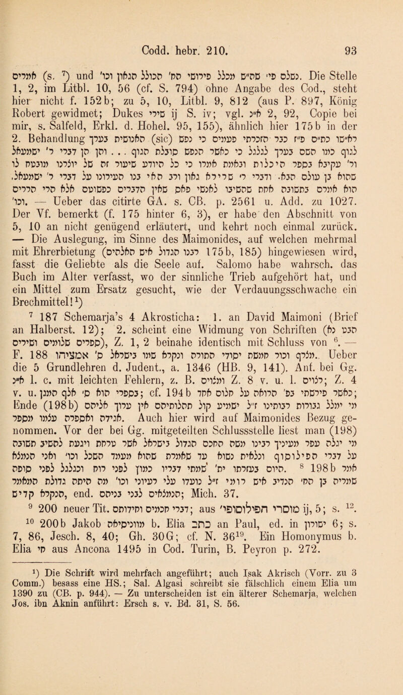 (s. '^) und '1D1 'pD ’DT?’D i35P DDD '’P oiö:. Die Stelle 1, 2, im Litbl. 10, 56 (cf. S. 794) ohne Angabe des Cod., steht hier nicht f. 152b; zu 5, 10, Litbl. 9, 812 (aus P. 897, König Robert gewidmet; Dukes ’P’D ij S. iv; vgl. 5f) 2, 92, Copie bei mir, s. Salfeld, Erkl. d. Hohel. 95, 155), ähnlich hier 175 5 in der 2. Behandlung *]pr)3 D’DiJfJD (sic) DD) ’d D’pdd ’DPDrD P3D r''D D''nD iD''b’> ibDPD’ '■? ’D37 ]D'i . .. qi)D pisip DD)D PDf^D ’D 3)3:3 ipps DDD WD q::3 i3 PD31» i)p3i’ 3d Pr pid’D ppvd 3d ’d ippb npb3i m3D’D pdp3 b3’|PD 'pi ,3frr>»D’ 'p ’P37 3r) dip’dd 1)3 ’bD 3pi ]ib: bP’PD o ’P37: .b3D o3ir) ]3 biDD O’PPD ’PD b3b DPIDDD D’P37P pbD pbD ’D)b3 13’DDD DPb D31Dn3 DPPb blD ':di. — lieber das citirte GA. s. CB. p. 2561 u. Add. zu 1027. Der Vf. bemerkt (f. 175 hinter 6, 3), er habe den Abschnitt von 5, 10 an nicht genügend erläutert, und kehrt noch einmal zurück. — Die Auslegung, im Sinne des Maimonides, auf welchen mehrmal mit Ehrerbietung (D’D3bD D’b 3i7:p i:3P 175b, 185) hingewiesen wird, fasst die Geliebte als die Seele auf. Salomo habe wahrsch. das Buch im Alter verfasst, wo der sinnliche Trieb aufgehört hat, und ein Mittel zum Ersatz gesucht, wie der Verdauungsschwache ein Brechmittel!^) '^187 Schemarja’s 4 Akrosticha: 1. an David Maimoni (Brief an Haiberst. 12); 2. scheint eine Widmung von Schriften (b: t:3D o’p’Di D’m3D D’PDp), Z. 1, 2 beinahe identisch mit Schluss von —- F. 188 'p 3bPD’3 w bpp:: dpidp ’7'ip’ dDpp pidi qp3p., lieber die 5 Grundlehren d. Judent., a. 1346 (HB. 9, 141). Anf. bei Gg. )b 1. c. mit leichten Fehlern, z. B. Z. 8 v. u. 1. ouip; Z. 4 V. u. ]:»D q3b 'p biD ’pdp5; cf. 194 b 7Pb d'i3p 3d DbiPD 'D3 ’DDp’D PDbp; Ende (198 b) DD’3b ppp ]’b 0D’m3DD 31|P p^pD’ 3''r :)’m3P mpi3: 33p’ ’p PDp» DPDpbi D7’:b. Auch hier wird auf Maimonides Bezug ge¬ nommen. Vor der bei Gg. mitgeteilten Schlussstelle liest man (198) D3iDri 3’Dp3 dppd PDb 3bPD’3 3i7:d dppo ddp i:’3p q')’r>p pdp d3:’ ’p b3P)D ’)bi '1D1 3ddd 7PPP biDD DPPbD 7P biD) n’b33i qipi3’DD ’P37 3p DDip ’)d3 3:3:di pip ’)d3 pPD vp37 ’dpd 'd’ inPfP3 dpd. ^ 198 b ppb ppbPD n3i7: dd’D dp 'idi ’)ppp ’3p i7Pi: 3r ’ptp D’b 3’7:d 'pd p d’ppd D’7p bP|P3D, end. 0D’)3 ’)33 D’b3P)D; Mich. 37. ^ 200 neuer Tit. omp’PT O’PDP’P37; aus noiDij, 5; s. 200 b Jakob Db’p’jup b. Elia DHD an Paul, ed. in ppiD’ 6; s. 7, 86, Jesch. 8, 40; Gh. 30G; cf. N. 36^^. Ein Homonymus b. Elia ’P aus Ancona 1495 in Cod. Turin, B. Peyron p. 272. 1) Die Schrift wird mehrfach angeführt; auch Isak Akrisch (Vorr. zu 3 Comm.) besass eine HS.; Sah Algasi schreibt sie fälschlich einem Elia um 1390 zu (CB. p. 944). — Zu unterscheiden ist ein älterer Schemarja, welchen Jos. ihn Aknin anführt: Ersch s. v. Bd. 31, S. 56.