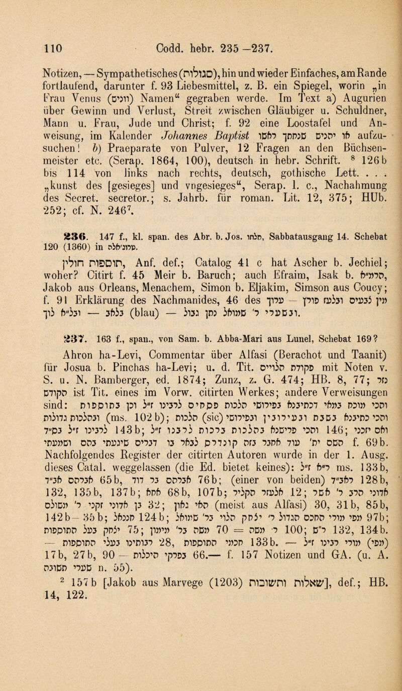 Notizen, — Sympathetisches (mSuD), hin und wieder Einfaches, am Rande fortlaufend, darunter f. 93 Liebesmittel, z. B. ein Spiegel, worin „in Erau Venus (ö’;ri) Namen^ gegraben werde. Im Text a) Augurien über Gewinn und Verlust, Streit zwischen Gläubiger u. Schuldner, Mann u. Frau, Jude und Christ; f 92 eine Loostafel und An¬ weisung, im Kalender Johannes Baptist ppjD D’:P’ 'ib aufzu¬ suchen! 6) Praeparate von Pulver, 12 Fragen an den ßüchsen- meister etc. (Serap. 1864, 100), deutsch in hebr. Schrift. ® 126 b bis 114 von links nach rechts, deutsch, gothische Lett. . . . „kunst des [gesieges] und vngesieges“, Serap. 1. c., Nachahmung des Secret. secretor.; s. Jahrb. für roman. Lit. 12, 375; Hüb. 252; cf. N. 246L S36. 147 f., kl. span, des Abr. b. Jos. inio, Sabbatausgang 14. Schebat 120 (1360) in pbbwp. pb'in mSDtn, Anf. def.; Oatalog 41 c hat Ascher b. Jechiel; woher? Citirt f. 45 Meir b. Baruch; auch Efraim, Isak b. Jakob aus Orleans, Menachem, Simon b. Eljakim, Simson aus Coucy; f. 91 Erklärung des Nachmanides, 46 des iiPr — piD O’rsi lii (blau) — 'p ’-?15D31. 237. 163 f., span., von Sam. b. Abba-Mari aus Lunel, Schebat 169? Ahron ha-Levi, Commentar über Alfasi (Berachot und Taanit) für Josua b. Pinchas ha-Levi; u. d. Tit. 0”i3d n7ipD mit Noten v. S. u. N. Bamberger, ed. 1874; Zunz, z. G. 474; HB. 8, 77; pr: D7ipD ist Tit. eines im Vorw. citirten Werkes; andere Verweisungen sind: mDpiD3 pi ir iwi o’ppD noir? ’DirD3 f553’D37 ’f)»3 ppi» ’3Di m33p3i (ms. 102 b); (sic)’D17’D31 ]’3n’P3i D3D3 ’pm 7p3 3''r i:’37i 143 b; 3r i:373 m373 mD3D3 hjD’PD ’DDt 146; ’53n ohi ’DPPDI DD3 ’nrrc D’737 13 7f533 p77:ip Dr3 73Pf5 71P 'P’ DDD f. 69b. Nachfolgendes Register der citirten Autoren wurde in der 1. Ausg. dieses Catal. weggelassen (die Ed. bietet keines): 3r bn ms. 133b, 73f) OD73P 65b, 717 73 OD73f5 76b; (einer von beiden) 73b7 128b, 132, 135 b, 137 b; hph 68 b, 107b; 7’3pD 7rr3f) 12; iDb '7 37D ’:i7f) d3idp '7 ’:pr wh ]3 32; ph: ’bp (meist aus Alfasi) 30, 31b, 85b, 142b- 35b; 3f):5P 124b; 3f5irD '73 ’i3d pP3’ '7 3i7JD 03PD ’7ip ’d» 97b; niDpiDD 3p3 ppi’ 75; ]ip’p '73 pdp 70 = pdp 7 100; D7 132, 134b. — niDpiDP ’3p3 i3’m37 28, didpidp ’pdp 133 b. — 3r i5’37 ’7ip (’pp) 17 b, 27 b, 90 — pi37’P ’p7D3 66.— f. 157 Notizen und GA. (u. A. P31DD ’7PD n. 55). ^ 157b [Jakob aus Marvege (1203) niDll^'n'l nib^<l^], def.; HB. 14, 122.