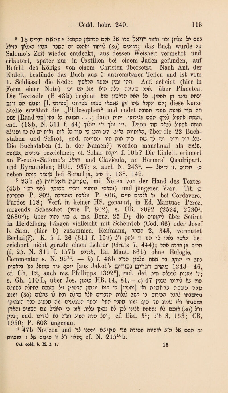 ^18 D’-?37 DD DP3 bnpD ]lDf5PD D7f) iD 17D PPpT 'IDT ]viD iP OD3 iP’fp iPipD 173P PDpD Dr d:»Pi 7’iP”i (so) O’DifD; das Buch wurde zu Salomo’s Zeit wieder entdeckt, aus dessen Weisheit vermehrt und erläutert, später nur in Castilien bei einem Juden gefunden, auf Befehl des Königs von einem Christen übersetzt. Nach Anf. der Einleit, bestünde das Buch aus 5 untrennbaren Teilen und ist vom 1. Schlüssel die Rede: ppPPD pddp irn. Anf. scheint (hier in Form einer Note) od') dp im Pid Dip DPic ppP, über Planeten. Die Textzeile (B 43 b) beginnt PiD ^ipPpd pPd ip .]’pPd ]» P37: DDPI D3’i DP 1P3P1 [1. ’iPiPD] ’jnppD 1PDD ’Pd3D ]pr iPD p7p3T 07; diese kurze Stelle erwähnt die „Philosophen“ und endet D31dd ’ppd dp3D ^ip Dn PDD [Rand’3D]’P3 ip D31Dd . • dann DiD’ .iDi7’i3 ODD qpii i’pnP ddpi, end. (18 b, N. 311 f. 44) ^lip’ ^ip Dann 7ip ppsi i’pnP ddpi Dii:ipi PP Di D’ mPi DiP i3 ^ip ’3 pDi P7 •3P3 DvmPD, Über die 22 Buch¬ staben und Sefirot, end. DP’ipp vn mP 7ip Df3 li ’7i 7m 7’i7 iD3‘ Die Buchstaben (d. h. der Namen?) werden manchmal als DPiD, DPiDD, n''3i3’3 bezeichnet; cf. Sohar P7p’i f. 10b? Die Einleit, erinnert an Pseudo-Salomo^s iP’r7 und Clavicula, an Hermes’ Quadripart. und Kyranniden; Hüb. 937; s. auch N. 243^. — iP’f7 u. 0’r7D 'p neben DPip 71P’D bei Serachja, yb ij, 138, 142. ^ 23b a) mn^NH nonyo, mit Noten von der Hand des Textes (43 b ’D7 ’3Di 7P'iDD ’7p’T 7irpP3 ’dP5p) und jüngeren Varr. Tit. 'p D77PPD P. 802, D37PPD wPip P. 806, D”p D’DiP 'p bei Cordovero, Pardes 118; Verf. in keiner HS. genannt, in Ed. Mantua: Perez, nirgends Scheschet (wie P. 802), s. CB. 2092 (2524, 2530^ 2680^); über 71d: ’3p s. ms. Benz. 25 D; die O’pip’i über Sefirot in Heidelberg hängen vielleicht mit Schenitob (Cod. 66) oder Josef b. Sam. (hier b) zusammen. Reifmann, 7PDD 2, 343, vermutet Bechai(?). K. 5 f. 26 (311 f. 159) ir ppi’ '7 'PD ’i 17P3 7DP7 be¬ zeichnet nicht gerade einen Lehrer (Grätz 7, 444); 7pp D77P ]5 D7D (f. 25, N. 311 f. 157b P77:P, Ed. Mant. 66 b) ohne Eulogie. — Commentar s. N. 92^^. — b) f. 46b 77D ]id3p ddd 73 3pP’ '7 3D3 r)’DP73 'D3 3Pipd 73 C\0V [aus Jakob’s DmiDJ onOT 1243—46, cf. Gh. 12, auch ms. Phillipps 1392®], end. def. 3p D^ppi m:pp '7; s. Gh. HOL, über Jos. p^pp HB. 14, 81.—c) 47 ]’3P3 m7’3 P3 71P d3pD7 d3pD3 DDPD ir pP7D pDiP PlD ’3 [l7Ppl] 'Pi n’Dp73 DDPP 77p P3P1 (so) 015P3 i3 P31 d3pD P3P D’737D n3:i3 3DP ’D D17’PD 73P3 ir)3DPP3 ip’DPD 73D 31D3D DP D’p3p5D 7Dp1 '’PD 73PD 1’P’ qip 7P P5P3 fpl in3DPP pPDi D’PDD OP 3’3Pd ’D 'pP .i’3p ipp3 P3 ]d3 ir3P dpPdj P3 03pP (so) 3''n p73; end. 13’7’3 P3 dpi 3ipd D7P 3pi; cf. Bisl. 3^; 3P 3, 153; CB. 1950; P. 803 ungenau. ® 47b Notizen und '73 i:ppi P3’|7p '7p n7iDP nrnP 3p 3d odd Df DvnP r 3d di3’d 'r 3f ’Pd; cf. N. 215^®b. Cat. oodd. b. M. 1, 1. 16