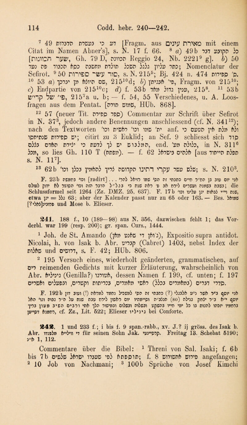 ■^49 n'i*?57D D7Dr3 ’D 3)7 Fragm. aus n“i^XO mit einem Citat im Namen Abner’s], s. N. 17 f. 66. ® a) 49 b 737 3)3')pD b [nijTirn Gh. 79 D, D))33D Reggio 24, Nb. 2221® g]. h) 50 73)) DD 7')3DD f5pD D3DP)) 3ddd 3)3) ]vh^ 7DD; Nomenclatur der Sefirot. ® 50 nn'>£D nD, s. N. 215^; ßj. 424 n. 474 m7’Dp 'p. 53 a) piy p WrD dd, 215^®d; U) p’)3f) '’D, Fragm. von 215^®; c) Endpartie von 215^®c; d) f. 53b 76» 3i7) p)3), 215®. 53 b blD’ 215'^a u. b; — f. 54, 55 Verschiedenes, u. A. Loos¬ fragen aus dem Pentat. [D7in DWD, Hüb. 868]. 57 (neuer Tit. D7’Dp 7Dp) Commentar zur Schrift über Sefirot in N. 37®, jedoch andere Benennungen anschiiessend (cf. N. 34 nach den Textworten 'iDi n’D67 'idt 3»d 'd’ anf. ’D 03)DD ]’6 d3» 63i )pD’n)D m7’Dp D’; citirt zu 3 Euklid; an Sef. 9 schliesst sich 7ip o333 D76d D7’3’ ’d D3)73 ‘]3 D’ D133»d, end. '3)» d3i3d, in N. 311® 3d», so lies Gh. 110 T (pdd»). — f. 62 367D’3 0’d36 [aus 71P”D n3Dn s. N. irj. 1® 62 b '1D1 i3d3 p»6d3 ‘]’73 ddi7|7D ID’nn npy 7D3) d3d; s. N. 210®. F. 23 b PC»D3 '1D1 [radirt].. . bb’n wB 'pp rr »nspD o”d D'''dp p sip or »jb oiwli prv f?b 7npP 'idt pfp 757P »p nsB PbP 'r 5b D7’b O’pb»! p:«B5 p5B3; die Schlussformel seit 1264 (Zz. DMZ. 25, 637). F. 17b 'iPi irbu p mb3i) P5D, etwa p» = bbp 63; aber der Kalender passt nur zu 66 oder 163.— Bes. bbi»B [?’bbii]:»3i7B und Mose b. Elieser. 341. 188 f., 10 (189—98) aus N. 866, dazwischen fehlt 1; das Vor- derbl. war 199 (resp. 200); gr. span. Ours., 1444. ^ Joh. de St. Amando (]6» T))6d ’7 l6V)), Expositio supra antidot. Nicolai, h. von Isak b. Abr. D’73p (Cabret) 1403, nebst Index der m36D und o’D377, s. F. 42; Hüb. 806. ^195 Versuch eines, wiederholt geänderten, grammatischen, auf D’7 reimenden Gedichts mit kurzer Erläuterung, wahrscheinlich von Abr. 6’3’)’3 (Genilla?) 3)731)6, dessen Namen f. 199, cf. unten; f. 197 0’7D63 0’33)D33 ,D’7Dp3 n3D’7D3 ,0’7»6» ’D67 (33d3 D’7»6»3) 0’737 ’77p. F. 192 b jn 31P1 (!) Pbp»b 7»D3 b’DB»b 'pp Pf ’P5PD (?) »b35bb d5 PBb 75 qpr »5b bbP P13: bi5 nsB p3p DP’b ppbD ov rD»”pi P'''3b5P (so) Pb»5) pnb» y'i b» qpv •J’ps pu» 3»BP 0»5!)1 »Pb ibp P1B»»31 OlbB31 PlbBSI ppBP3 V»D »»» bp W W5Pb IPBf» VPD75 ]»»»P7 65»d7, cf. Zz., Lit. 622; Elieser vb»3») bei Conforte. 1 und 233 f.; i bis f. 9 span.-rabb., xv. J.? ij gross, des Isak b. Abr. 'i7:®b» b*»b»u »7 für seinen Sohn Jak. »P5»»p7|7. Freitag 13. Schebat 6190; y'b 1, 112. Commentare über die Bibel: ^ Threni von Sal. Isaki; f. 6b bis 7 b 0’d3d 367D’ 37D3)D ’d3 6DDp3n; f. 8 D373DP6 D37’D angefangen; ^ 10 Job von Nachmani; ® 100 b Sprüche von Josef Kimchi