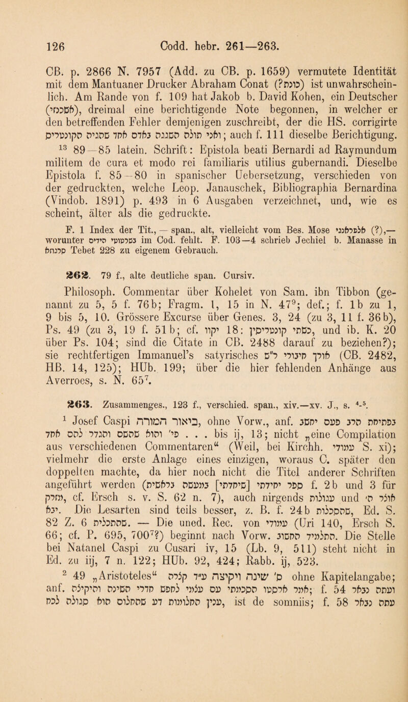 Cß. p. 2866 N. 7957 (Add. zu CB. p. 1659) vermutete Identität mit dem Mantuaner Drucker Abraham Conat (PnjiD) ist unwahrschein¬ lich. Am Rande von f. 109 hat Jakob b. David Koben, ein Deutscher (’0DD5), dreimal eine berichtigende Note begonnen, in welcher er den betreffenden Fehler demjenigen zuschreibt, der die HS. corrigirte D’:iDD ivb 0753 DJiJDO Diin auch f. 111 dieselbe Berichtigung. 89 -85 latein. Schrift: Epistola beati Bernardi ad Raymundum militem de cura et modo rei familiaris utilius gubernandi. Dieselbe Epistola f. 85—80 in spanischer Eebersetzung, verschieden von der gedruckten, welche Leop. Janauschek, ßibliographia ßernardina (Vindob. 1891) p. 493 in 6 Ausgaben verzeichnet, und, wie es scheint, älter als die gedruckte. F. 1 Index der Tit., — span., alt, vielleicht vom Bes. Mose (?),— worunter 0’7’D ’pip^Ds im Cod. fehlt. F. 103—4 schrieb Jechiel b. Manasse in bru'jp Tebet 228 zu eigenem Gebrauch. 79 f., alte deutliche span. Cursiv. Philosoph. Commentar über Kohelet von Sam. ibn Tibbon (ge¬ nannt zu 5, 5 f. 76b; Fragm. l, 15 in N. 47^; def.; f. Ib zu 1, 9 bis 5, 10. Grössere Excurse über Genes. 3, 24 (zu 3, 11 f. 36 b), Ps. 49 (zu 3, 19 f. 51b; cf. iip’ 18: ]’p’7wip ’nD3, und ib. K. 20 über Ps. 104; sind die Citate in CB. 2488 darauf zu beziehen?); sie rechtfertigen ImmanueEs satyrisches D'S (CB. 2482, HB. 14, 125); Hüb. 199; über die hier fehlenden Anhänge aus Averroes, s. N. 65^. S03. Zusammenges., 123 f., verschied, span., xiv.—xv. J., s. ^ Josef Caspi miDH ohne Vorw., anf. 3Dn’ opd 37D nD’nD3 7D5 DDi 77:iD1 oddd '’D . . . bis ij, 13; nicht „eine Compilation aus verschiedenen Commentaren“ (Weil, bei Kirchh. ’7ino S. xi); vielmehr die erste Anlage eines einzigen, woraus C. später den doppelten machte, da hier noch nicht die Titel anderer Schriften angeführt werden (n’D573 DDon3 [’DVD’d] ’n7’P’ 7Dp f. 2 b und 3 für p7rn, cf. Ersch s. v. S. 62 n. 7), auch nirgends und 'D Piih 53’. Die Lesarten sind teils besser, z. B. f. 24 b mbpDD, Ed. S. 82 Z. 6 D’bnDD. — Die uned. Ree. von ’7inr> (üri 140, Ersch S. 66; cf. P. 695, 700'^?) beginnt nach Vorw. 31ddd 7’niDD. Die Stelle bei Natanel Caspi zu Cusari iv, 15 (Lb. 9, 511) steht nicht in Ed. zu iij, 7 n. 122; Hüb. 92, 424; Rabb. ij, 523. ^ 49 „Aristoteles“ D73p 7P 'p ohne Kapitelangabe; anf. Di’p’Di ’77D Ddd3 ’nip dp ’dpdpd ipp75 7n5; f. 54 753) ddp’i PDi Dii:p 5iD oi3pdd D7 mmipD ]’)p, ist de somniis; f. 5 8 753) ppp