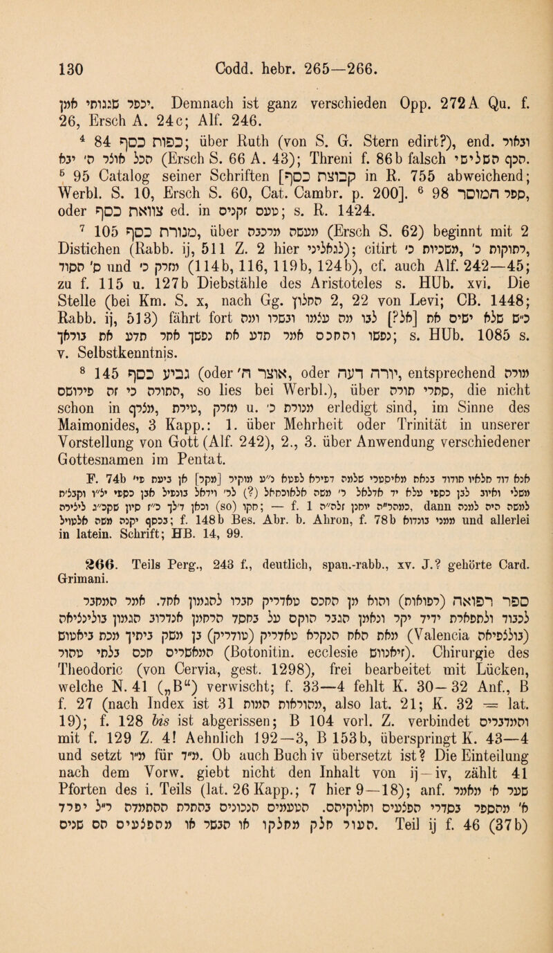 ]»f) ’ma:D Demnach ist ganz verschieden Opp. 272 A Qu. f. 26, Ersch A. 24c; Alf. 246. ^ 84 ^DD mSD; über Ruth (von S. G. Stern edirt?), end. by V ‘yi'ib bo (Ersch S. 66 A. 43); Threni f. 86b falsch ’D’iDD qDD. ® 95 Catalog seiner Schriften [?)DD PiJIDp in R. 755 abweichend; Werbl. S. 10, Ersch S. 60, Cat. Cambr. p. 200]. ^ 98 IDIDD oder P)DD nxnii ed. in o’^pr opp; s. R. 1424. 105 ?)DD über ddpp (Ersch S. 62) beginnt mit 2 Distichen (Rabb. ij, 511 Z. 2 hier ’5’if):ii); citirt o nvpD», '3 mpiD*?, ■7ipD 'p und 0 p'^rp (114b, 116, 119b, 124 b), cf. auch Alf. 242—45; zu f. 115 u. 127 b Diebstähle des Aristoteles s. Hüb. xvi. Die Stelle (bei Km. S. x, nach Gg. pino 2, 22 von Levi; CB. 1448; Rabb. ij, 513) fährt fort dpi T7D31 dp [Pib] nb O’D’ PiD DO ^f)■?^3 rf) P7D ■Jpf? Df) P7n 03PD1 iDD); s. Hüb. 1085 s. V. Selbstkenntnis. ® 145 P)DD (oder'n lülX, oder niJ“l HIV, entsprechend dpi» DDO’D Dr o D71DD, SO lies bei Werbl.), über dpid odp, die nicht schon in qpJ», dp’P, pPf» u. o erledigt sind, im Sinne des Maimonides, 3 Kapp.: 1. über Mehrheit oder Trinität in unserer Vorstellung von Gott (Alf. 242), 2., 3. über Anwendung verschiedener Gottesnamen im Pentat. F. 74b '’D n»»5 )6 [•jp»] '5’pi» »'3 bpsb bytii rwbc ’5i:p’b» nbss 7mr5 vbbn 7n hb D'53pi »SPD )5fe b’i)5i3 bb7n '7b (?) bbnsibbb sc» > bbb7b v bbp ’tpD ]3b 3vf)i ’bo» P7»b’b 3'opp p’p ro •jb'7 ]b7i (so) ipp; — f. 1 P^nbr )5Dv p7p»3, dann P3»b o\7 pcnb bnpbfr PD» wp’ qpps; f. 148b Bes. Abr. b. Aliron, f. 78b bi7Di3 und allerlei in latein. Schrift; HB. 14, 99. 366. Teils Perg., 243 f., deutlich, span.-rabb., xv. J.? gehörte Card. Grimani. 73P))D 7))f3 .7pf) ]1»:iD3 *I73D p07t)D ODPD ])) fJlDI (mfrlD7) HSlO'! “IDD Df505’il3 3P7:5 ]:)n7P 7PP3 3p OpID 73:0 7p’ 7’7’ n7f>DD3l 71373 Dipb’3 DP» *j’r>’3 pD» ]3 (p’77n:) p’77f>p b7px7 d6d r)by) (Valencia Df5’Di3i3) 71DP ’r)33 DDP 0’7Db»P (ßotonitin. ecclesie Dnbb’r). Chirurgie des Theodoric (von Cervia, gest. 1298), frei bearbeitet mit Lücken, welche N. 41 („B“) verwischt; f. 33—4 fehlt K. 30—32 Anf., B f. 27 (nach Index ist 31 m»D mb7iDP, also lat. 21; K. 32 -= lat. 19); f. 128 his ist abgerissen; B 104 vorl. Z. verbindet d’737pdi mit f. 129 Z. 4! Aehnlich 192—3, B 153b, überspringt K. 43—4 und setzt v» für 7J). Ob auch Buch iv übersetzt ist? Die Einteilung nach dem Vorw. giebt nicht den Inhalt von ij —iv, zählt 41 Pforten des i. Teils (lat. 26 Kapp.; 7 hier 9—18); anf. 7»f))i 'b 735D 77D’ 37 D7»PDD n7DD3 O’DIDDD D’»rV\7 .OD’pl3p1 D’D3DD ’77p3 7DpD)) 'b D’DD OD O’PbDP» if) 7D3D if) ip3p» p3p 7ii?D. Teil ij f. 46 (37b)