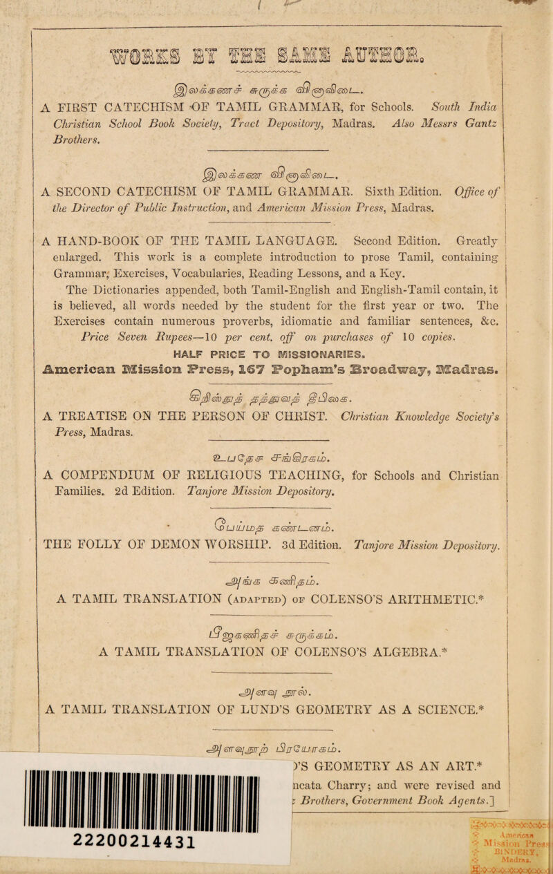 ) @0 & <£ <5m & 3^0<5F<$ <sQ (eff)<s£l<ctst— A FIRST CATECHISM 'OF TAMIL GRAMMAR, for Schools. South India Christian School Book Society, Tract Depository, Madras. Also Messrs Gantz Brothers. )ed‘£&(o$Zr <5)9(OT)<a$<5®£_. A SECOND CATECHISM OF TAMIL GRAMMAR. Sixth Edition. the Director of Public Instruction, and American Mission Press, Madras. Office of A HAND-BOOK OF THE TAMIL LANGUAGE. Second Edition. Greatly enlarged. This work is a complete introduction to prose Tamil, containing Grammar, Exercises, Vocabularies, Reading Lessons, and a Key. The Dictionaries appended, both Tamil-English and English-Tamil contain, it is believed, all words needed by the student for the first year or two. The Exercises contain numerous proverbs, idiomatic and familiar sentences, &c. Price Seven Rupees—10 per cent, off on purchases of 10 copies. HALF PRICE TO MISSIONARIES. JLmerican Mission Press, 167 Popinam’s Broadway, Madras. A TREATISE ON THE PERSON OF CHRIST. Christian Knowledge Society's Press, Madras. 2_U <EF[EjQtJ'£LD. A COMPENDIUM OF RELIGIOUS TEACHING, for Schools and Christian Families. 2d Edition. Tanjore Mission Depository. \DUIULD<5 &<mrl—<35TLD. THE FOLLY OF DEMON WORSHIP. 3d Edition. Tanjore Mission Depository. <2»essdpld. A TAMIL TRANSLATION (adapted) op COLENSO'S ARITHMETIC.* l9 go & pB SF <3r QFj c£5 & LD • A TAMIL TRANSLATION OF COLENSO’S ALGEBRA* cjyeva/ do. A TAMIL TRANSLATION OF LUND’S GEOMETRY AS A SCIENCE.* srrisyjiirp iSjQluit&ld. )’S GEOMETRY AS AN ART* ncata Charry; and were revised and t Brothers, Government Book Agents.~\ 22200214431 x American # Mission Pres.' \> BINDERY, Almiras.