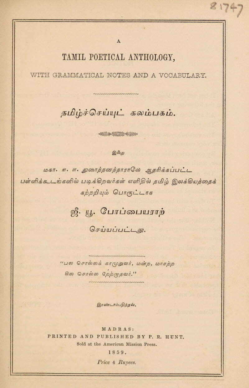 A TAMIL POETICAL ANTHOLOGY, WITH GRAMMATICAL NOTES AND A VOCABULARY. ^l£Il£&Q<3FIUILJlL & <oV LJD U & LD. wan. nr. m. gjGB)n<g<g6Br<£@rrirrr(o60 ^^rfldauuLlL— u<ohGrfl<5&-L-[EJ&(orfl<sO uipaQp<sunaen <5T<srfl^)4d ^eOaQuu^QD^a apprSlipw Qurr(n)LLu.n& gS. ILjj. QuifUGS)UlUUlTp Q^iuluuulLl-^j. “ueo Q&rr6ti®)'S <srr(rppi<su it, Lamp, Larrapp J &Ieo Q&rrSoeo QppQrfpfiurr.” @$)ir atari—mbuGflppev. MADRAS: PRINTED AND PUBLISHED BY P. R. HUNT. Sold at the American Mission Press. 1 8 5 9.