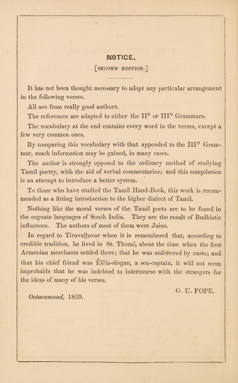 NOTICE. [second edition.] It lias not been thought necessary to adopt any particular arrangement in the following verses. All are from really good authors. The references are adapted to either the IXD or IIId Grammars. The vocabulary at the end contains every word in the verses, except a few very common ones. By comparing this vocabulary with that appended to the IIId Gram¬ mar, much information may be gained, in many cases. The author is strongly opposed to the ordinary method of studying Tamil poetry, with the aid of verbal commentaries; and this compilation is an attempt to introduce a better system. To those who have studied the Tamil Hand-Book, this work is recom¬ mended as a fitting introduction to the higher dialect of Tamil. Nothing like the moral verses of the Tamil poets are to be found in the cognate languages of South India. They are the result of Budhistic influences. The authors of most of them were Jains. In regard to Tiruvalluvar when it is remembered that, according to credible tradition, he lived in St. Thome, about the time when the first Armenian merchants settled there; that he was unfettered by caste; and A that his chief friend was Elela-singan, a sea-captain, it will not seem improbable that he was indebted to intercourse with the strangers for the ideas of many of his verses. ' G. U. POPE. Ootacamund, 1859.