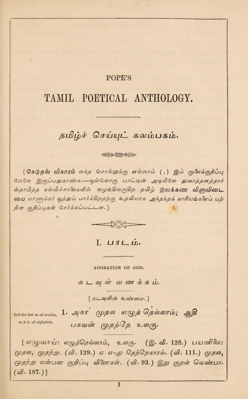 POPE’S TAMIL POETICAL ANTHOLOGY. ^uSlpdF Q&IUILIlL <95 (oV LD LJ <3S LD • [G&Qss&O qQsiwiI euihp Q^rr^Siil^, <sr<soeoitii> (,) ggjil Qpdsfrd^/Su lj QldQ&) ^QT)uugi<£ir6m<3.—GptsuCxajrrQFj unL-ip^sr ^ipuSlQed gje^rrppsnrpprrrr mpmSlpp <5E£o<sQ&:&:rr25ii<3tofilSo <uLpEjQsuQFjQjn piBip @ed&3>65GT 6i9<®)6i96G)L- 66)UU LDrr(cm)'£&iT <oppgju umf<sQppp(^ S-p<^liurr<s jjwpiips <sirrfhuiih'sdstru up floST (^rSlu LjS&T Q&IT&SLJ UL-1—6Z5T. ] I I. U fT L_LD» ADORATION OF GOD. 35 61j err (all 6SST <35 35 / T) • [ si— si]ofi!sir Q-<om<oG)LD. ] God the first in all worlds, as A in all alphabets. 1. 5 ^ (zp^ffd <5T(L£>p Q^<sti<oVrn}); U356H66T (Lp35pQp 2_<SD0. [ (6T(LpgurrLU: 6T(LppQp6ti6tinily ). eS. 128.) uin(oSSsO: (Lpp&), (Lp^pgu. (<sSl. 129.) <57 OT-jjy QppQpsnail. (oSI. 111.J) Qps,<s5)y Qppp^l <oT66TLI66T (3jpSlLJL) 6)S<236TS6TT. (@Sl. 93.) ^^7 (^p&T Q(3>J6mUn. '(<sSI. 187.)]