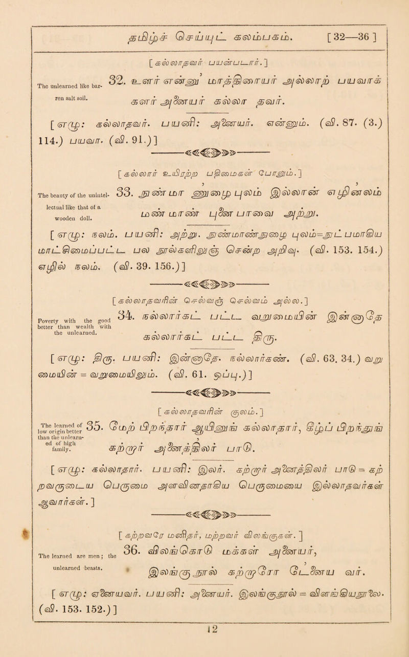 piBSpSP O &= LLI LLj lL <sgOlbu<eb lb. [32 36 ] The unlearned like bar¬ ren salt soil. [<£6'xteonpGnir uiuesrui—mr.'] 32. 2L_srr/f tnTssrsmi lb /rp SbI 6S) mu it ^So&orrp ullisltt 35 <5orrir jp]cfarrUJIT <560603 <5SUIT. [<5T([p: <360603p63 3. UlU&sPi; 'gjVssTiufr. 6TG3T^}jtB. (gS.87. (3.) 114.) ULUGurT' (eSl. 91.)] -- [<£56txstirrfr Q-uSjjbp u^l(oaLD<sSir Qufr&ub. J 5 ... 5 The beauty of the unintel- 33. ^7 @53 LB3 GW)} S3) L£) Lj GO LB (§) 60 60 TT 63T <57 LqI 6&T 60 LB LB6S3T LB363dT Lj^oST U3~65)6U ^jp^U. lectual like that of a wooden doll. [ <oT(Lp: lEGOLD. UlUGdfl: 'Ppjru. GOST LD IT 666TJP 66) LQ Lj60 LD~pj lL U LDTtQ LU LB3 L— ttl 66) LD LJ lj lL t— ugo piT So 5 Gffl g$J Q & mp ^rSIsij. ( eSI. 153. 154.) 6tlj5)So legOld. (g£1. 39. 156.) ] Poverty with the good better than wealth with the unlearned. [ <£5So<sorrp<ar//?esr Q^SoGufy G&Sogjld ^pSoeo.~\ 34. IE 60 605 IT 5 lL UlLl_ 6V£lJ 66) LD ifil 65T ^}sk c95 <o\) <5\) IT IT <351 Ui @(5- [ <oT(Lp: Js)(nj. uiL!(5sfl: ^<sur(&T)Qp. 35 So 60 3 it & gSot • (eSI. 63. 34.) 63 pj 66)LDuSIg6T = 63pU66)LDuSlG^U). (<2$. 61. GpLJ Lj ] >^3>- The learned of low origin better than the unlearn¬ ed of high family. [ <£ So &) 3p go rfl &sr 35* Qubp t9prrpit,r pjjuSlppiej 560603'prtr, Qipu L9pihjpjrk 5 apQrfir ^jjchsrpBiSoft uirQ. [&T(Lp: <55 60 GO 3p 3 3 • U LU 66pl; 60 IT. spQph ^j<t66Tp^} GO 3 U3®=5p P 63(P'55)L_ LU G)U(TTj66)LD jp 63 sSl 66Tp 3 Q UJ QU(3j 6$)LD6$) LU 60 60 fTp63 3363 ^63333err. ] [ <spptsuQjj LD&Srlpir, LDppsnS <sSt <so rkj (p&Str. ] n,u , , „ 36. 6SlffO(ElGl<STQ LD3535 GIT ^3 doSTLU IT, The learned are men; the ' unlearned beasts. /C\ . * # (~b __ _ (~b <S) ... • ^60[E1 (3j JTtfT60 35p (TTJ w 33 \D t OoST LU <S1IT. [ <5T(Lp : Gj’cfcvTLUGJIT. U LU 6uf!.' J2j(26VTUJ3. ^60(b(9jnpSo = G&ffllElQujnpfyoO- (gSI. 153. 152.)]