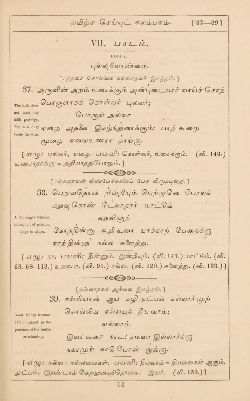 &;l£IlP<3= O&LUlLjLL S SO Lb u <35 LD. [37—39] VII. LJ fl l_ LJZ. FOLLY. Lj 0) <s\)/Si <su rr <smr ld . [ •sp/o<suit Q & rr <k>dsr) <£ &<k><sf>rr/ssnrr ^j<sippet>.] 37. (TFjtoffl oST cJiJpLD 2_S5)/r<50L£> ^gy <o$TLj'5?ftl_UJ (T !T~ <oiJ fT LLI & Od~-lTp Ttal.dledoe. O U IT Q^SIT IT 3S S \oi & fT 61T 6U IT LjeibUir; not taste the /'“'i koiu,rrrhGrr cguetisvtr milk porridge. ' 5 The wise only ^ ^ ^ ^pcksT 35 Lp SO IT <33 LD .* U [T JY) <3^<o5) L£ value the wise. , (Jp53)tp <3Lio&)(5ll£_6$dTIT fT p IT (EJ (3j. Gu [ <5T(Lp: LjGtiEUIT, <oJ6K)Lp' LJ UJ 6sfl .* Q <£ IT&T 63 ITy =L<SZ0/T <33 (<Sj LD. (e£l. 149.) £_<o8urrrrr^fT[5J(3j — sjfSuurppiQurr^jS. ] [seoeotTfStiUGsr GfitomGu&fr&ckfru Qu<9= (sS^LPLjOjjni. ] 38. G uJTJ] Gil Gp IT <ohr /S <SUT/S tLJ UJ G up (WfQ <o$r Qurr&d<33 gjjrjjcsjj O&rrsm G l_s\) rr p rr nr lditlL. 65J2/ gSI (Gpip Grin A fool angry without cause, full of passion, > longs to abuse. Q&rrpSl&rr(S3) 6^/S ®_<oinr ujrra&rrp QumpS/pj rrrrp jG&rrM)] fu<sv<oti ardssrp^j. [ <5T(Lp: rurr. uiu&rfl: Qmppiuj. ^<skr£)pm. (<sSI. 141.) ld^lLQld. (q9. 63. 68. 113.) s_GtnnujfT. (<sS. 91.) JB<sd<sd. (<sS. 120.) ■ksrpsjj. (<sS. 133.)] [ &<50@0rr<5<sufr j^rS!6»<a; ^j^Lpperr.~\ 39. & ffd <s£l iu rr <o$i‘ jp/j'jj aijjl jr$ lLu iej <35 <G) so rr it (Lpp Q&iretiisSllu iB60ei)6ijr5 <Giu Gumb; <oT <G) <s$ rr uj gg)6inr GLimrr retri—! puj&nrr ^eaeoiriTS^ [6<sj(LprEJ 3srrQ Qurrm qrjrEJt/p. \_(oT(LQ: /F6ba) = t5 6tiGtiG6)63<556rr. UtUGdfl: fgLUQjrTUJ = fgLLl<o®<S>J<3S®rr pfj^LD. j£]lLuld, ^)rj-6oarumb Co6ipjrij€0)LDfiQprrGins. $)®nr. (0#. 153.)] Good things become evil if uttered in the presence of the undis¬ criminating.