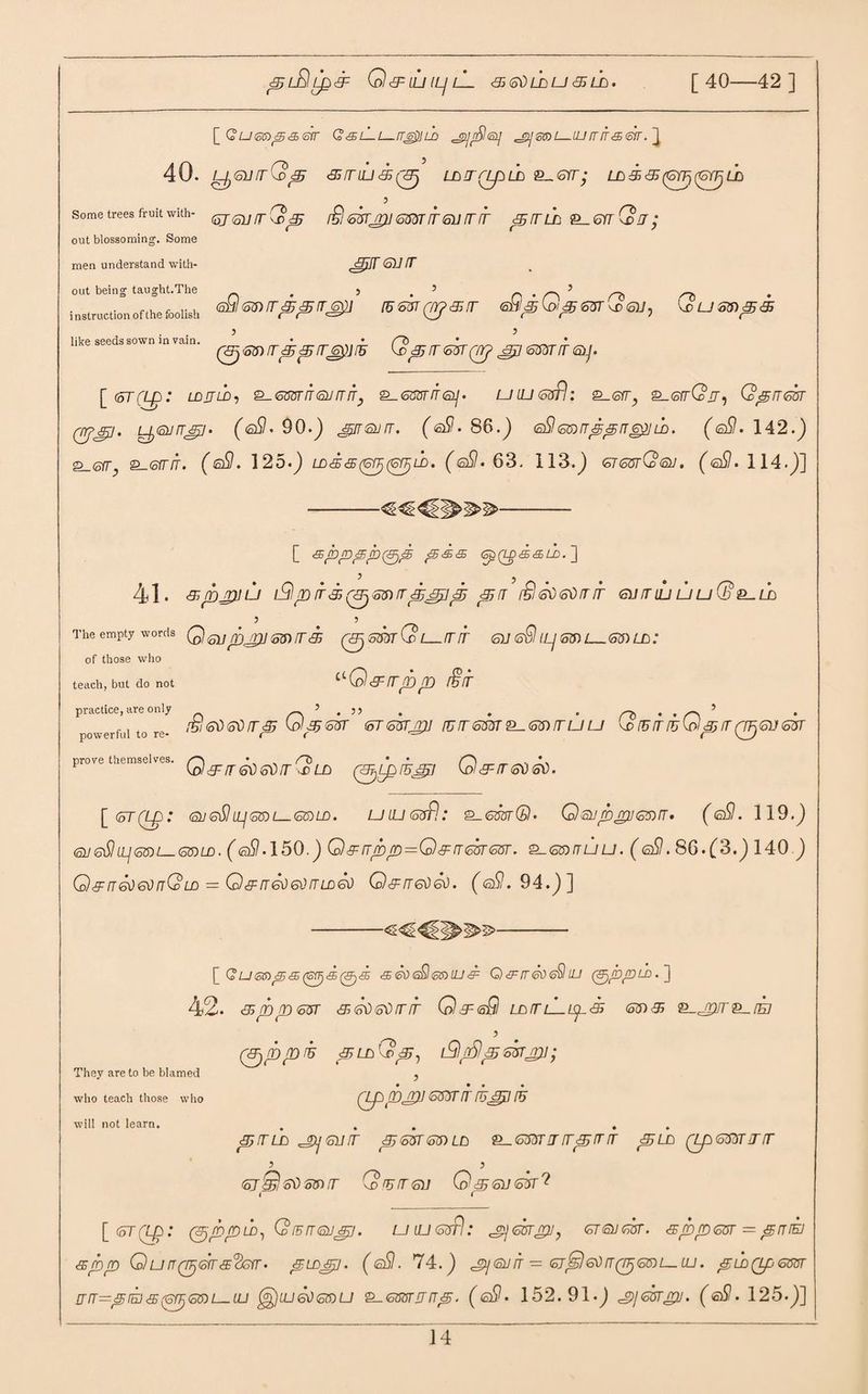 pL^lip& Q<9=UJIL/lL 3 <s\) la u 3 ih. [40—42 ] [ G u eei p & err GsA-i—ir^sih ^saU—iUirrta^r. } 40. L^GUrrQp 3ALU3(^ LAA(ZpLA &-.6TT’ LA 3 3 (6YF, (GYJj LA 5 (5j<siirQp £lmjpi(sssrrr<surrir pala <&_6aG>a; sprsuA (oQ(o?r)iT^e5rr6£] (5£3T(7r?&ir eSl^Q^esrQeu^ Qum<s<s (3lGnAppA<0j!5 Qp a <ohr qrj &p 6m ir <&j. Some trees fruit with¬ out blossoming. Some men understand with¬ out being taught.The i nstruction of the foolish like seeds sown in vain. [ <oT(Lp: LDJJLD, <5337 IT (all AIT} QM IT <p • UIU (osfl£_©ry ^.GaQJJ , QpAiGA (rrfjFj. y©/npi. (©$7. 90.) pasha. (©$?• 86.) <s£lmnppnepui. (©$7. 142.) g_<sfr £-<srrrr. (©$7. 125.) LDd&tpptprjLb. (@SI. 63. 113.) gtgvtCoQj. (<sSI> 114.)] [ <sppp/bpjp p&& <ap(L ) 5 41. pppju L9pir3Q3jmAp3pp pA £l <sd 00 rr ir giialu uuG&^la The empty words Q ^ p^] ^ [f 3 QAj GT3T G [_ A A 61/ ©9 (Lj S3) L_63) LA of those who teach, but do not ^Q&rrpp f§ir practice, are only powerful to re¬ prove themselves. ifiletisdirp Qp<oisr <oT<5vrjri] aagaa^gaalju QiBiriuQprrQFjGVisvr Q & rr &0 6$ fr (c la (SjLprhtg] G & rr ffo <sv. [ (5T (AQ : (SU gSI ILj QA L GALA. LJ IU <osfl.‘ 2_6OTr@. Q Allp gll 63) A • (<sSl. 119.) (all <oSl LLj QD l <o6)LD. (©$7,150.) Q A /T/£»_p = Q A rT 63T GST. 631 IT U U. ( ©$?. 86.(3.) 140 ) Qaa&)g)aGld = Qaa&)g)ald60 Qaag^6^. (©$7.94.)] They are to be blamed who teach those who will not learn. [ G Ump<S(GgSp)S <£ 60 s£ <0$> ILI & Q & rr 60 <o§ LU (&,<brr,LD.'] 42. &pp<o5T 3Asd6$rrir QagSI LAAiGips <55)3 ^jpr^rh (ppprh piA Gp-, iG\ fSlp mjru ’ Qp/bjpi <oSsta ruga ru p ala ptjsiia p&rrrsrALA ®-.6mnrrrpirir pun (LpGKTAA 5 J (ojQstiG&A (o!UlT<su Gp<oU<ok^ [ <oT(LQ: (pppio, QiBAQjgp. uiUGffl: gijGAgiJ, gtqjga. <sppm = pniEi <spp G)urr(p&rs^srr. pm&p. (<sSI. 74.) jy<5niT=<oj6r)6tiiT(p<stnt—UJ. puiQpGm JT fT—p IE1 <S (pjj (off) L_LU LU 6\) GT> U ^-GTSTAAp. ( 6$ • 1 52. 9 1 •) JP/GJTgU. (©$7,125.)]