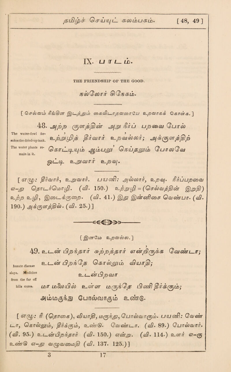 ^l£!l£<3= Q&ILItL/ lL &6\)L£>LJaLD. [48, 49] IX. U4L_ LD. THE FRIENDSHIP OF THE GOOD. [56oQ<oOlTIT QQ[5<35LL. [ Q&svQiib i^imQtssr jg)t—pjxild <5$)<£<a£lL_rrpQj<5mrrQiu P-pojirss Qsireirs. ] 48. =gy/D/D (&)6rr^;Sl&n' =jyj2/ i§iru upmai Qurnso • 5 > &-/B£ULj$p <§iT<5vrrir p su so 60 it ; ^js^sirp^p Q<STLLiplLJ UD J^LDUGp Q IB LLJ p6$] LA QuIT60(d6U S^lL^L 2-^2761//T/f ®-.rn<SLj, The water-fowl for sakes the dried-up tank The water plants re¬ main in it. \_(5TQ£>: JglTGlirTITi P-jrjJ 6UIJ TT. U ILL (5sfl .* ^ 60 60 rT IT, 2-/D0|. t§IT ill Up (SJD QJ GT-sp QprTi—irQLDiTL^j. (®SI. 150.) p-p^uL^j = (Q^eoojp^eor ^jrupr)) P_pp 2-ySh $)®ni—-£(&jGDp. (<sSl. 41-) ^j60T6fffl68)& (o)<SU600TULT• (®SI. 190-) c°>j<&(&j6rrpj£l60. (<s$. 25.)] 1^)gstQld &-p®]<5060. ] 5 49. P-L—Gst i£lpibprrfr &-pppp/rir (ormrSlrr^sr^ Q 6ii6mL_.fr; 2_!_63T LQpibQp Q^IT60 6fillA (aQlLltTpl; p-L—GmdjlptoiJir Innate disease slays. Medicine from the far off hills cures. LD/T LAcko llSi 60 2—STT SIT LAQTjlhG) p l9 Gfflfl jg7/f<£0LD; ^LDLQ^fBjSJ CurT6X)6UIT(^LD 2-6507®. [ (oT(Lp: £ (0piT6S)s), eSluUTT^), LD(piBp/^ Co UIT606U IT (TTjLD. UIU 6fffl I QqJGWT L— /T, QsrT60^]UDy f£!IT'£(&)ll>) P_6m®. Q 6J 6SOTL_ IT. ( @Sl. 89.) (? U IT 60 QJ BIT • (©9. 95.) P-L_6&nSlpihpfTiT (gS!. 150.) gtgut^u. (gSI- 114.) 2_<srr/f ot-(Sj P-6VST® CT-JP 62J(LpQJ6lDLD^) (<sSt. 137. 125.)]