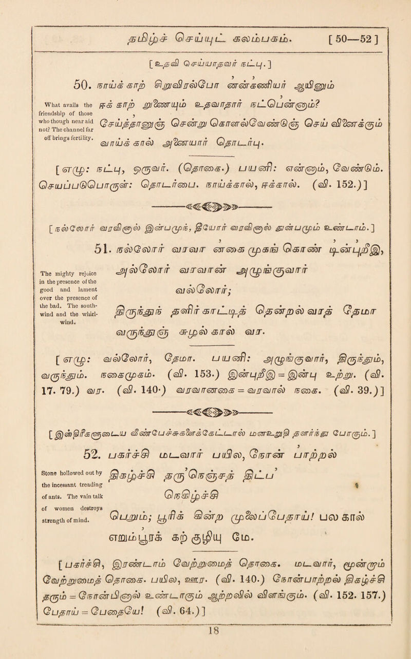 Q&IUILJlL 36dL±>U<5 LL. [ 50—52 ] [£_<£<£fl Q&lLnillT'StStUT /£/_!_£_/.] 5 } 50. rsmud <srrp &i gii attir 6oQurT m<ssr&Qxfiluun j^uSJapii±> 3 What avails the FP& SfTp <£pJ<&offiTLL]LD £-<5<SlJ ITprTIT IBL-QLJ6UT(6S)UD? friendship of those , who though near aid Q ^ Q&ekru Q <£ !T6fr60Q(2iJ 6m® Q&iLl ©52s37'#(3jlO off brings fertility. . . • <js • /~\ . (SU n LU <35 <£ fl 60 SJ OSSTIU fT IT b/^/TZ—. [toT(L£>: /flIl/, <sz(Vj®JiT. (Qpirms*) uilkssFI: <o7<oST0)id, Q><su6m®m. Q^=LULiu®QurT0<sir: Qpni—rrmu. rBmud<5fT60, FfScsrr&). (©5. 152.)] [ tE6VGfioirir ojrrisQ(<cts)&) ^jasruQpiE, fs!Qiurnr QjrisS^eo gjmuQpLD Q-mri—nih. ] 5 5 5 51. r5<s$Q<odfTfr (snj&jfr GWGftgs (zp&rED QcS/rsaar ^L<o<jr JOj6oQ<60!TIT <611 IT <31/ IT 63T ^(LgrE^OirTlT GiKsdQtotirrir; jS!(TFj(B£j]i5 pfitflir smLispp Qp^rp<so suirp Qpubtr GUQFjrB'gl^ <3rLp6\) <5BIT<S0 <31/ fT• The mighty rejoice in the presence of the good and lament over the presence of the bad. The south- wind and the whirl¬ wind. [ <oT(Lp: QJ60(o60rTIT^ QpLDIT. UlLKosfl: ^(LplEJ(^6llfTIT, $(77jEg!LD, ®J0IBJ£ILD. (E<5n<9b(Lp<5U)' (<sB • 153-) ^(SOTL/d^g) = g}<S3TL/ Supgll. (©5. 17.79.) ©/u• (©5. 140*) <sun<siJrTm<56)£B = Qjjjojnio rEGsis, (©5.39.)] [^&Dfsli?<£(ioii)®s)L-.iLJ <a86mQu&&&,(!ioff&G&LLi—tT<k) Lorno-gu^l psfririzgj Quir^th.'] 52. u&ir&@) LLL—Gurrir uuSlffd, GWsar urrppso Stone hollowed out by p(TFj Q!U(GT}&p $$lLu the incessant treadin of ants. The vain talk OrQlp&&! of women destroys strength of mind. Qu^UUD; Q^p (Lp$50 U Q Up ITIU ! UO) &IT©> CTmi/iyjfias aro Glo. [ u&iTc9:&l, @irswz_/7-fi Q®jp£h<omDp Q^rrons. /£>/__ <a//r/f, QojpjruGftLDjg Q^rr<5m<£‘ uuSleo, ^rrjj. (©5. 140-) Qihirmurrppeo ^)sLps=Q PQTjUD = Gr5ir<5UTlSl(G^)&) Q-6m l—CT(3jLD J^pp 6§160 ®Q 6tT IK1 (&j lh. (©5. 152. 157.) Q up nib = QueapQuu! (©5.64.)]