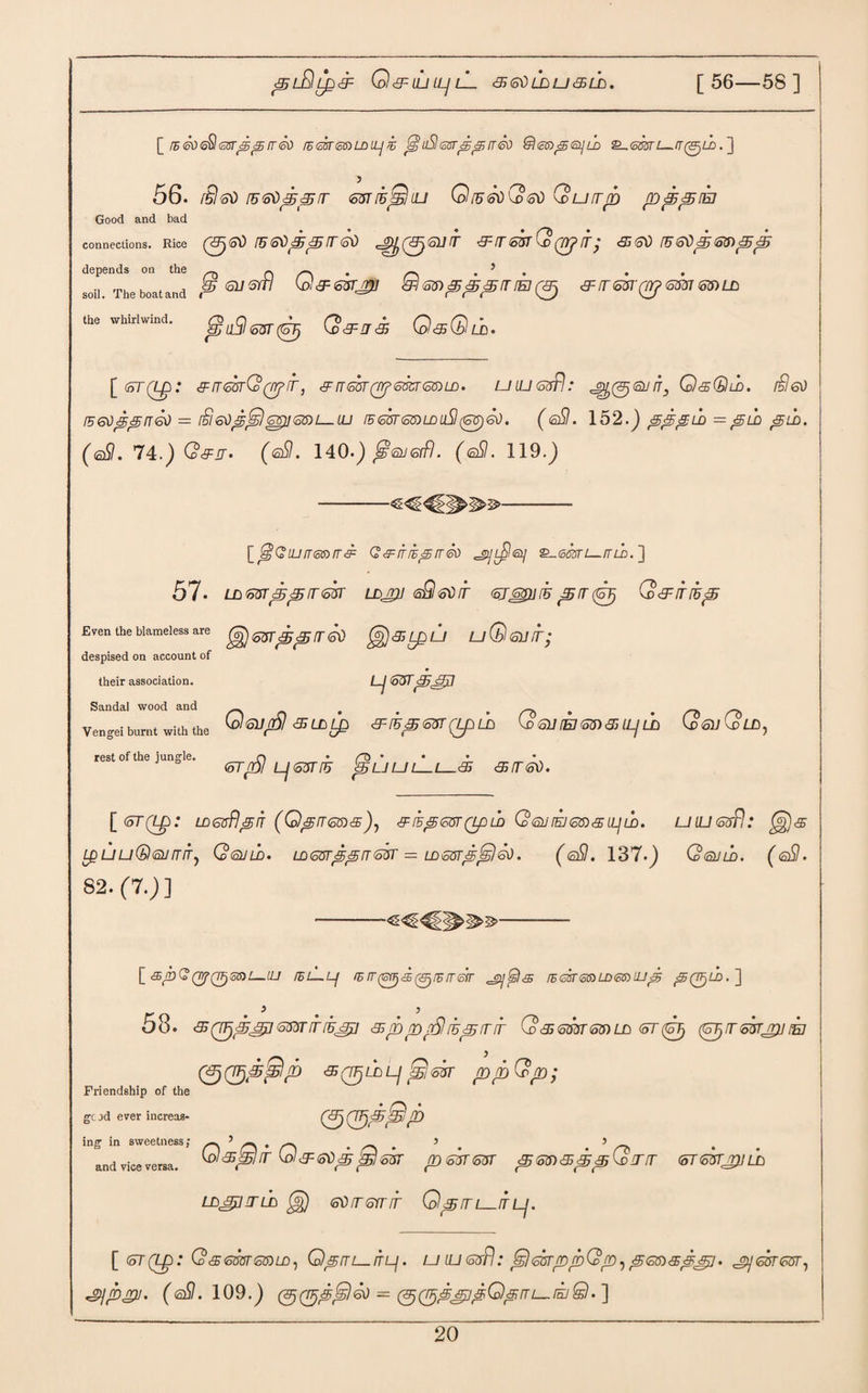 ^lQl^'EF 0<9=ILUL]lL <5 &l> LD LJ & Ub. [ 56—58 ] [_ i5&)icSlssrp^ rr&) lEskeaLDiLji (guSlssr^sjrr®) @<c$>^<si]Lb 2_<ss'Tsn—rr(gjLD.~\ 56. r£l<sd ru<s\)pprr mih^liu Qiu^Q^i) Quirrb ppprh Good and bad connections. Rice (^(oi) fU IT(5\) 3~IT63T Co (TYJ ITj 65<o\) f5<o03j(S3)p3y depends on the _ O • r\ . 5 . soil The boat and P 617 ^ W 68) p pi p fT !B (3j & (T S3TQtj 633163) LD the whirlwind. g ^ ^ ^ Q&Qu. \_(5T(Lp: ^sskQ^ir, gnssr^smsmT). uiussfl: it, QsQld. i3go l56tippfT60 — [§63J]63) 1—IL) IBS3TS3)LDu3(63)<5d. ( s3. 152.) &'<£jgLD = f&LD pUD. (<s3. 74.) Q&jr* (eSI. 140.) SiSLisffl. (@3. 119.) -- [_lsGiijfT<o$>rr&: Q& itie<5rr<so £_©®r£_/m>. ] 57. Lnsurpprrsk ld^j sSIsdit srsgiihpir^ Q&irfup Even the blameless are uQsihT; despised on account of their association. DJ S3T<£F>j371 Sandal wood and _ # _ _ Vengei burnt with the Ipl&LDip &K£ <S3T Qp.LD Co QJ (EJ 63) 3> IL/ lh G>fiuG0 LD rest of the jungle. ^LJUlLL—3T <S!T<k). [ (6T(Lp : LDGsflpn (QpiT<o3>s)j &/FpS3TQp LD Q<SUIEJ63)<£ ILj LD. U IL] Sufi.* (<£)<£ L^uu(Sl6urriTy Qqjld. LDS3rpprrs3T = LDosrp^leO. (@3. 137.) Qguld. (<s3. 82.(7.)] Friendship of the gcod ever increas¬ ing in sweetness; and vice versa [ <£5(/E)(?(Ty0S3)i_«J lEL-Lf IE IT (Toffj <£ (<3j IE IT 6IT J2]$5t<£ IE GST<5® LD<oS) Up <5QTjLD.~\ 58. &(Vjp8j]<o33riT[E&[] <&rbprSlruprrrr G>65smmld st<0 (Sj/rmjpjm 00,<S(TF}LDL/ ^S3T ppQp; (5<3?@P Q’sShir Q&ei&t^jsk pshresr gjsv&tB&Qinr wrsLrjrnU) LD&tflTLD gg) StifTSmT QpiTL_ITLJ. [ <5T(Lp: (oSSmSfoLD, QpiTL—ITLj. U lU <o3pl .* S3T([D{pQ(D ,pS6)<St4^7 • jy63r<o3T, *g>]jbU. (<s3. 109.) ) = (^(p^^ipQprri—.rsjQ.']